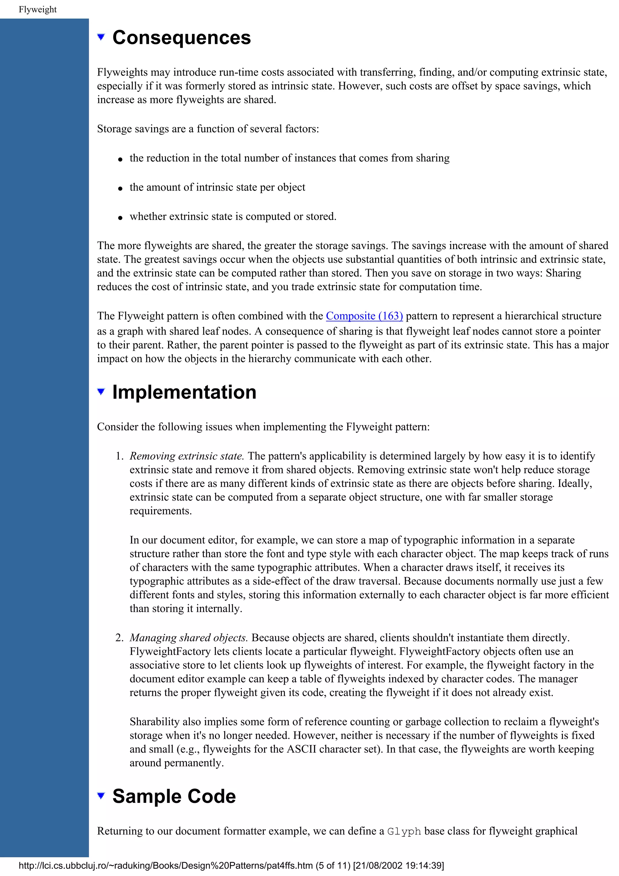 Flyweight Consequences Flyweights may introduce run-time costs associated with transferring, finding, and/or computing extrinsic state, especially if it was formerly stored as intrinsic state. However, such costs are offset by space savings, which increase as more flyweights are shared. Storage savings are a function of several factors: q the reduction in the total number of instances that comes from sharing q the amount of intrinsic state per object q whether extrinsic state is computed or stored. The more flyweights are shared, the greater the storage savings. The savings increase with the amount of shared state. The greatest savings occur when the objects use substantial quantities of both intrinsic and extrinsic state, and the extrinsic state can be computed rather than stored. Then you save on storage in two ways: Sharing reduces the cost of intrinsic state, and you trade extrinsic state for computation time. The Flyweight pattern is often combined with the Composite (163) pattern to represent a hierarchical structure as a graph with shared leaf nodes. A consequence of sharing is that flyweight leaf nodes cannot store a pointer to their parent. Rather, the parent pointer is passed to the flyweight as part of its extrinsic state. This has a major impact on how the objects in the hierarchy communicate with each other. Implementation Consider the following issues when implementing the Flyweight pattern: 1. Removing extrinsic state. The pattern's applicability is determined largely by how easy it is to identify extrinsic state and remove it from shared objects. Removing extrinsic state won't help reduce storage costs if there are as many different kinds of extrinsic state as there are objects before sharing. Ideally, extrinsic state can be computed from a separate object structure, one with far smaller storage requirements. In our document editor, for example, we can store a map of typographic information in a separate structure rather than store the font and type style with each character object. The map keeps track of runs of characters with the same typographic attributes. When a character draws itself, it receives its typographic attributes as a side-effect of the draw traversal. Because documents normally use just a few different fonts and styles, storing this information externally to each character object is far more efficient than storing it internally. 2. Managing shared objects. Because objects are shared, clients shouldn't instantiate them directly. FlyweightFactory lets clients locate a particular flyweight. FlyweightFactory objects often use an associative store to let clients look up flyweights of interest. For example, the flyweight factory in the document editor example can keep a table of flyweights indexed by character codes. The manager returns the proper flyweight given its code, creating the flyweight if it does not already exist. Sharability also implies some form of reference counting or garbage collection to reclaim a flyweight's storage when it's no longer needed. However, neither is necessary if the number of flyweights is fixed and small (e.g., flyweights for the ASCII character set). In that case, the flyweights are worth keeping around permanently. Sample Code Returning to our document formatter example, we can define a Glyph base class for flyweight graphical http://lci.cs.ubbcluj.ro/~raduking/Books/Design%20Patterns/pat4ffs.htm (5 of 11) [21/08/2002 19:14:39] 