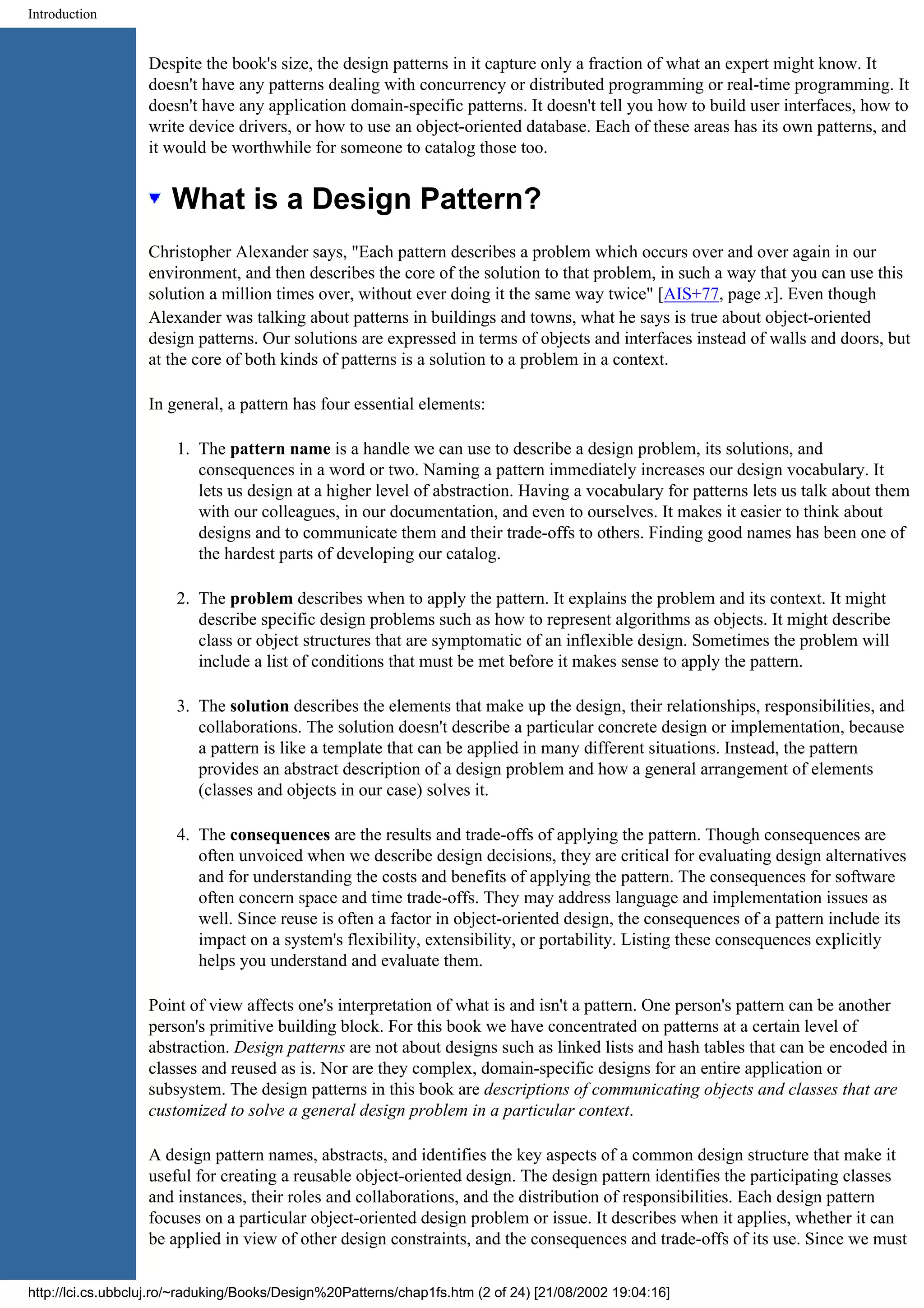 Introduction Despite the book's size, the design patterns in it capture only a fraction of what an expert might know. It doesn't have any patterns dealing with concurrency or distributed programming or real-time programming. It doesn't have any application domain-specific patterns. It doesn't tell you how to build user interfaces, how to write device drivers, or how to use an object-oriented database. Each of these areas has its own patterns, and it would be worthwhile for someone to catalog those too. What is a Design Pattern? Christopher Alexander says, "Each pattern describes a problem which occurs over and over again in our environment, and then describes the core of the solution to that problem, in such a way that you can use this solution a million times over, without ever doing it the same way twice" [AIS+77, page x]. Even though Alexander was talking about patterns in buildings and towns, what he says is true about object-oriented design patterns. Our solutions are expressed in terms of objects and interfaces instead of walls and doors, but at the core of both kinds of patterns is a solution to a problem in a context. In general, a pattern has four essential elements: 1. The pattern name is a handle we can use to describe a design problem, its solutions, and consequences in a word or two. Naming a pattern immediately increases our design vocabulary. It lets us design at a higher level of abstraction. Having a vocabulary for patterns lets us talk about them with our colleagues, in our documentation, and even to ourselves. It makes it easier to think about designs and to communicate them and their trade-offs to others. Finding good names has been one of the hardest parts of developing our catalog. 2. The problem describes when to apply the pattern. It explains the problem and its context. It might describe specific design problems such as how to represent algorithms as objects. It might describe class or object structures that are symptomatic of an inflexible design. Sometimes the problem will include a list of conditions that must be met before it makes sense to apply the pattern. 3. The solution describes the elements that make up the design, their relationships, responsibilities, and collaborations. The solution doesn't describe a particular concrete design or implementation, because a pattern is like a template that can be applied in many different situations. Instead, the pattern provides an abstract description of a design problem and how a general arrangement of elements (classes and objects in our case) solves it. 4. The consequences are the results and trade-offs of applying the pattern. Though consequences are often unvoiced when we describe design decisions, they are critical for evaluating design alternatives and for understanding the costs and benefits of applying the pattern. The consequences for software often concern space and time trade-offs. They may address language and implementation issues as well. Since reuse is often a factor in object-oriented design, the consequences of a pattern include its impact on a system's flexibility, extensibility, or portability. Listing these consequences explicitly helps you understand and evaluate them. Point of view affects one's interpretation of what is and isn't a pattern. One person's pattern can be another person's primitive building block. For this book we have concentrated on patterns at a certain level of abstraction. Design patterns are not about designs such as linked lists and hash tables that can be encoded in classes and reused as is. Nor are they complex, domain-specific designs for an entire application or subsystem. The design patterns in this book are descriptions of communicating objects and classes that are customized to solve a general design problem in a particular context. A design pattern names, abstracts, and identifies the key aspects of a common design structure that make it useful for creating a reusable object-oriented design. The design pattern identifies the participating classes and instances, their roles and collaborations, and the distribution of responsibilities. Each design pattern focuses on a particular object-oriented design problem or issue. It describes when it applies, whether it can be applied in view of other design constraints, and the consequences and trade-offs of its use. Since we must http://lci.cs.ubbcluj.ro/~raduking/Books/Design%20Patterns/chap1fs.htm (2 of 24) [21/08/2002 19:04:16] 