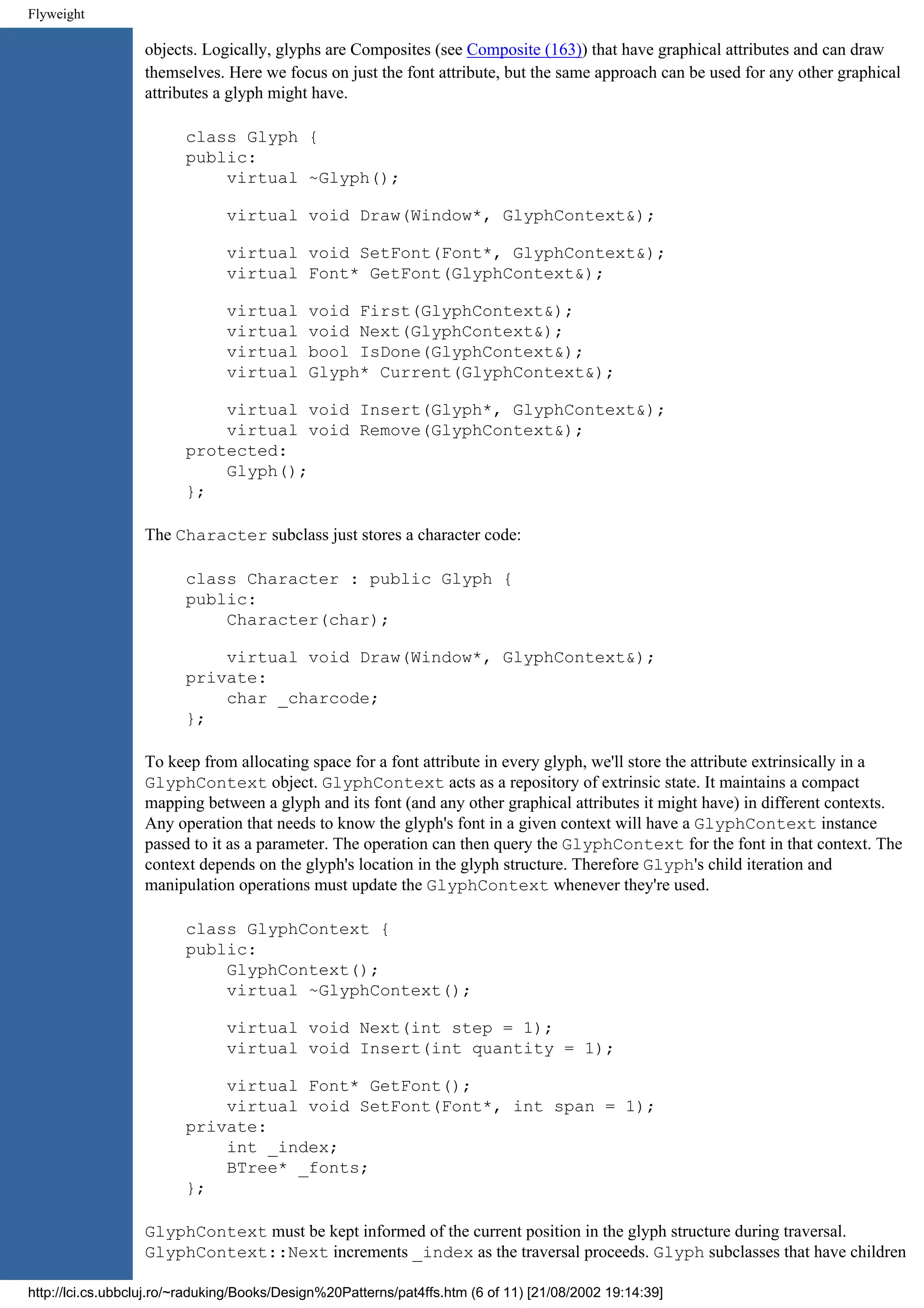 Flyweight objects. Logically, glyphs are Composites (see Composite (163)) that have graphical attributes and can draw themselves. Here we focus on just the font attribute, but the same approach can be used for any other graphical attributes a glyph might have. class Glyph { public: virtual ~Glyph(); virtual void Draw(Window*, GlyphContext&); virtual void SetFont(Font*, GlyphContext&); virtual Font* GetFont(GlyphContext&); virtual void First(GlyphContext&); virtual void Next(GlyphContext&); virtual bool IsDone(GlyphContext&); virtual Glyph* Current(GlyphContext&); virtual void Insert(Glyph*, GlyphContext&); virtual void Remove(GlyphContext&); protected: Glyph(); }; The Character subclass just stores a character code: class Character : public Glyph { public: Character(char); virtual void Draw(Window*, GlyphContext&); private: char _charcode; }; To keep from allocating space for a font attribute in every glyph, we'll store the attribute extrinsically in a GlyphContext object. GlyphContext acts as a repository of extrinsic state. It maintains a compact mapping between a glyph and its font (and any other graphical attributes it might have) in different contexts. Any operation that needs to know the glyph's font in a given context will have a GlyphContext instance passed to it as a parameter. The operation can then query the GlyphContext for the font in that context. The context depends on the glyph's location in the glyph structure. Therefore Glyph's child iteration and manipulation operations must update the GlyphContext whenever they're used. class GlyphContext { public: GlyphContext(); virtual ~GlyphContext(); virtual void Next(int step = 1); virtual void Insert(int quantity = 1); virtual Font* GetFont(); virtual void SetFont(Font*, int span = 1); private: int _index; BTree* _fonts; }; GlyphContext must be kept informed of the current position in the glyph structure during traversal. GlyphContext::Next increments _index as the traversal proceeds. Glyph subclasses that have children http://lci.cs.ubbcluj.ro/~raduking/Books/Design%20Patterns/pat4ffs.htm (6 of 11) [21/08/2002 19:14:39] 