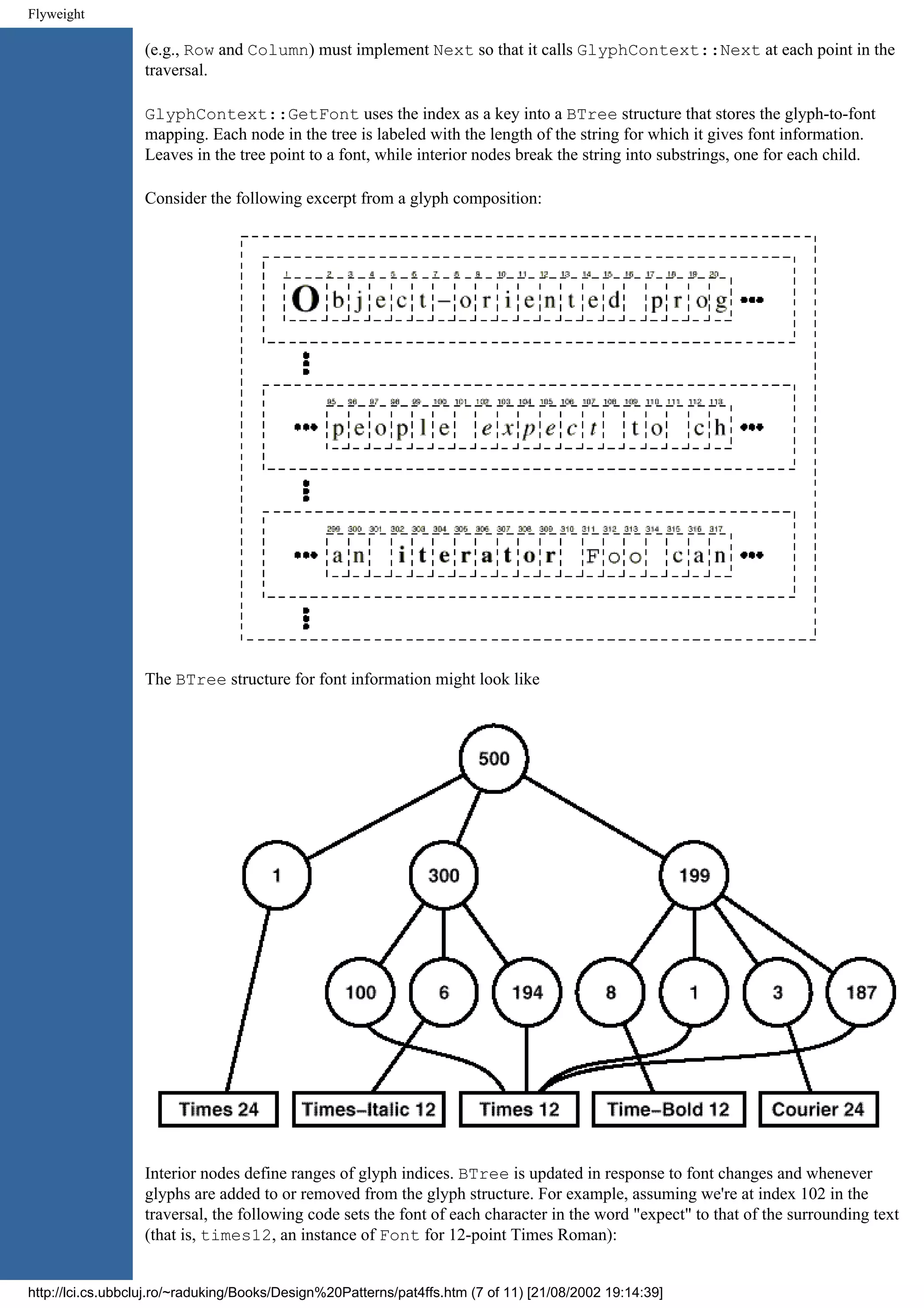 Flyweight (e.g., Row and Column) must implement Next so that it calls GlyphContext::Next at each point in the traversal. GlyphContext::GetFont uses the index as a key into a BTree structure that stores the glyph-to-font mapping. Each node in the tree is labeled with the length of the string for which it gives font information. Leaves in the tree point to a font, while interior nodes break the string into substrings, one for each child. Consider the following excerpt from a glyph composition: The BTree structure for font information might look like Interior nodes define ranges of glyph indices. BTree is updated in response to font changes and whenever glyphs are added to or removed from the glyph structure. For example, assuming we're at index 102 in the traversal, the following code sets the font of each character in the word "expect" to that of the surrounding text (that is, times12, an instance of Font for 12-point Times Roman): http://lci.cs.ubbcluj.ro/~raduking/Books/Design%20Patterns/pat4ffs.htm (7 of 11) [21/08/2002 19:14:39] 
