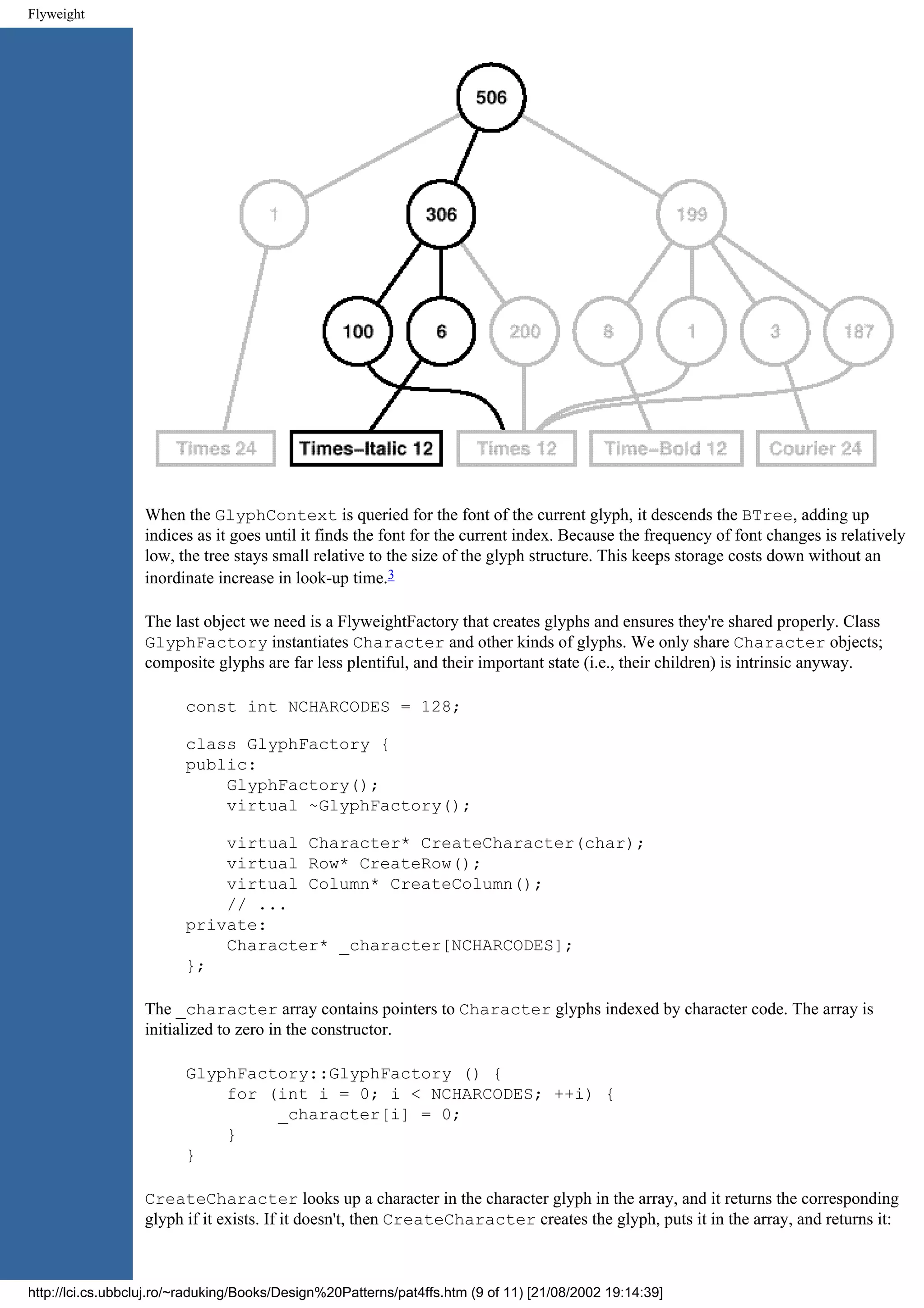 Flyweight When the GlyphContext is queried for the font of the current glyph, it descends the BTree, adding up indices as it goes until it finds the font for the current index. Because the frequency of font changes is relatively low, the tree stays small relative to the size of the glyph structure. This keeps storage costs down without an inordinate increase in look-up time.3 The last object we need is a FlyweightFactory that creates glyphs and ensures they're shared properly. Class GlyphFactory instantiates Character and other kinds of glyphs. We only share Character objects; composite glyphs are far less plentiful, and their important state (i.e., their children) is intrinsic anyway. const int NCHARCODES = 128; class GlyphFactory { public: GlyphFactory(); virtual ~GlyphFactory(); virtual Character* CreateCharacter(char); virtual Row* CreateRow(); virtual Column* CreateColumn(); // ... private: Character* _character[NCHARCODES]; }; The _character array contains pointers to Character glyphs indexed by character code. The array is initialized to zero in the constructor. GlyphFactory::GlyphFactory () { for (int i = 0; i < NCHARCODES; ++i) { _character[i] = 0; } } CreateCharacter looks up a character in the character glyph in the array, and it returns the corresponding glyph if it exists. If it doesn't, then CreateCharacter creates the glyph, puts it in the array, and returns it: http://lci.cs.ubbcluj.ro/~raduking/Books/Design%20Patterns/pat4ffs.htm (9 of 11) [21/08/2002 19:14:39] 