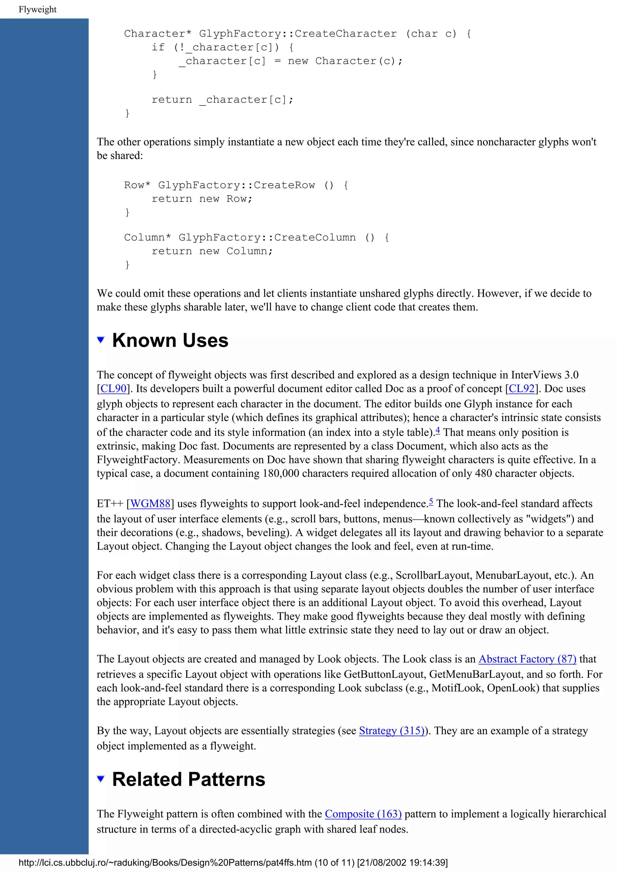 Flyweight Character* GlyphFactory::CreateCharacter (char c) { if (!_character[c]) { _character[c] = new Character(c); } return _character[c]; } The other operations simply instantiate a new object each time they're called, since noncharacter glyphs won't be shared: Row* GlyphFactory::CreateRow () { return new Row; } Column* GlyphFactory::CreateColumn () { return new Column; } We could omit these operations and let clients instantiate unshared glyphs directly. However, if we decide to make these glyphs sharable later, we'll have to change client code that creates them. Known Uses The concept of flyweight objects was first described and explored as a design technique in InterViews 3.0 [CL90]. Its developers built a powerful document editor called Doc as a proof of concept [CL92]. Doc uses glyph objects to represent each character in the document. The editor builds one Glyph instance for each character in a particular style (which defines its graphical attributes); hence a character's intrinsic state consists of the character code and its style information (an index into a style table).4 That means only position is extrinsic, making Doc fast. Documents are represented by a class Document, which also acts as the FlyweightFactory. Measurements on Doc have shown that sharing flyweight characters is quite effective. In a typical case, a document containing 180,000 characters required allocation of only 480 character objects. ET++ [WGM88] uses flyweights to support look-and-feel independence.5 The look-and-feel standard affects the layout of user interface elements (e.g., scroll bars, buttons, menus—known collectively as "widgets") and their decorations (e.g., shadows, beveling). A widget delegates all its layout and drawing behavior to a separate Layout object. Changing the Layout object changes the look and feel, even at run-time. For each widget class there is a corresponding Layout class (e.g., ScrollbarLayout, MenubarLayout, etc.). An obvious problem with this approach is that using separate layout objects doubles the number of user interface objects: For each user interface object there is an additional Layout object. To avoid this overhead, Layout objects are implemented as flyweights. They make good flyweights because they deal mostly with defining behavior, and it's easy to pass them what little extrinsic state they need to lay out or draw an object. The Layout objects are created and managed by Look objects. The Look class is an Abstract Factory (87) that retrieves a specific Layout object with operations like GetButtonLayout, GetMenuBarLayout, and so forth. For each look-and-feel standard there is a corresponding Look subclass (e.g., MotifLook, OpenLook) that supplies the appropriate Layout objects. By the way, Layout objects are essentially strategies (see Strategy (315)). They are an example of a strategy object implemented as a flyweight. Related Patterns The Flyweight pattern is often combined with the Composite (163) pattern to implement a logically hierarchical structure in terms of a directed-acyclic graph with shared leaf nodes. http://lci.cs.ubbcluj.ro/~raduking/Books/Design%20Patterns/pat4ffs.htm (10 of 11) [21/08/2002 19:14:39] 