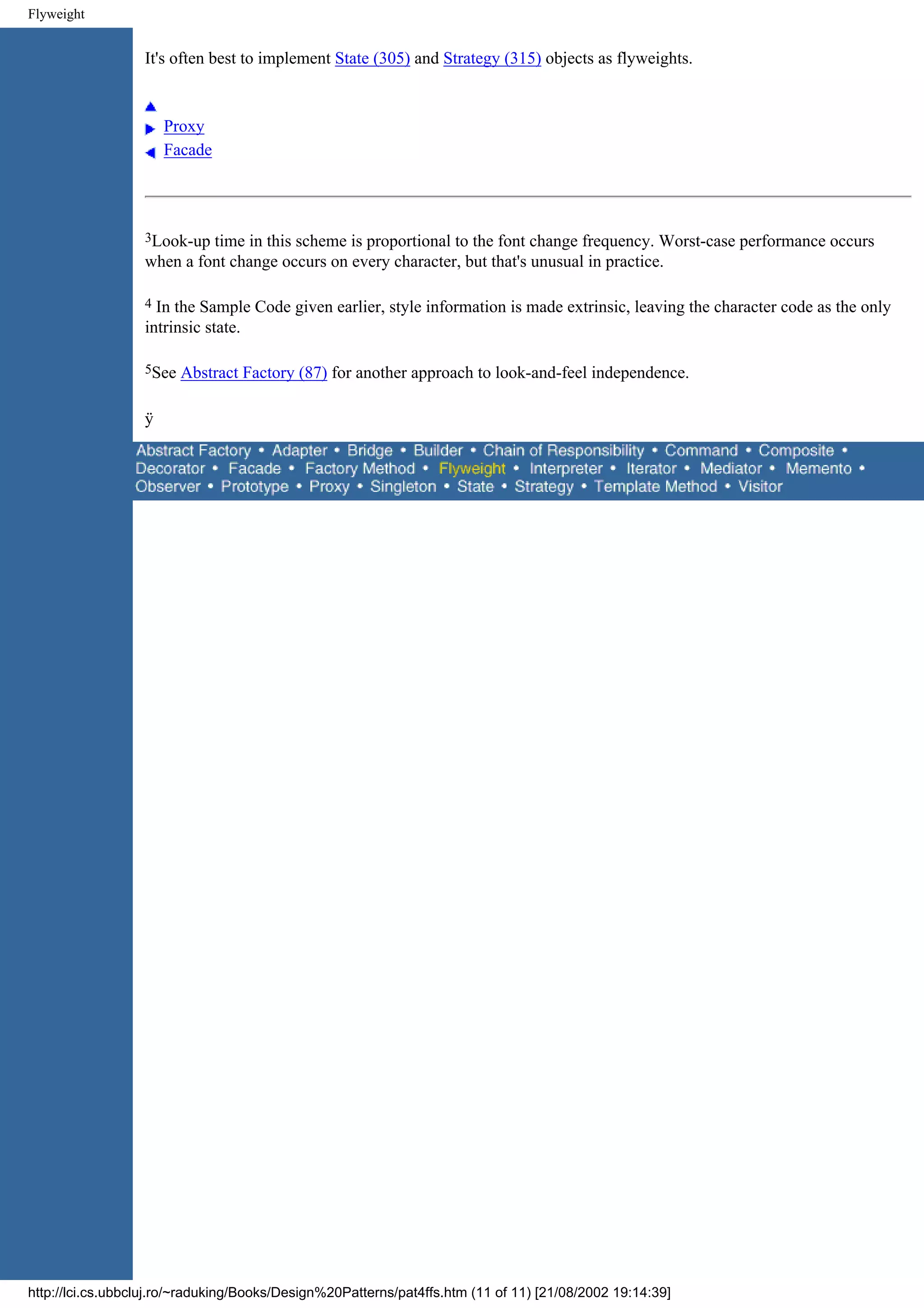 Flyweight It's often best to implement State (305) and Strategy (315) objects as flyweights. Proxy Facade 3Look-up time in this scheme is proportional to the font change frequency. Worst-case performance occurs when a font change occurs on every character, but that's unusual in practice. 4 In the Sample Code given earlier, style information is made extrinsic, leaving the character code as the only intrinsic state. 5See Abstract Factory (87) for another approach to look-and-feel independence. ÿ http://lci.cs.ubbcluj.ro/~raduking/Books/Design%20Patterns/pat4ffs.htm (11 of 11) [21/08/2002 19:14:39] 