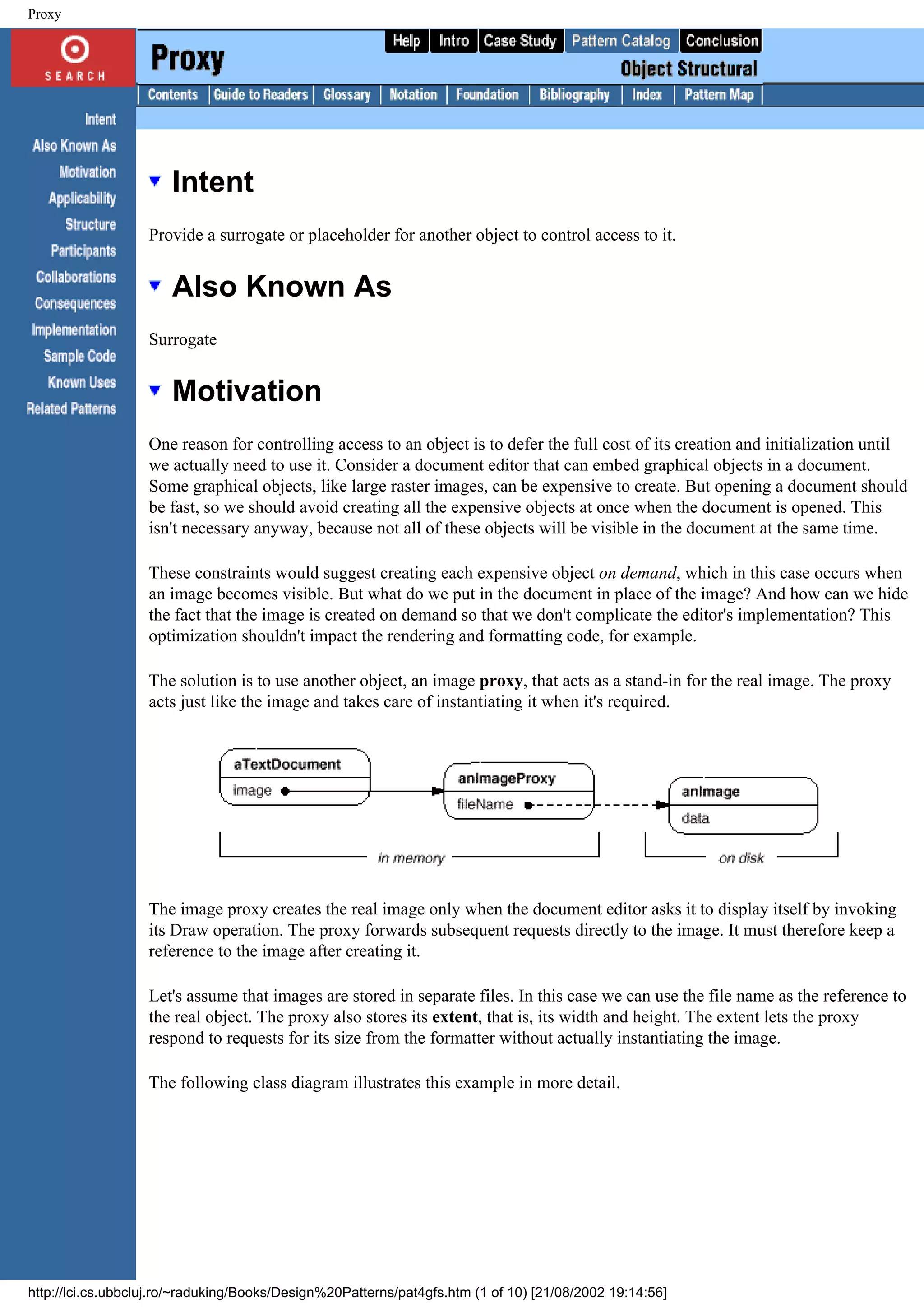 Proxy Intent Provide a surrogate or placeholder for another object to control access to it. Also Known As Surrogate Motivation One reason for controlling access to an object is to defer the full cost of its creation and initialization until we actually need to use it. Consider a document editor that can embed graphical objects in a document. Some graphical objects, like large raster images, can be expensive to create. But opening a document should be fast, so we should avoid creating all the expensive objects at once when the document is opened. This isn't necessary anyway, because not all of these objects will be visible in the document at the same time. These constraints would suggest creating each expensive object on demand, which in this case occurs when an image becomes visible. But what do we put in the document in place of the image? And how can we hide the fact that the image is created on demand so that we don't complicate the editor's implementation? This optimization shouldn't impact the rendering and formatting code, for example. The solution is to use another object, an image proxy, that acts as a stand-in for the real image. The proxy acts just like the image and takes care of instantiating it when it's required. The image proxy creates the real image only when the document editor asks it to display itself by invoking its Draw operation. The proxy forwards subsequent requests directly to the image. It must therefore keep a reference to the image after creating it. Let's assume that images are stored in separate files. In this case we can use the file name as the reference to the real object. The proxy also stores its extent, that is, its width and height. The extent lets the proxy respond to requests for its size from the formatter without actually instantiating the image. The following class diagram illustrates this example in more detail. http://lci.cs.ubbcluj.ro/~raduking/Books/Design%20Patterns/pat4gfs.htm (1 of 10) [21/08/2002 19:14:56] 
