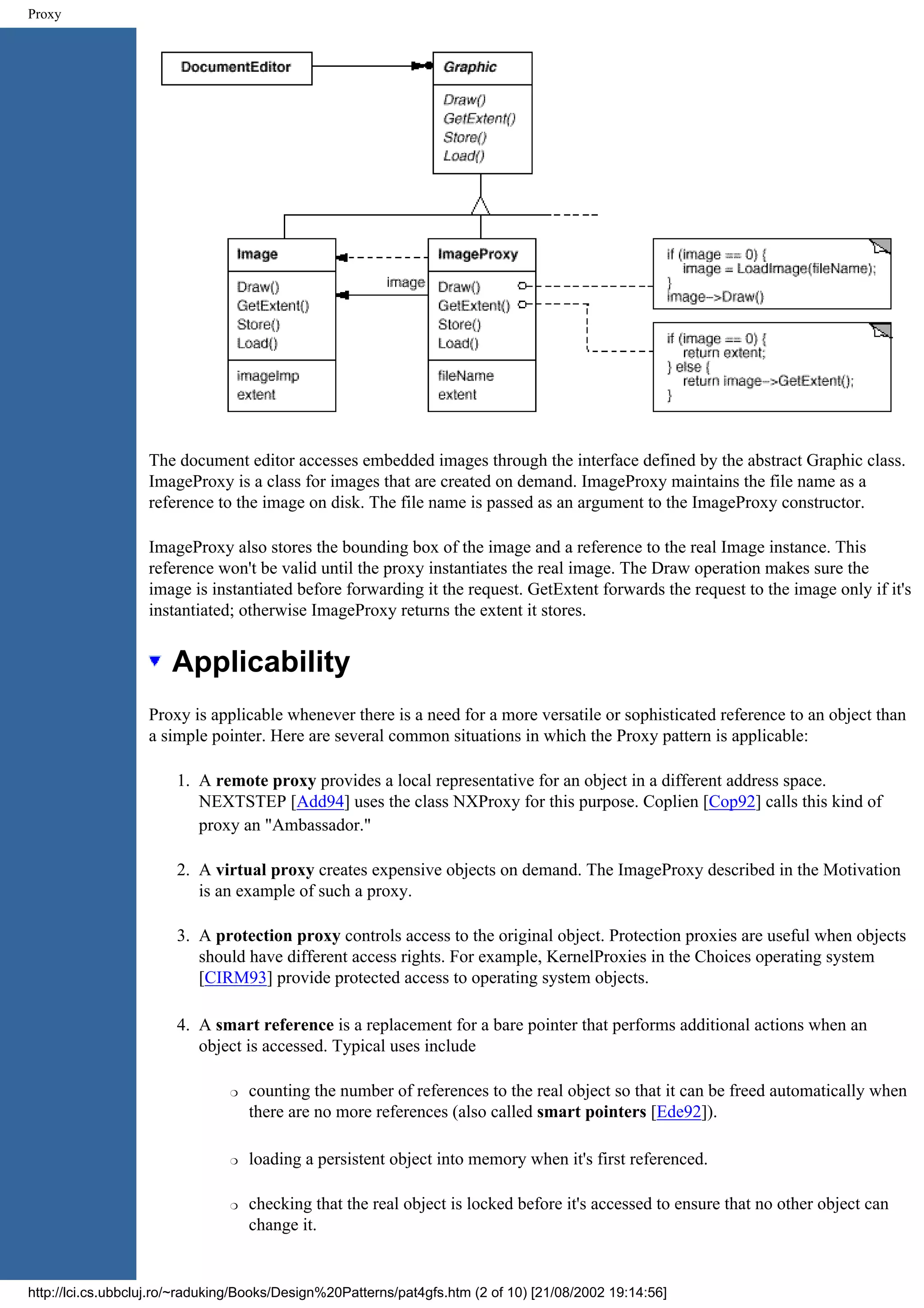Proxy The document editor accesses embedded images through the interface defined by the abstract Graphic class. ImageProxy is a class for images that are created on demand. ImageProxy maintains the file name as a reference to the image on disk. The file name is passed as an argument to the ImageProxy constructor. ImageProxy also stores the bounding box of the image and a reference to the real Image instance. This reference won't be valid until the proxy instantiates the real image. The Draw operation makes sure the image is instantiated before forwarding it the request. GetExtent forwards the request to the image only if it's instantiated; otherwise ImageProxy returns the extent it stores. Applicability Proxy is applicable whenever there is a need for a more versatile or sophisticated reference to an object than a simple pointer. Here are several common situations in which the Proxy pattern is applicable: 1. A remote proxy provides a local representative for an object in a different address space. NEXTSTEP [Add94] uses the class NXProxy for this purpose. Coplien [Cop92] calls this kind of proxy an "Ambassador." 2. A virtual proxy creates expensive objects on demand. The ImageProxy described in the Motivation is an example of such a proxy. 3. A protection proxy controls access to the original object. Protection proxies are useful when objects should have different access rights. For example, KernelProxies in the Choices operating system [CIRM93] provide protected access to operating system objects. 4. A smart reference is a replacement for a bare pointer that performs additional actions when an object is accessed. Typical uses include r counting the number of references to the real object so that it can be freed automatically when there are no more references (also called smart pointers [Ede92]). r loading a persistent object into memory when it's first referenced. r checking that the real object is locked before it's accessed to ensure that no other object can change it. http://lci.cs.ubbcluj.ro/~raduking/Books/Design%20Patterns/pat4gfs.htm (2 of 10) [21/08/2002 19:14:56] 