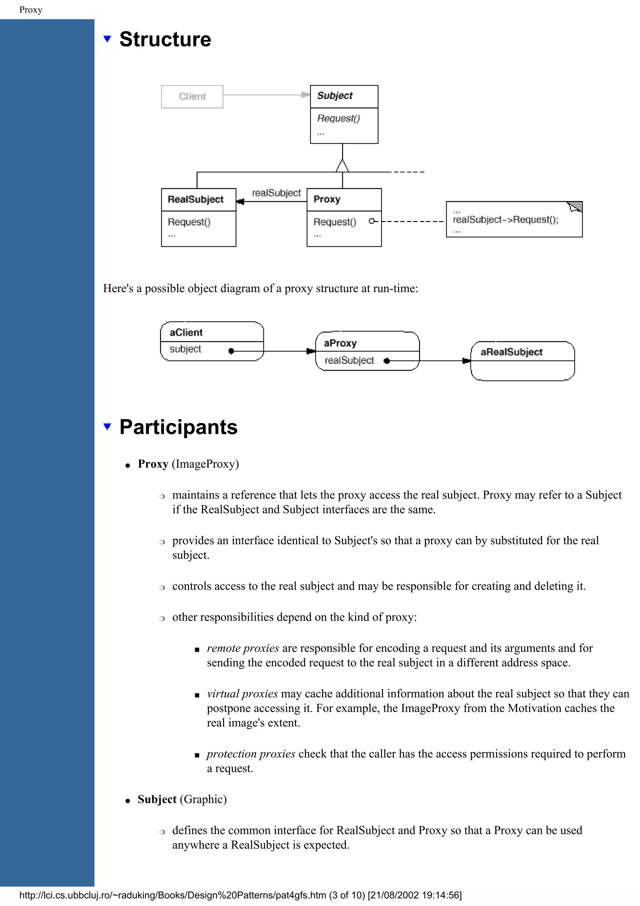 Proxy Structure Here's a possible object diagram of a proxy structure at run-time: Participants q Proxy (ImageProxy) r maintains a reference that lets the proxy access the real subject. Proxy may refer to a Subject if the RealSubject and Subject interfaces are the same. r provides an interface identical to Subject's so that a proxy can by substituted for the real subject. r controls access to the real subject and may be responsible for creating and deleting it. r other responsibilities depend on the kind of proxy: s remote proxies are responsible for encoding a request and its arguments and for sending the encoded request to the real subject in a different address space. s virtual proxies may cache additional information about the real subject so that they can postpone accessing it. For example, the ImageProxy from the Motivation caches the real image's extent. s protection proxies check that the caller has the access permissions required to perform a request. q Subject (Graphic) r defines the common interface for RealSubject and Proxy so that a Proxy can be used anywhere a RealSubject is expected. http://lci.cs.ubbcluj.ro/~raduking/Books/Design%20Patterns/pat4gfs.htm (3 of 10) [21/08/2002 19:14:56] 