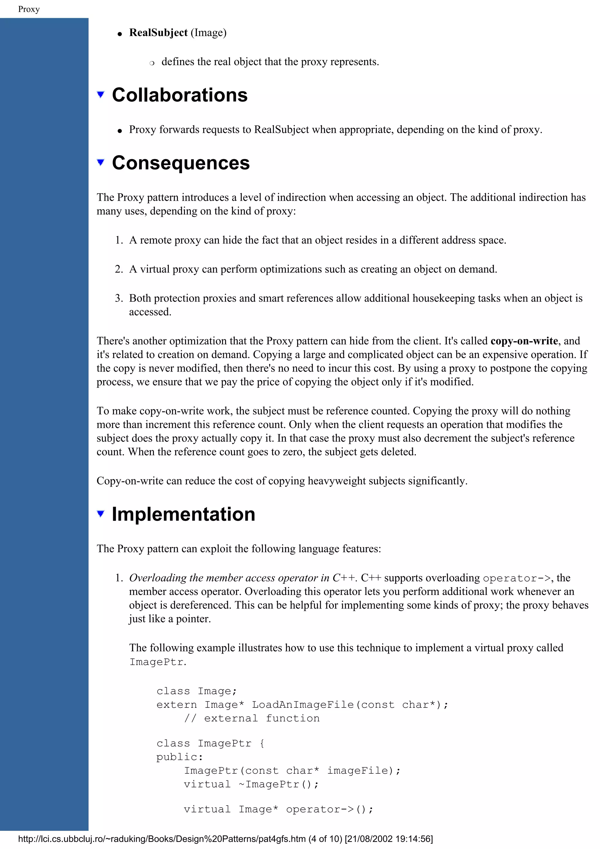 Proxy q RealSubject (Image) r defines the real object that the proxy represents. Collaborations q Proxy forwards requests to RealSubject when appropriate, depending on the kind of proxy. Consequences The Proxy pattern introduces a level of indirection when accessing an object. The additional indirection has many uses, depending on the kind of proxy: 1. A remote proxy can hide the fact that an object resides in a different address space. 2. A virtual proxy can perform optimizations such as creating an object on demand. 3. Both protection proxies and smart references allow additional housekeeping tasks when an object is accessed. There's another optimization that the Proxy pattern can hide from the client. It's called copy-on-write, and it's related to creation on demand. Copying a large and complicated object can be an expensive operation. If the copy is never modified, then there's no need to incur this cost. By using a proxy to postpone the copying process, we ensure that we pay the price of copying the object only if it's modified. To make copy-on-write work, the subject must be reference counted. Copying the proxy will do nothing more than increment this reference count. Only when the client requests an operation that modifies the subject does the proxy actually copy it. In that case the proxy must also decrement the subject's reference count. When the reference count goes to zero, the subject gets deleted. Copy-on-write can reduce the cost of copying heavyweight subjects significantly. Implementation The Proxy pattern can exploit the following language features: 1. Overloading the member access operator in C++. C++ supports overloading operator->, the member access operator. Overloading this operator lets you perform additional work whenever an object is dereferenced. This can be helpful for implementing some kinds of proxy; the proxy behaves just like a pointer. The following example illustrates how to use this technique to implement a virtual proxy called ImagePtr. class Image; extern Image* LoadAnImageFile(const char*); // external function class ImagePtr { public: ImagePtr(const char* imageFile); virtual ~ImagePtr(); virtual Image* operator->(); http://lci.cs.ubbcluj.ro/~raduking/Books/Design%20Patterns/pat4gfs.htm (4 of 10) [21/08/2002 19:14:56] 