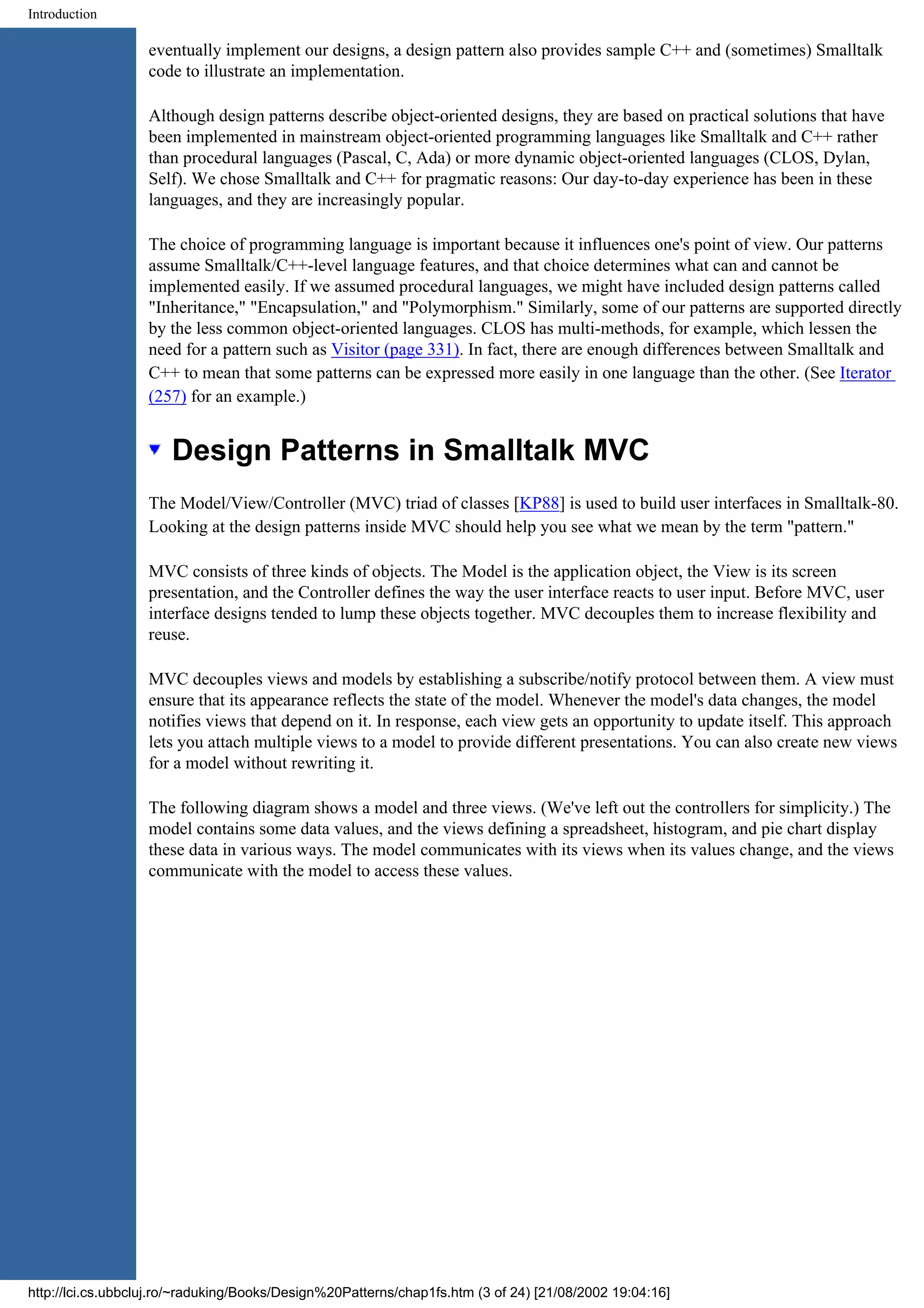 Introduction eventually implement our designs, a design pattern also provides sample C++ and (sometimes) Smalltalk code to illustrate an implementation. Although design patterns describe object-oriented designs, they are based on practical solutions that have been implemented in mainstream object-oriented programming languages like Smalltalk and C++ rather than procedural languages (Pascal, C, Ada) or more dynamic object-oriented languages (CLOS, Dylan, Self). We chose Smalltalk and C++ for pragmatic reasons: Our day-to-day experience has been in these languages, and they are increasingly popular. The choice of programming language is important because it influences one's point of view. Our patterns assume Smalltalk/C++-level language features, and that choice determines what can and cannot be implemented easily. If we assumed procedural languages, we might have included design patterns called "Inheritance," "Encapsulation," and "Polymorphism." Similarly, some of our patterns are supported directly by the less common object-oriented languages. CLOS has multi-methods, for example, which lessen the need for a pattern such as Visitor (page 331). In fact, there are enough differences between Smalltalk and C++ to mean that some patterns can be expressed more easily in one language than the other. (See Iterator (257) for an example.) Design Patterns in Smalltalk MVC The Model/View/Controller (MVC) triad of classes [KP88] is used to build user interfaces in Smalltalk-80. Looking at the design patterns inside MVC should help you see what we mean by the term "pattern." MVC consists of three kinds of objects. The Model is the application object, the View is its screen presentation, and the Controller defines the way the user interface reacts to user input. Before MVC, user interface designs tended to lump these objects together. MVC decouples them to increase flexibility and reuse. MVC decouples views and models by establishing a subscribe/notify protocol between them. A view must ensure that its appearance reflects the state of the model. Whenever the model's data changes, the model notifies views that depend on it. In response, each view gets an opportunity to update itself. This approach lets you attach multiple views to a model to provide different presentations. You can also create new views for a model without rewriting it. The following diagram shows a model and three views. (We've left out the controllers for simplicity.) The model contains some data values, and the views defining a spreadsheet, histogram, and pie chart display these data in various ways. The model communicates with its views when its values change, and the views communicate with the model to access these values. http://lci.cs.ubbcluj.ro/~raduking/Books/Design%20Patterns/chap1fs.htm (3 of 24) [21/08/2002 19:04:16] 