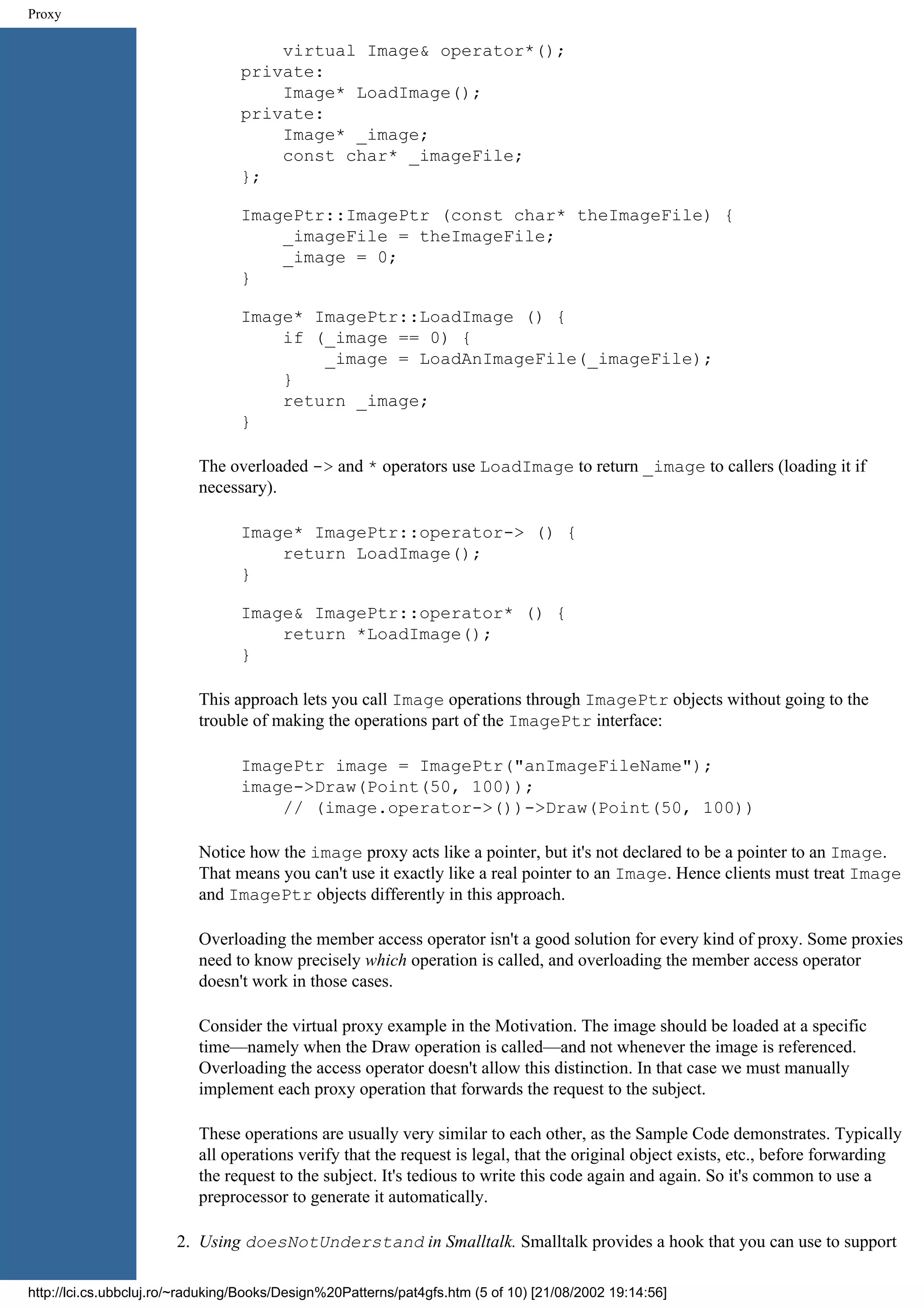 Proxy virtual Image& operator*(); private: Image* LoadImage(); private: Image* _image; const char* _imageFile; }; ImagePtr::ImagePtr (const char* theImageFile) { _imageFile = theImageFile; _image = 0; } Image* ImagePtr::LoadImage () { if (_image == 0) { _image = LoadAnImageFile(_imageFile); } return _image; } The overloaded -> and * operators use LoadImage to return _image to callers (loading it if necessary). Image* ImagePtr::operator-> () { return LoadImage(); } Image& ImagePtr::operator* () { return *LoadImage(); } This approach lets you call Image operations through ImagePtr objects without going to the trouble of making the operations part of the ImagePtr interface: ImagePtr image = ImagePtr("anImageFileName"); image->Draw(Point(50, 100)); // (image.operator->())->Draw(Point(50, 100)) Notice how the image proxy acts like a pointer, but it's not declared to be a pointer to an Image. That means you can't use it exactly like a real pointer to an Image. Hence clients must treat Image and ImagePtr objects differently in this approach. Overloading the member access operator isn't a good solution for every kind of proxy. Some proxies need to know precisely which operation is called, and overloading the member access operator doesn't work in those cases. Consider the virtual proxy example in the Motivation. The image should be loaded at a specific time—namely when the Draw operation is called—and not whenever the image is referenced. Overloading the access operator doesn't allow this distinction. In that case we must manually implement each proxy operation that forwards the request to the subject. These operations are usually very similar to each other, as the Sample Code demonstrates. Typically all operations verify that the request is legal, that the original object exists, etc., before forwarding the request to the subject. It's tedious to write this code again and again. So it's common to use a preprocessor to generate it automatically. 2. Using doesNotUnderstand in Smalltalk. Smalltalk provides a hook that you can use to support http://lci.cs.ubbcluj.ro/~raduking/Books/Design%20Patterns/pat4gfs.htm (5 of 10) [21/08/2002 19:14:56] 