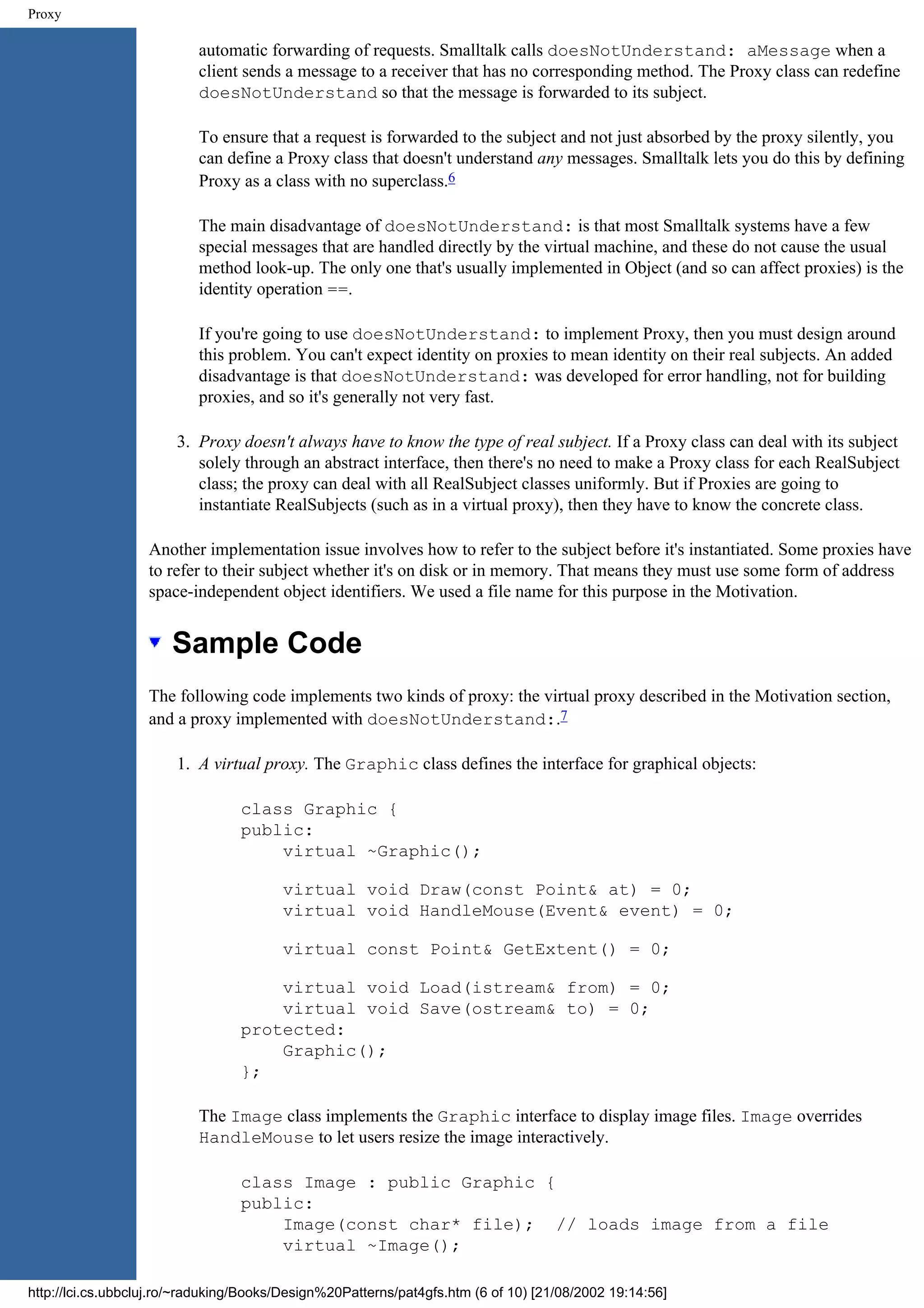 Proxy automatic forwarding of requests. Smalltalk calls doesNotUnderstand: aMessage when a client sends a message to a receiver that has no corresponding method. The Proxy class can redefine doesNotUnderstand so that the message is forwarded to its subject. To ensure that a request is forwarded to the subject and not just absorbed by the proxy silently, you can define a Proxy class that doesn't understand any messages. Smalltalk lets you do this by defining Proxy as a class with no superclass.6 The main disadvantage of doesNotUnderstand: is that most Smalltalk systems have a few special messages that are handled directly by the virtual machine, and these do not cause the usual method look-up. The only one that's usually implemented in Object (and so can affect proxies) is the identity operation ==. If you're going to use doesNotUnderstand: to implement Proxy, then you must design around this problem. You can't expect identity on proxies to mean identity on their real subjects. An added disadvantage is that doesNotUnderstand: was developed for error handling, not for building proxies, and so it's generally not very fast. 3. Proxy doesn't always have to know the type of real subject. If a Proxy class can deal with its subject solely through an abstract interface, then there's no need to make a Proxy class for each RealSubject class; the proxy can deal with all RealSubject classes uniformly. But if Proxies are going to instantiate RealSubjects (such as in a virtual proxy), then they have to know the concrete class. Another implementation issue involves how to refer to the subject before it's instantiated. Some proxies have to refer to their subject whether it's on disk or in memory. That means they must use some form of address space-independent object identifiers. We used a file name for this purpose in the Motivation. Sample Code The following code implements two kinds of proxy: the virtual proxy described in the Motivation section, and a proxy implemented with doesNotUnderstand:.7 1. A virtual proxy. The Graphic class defines the interface for graphical objects: class Graphic { public: virtual ~Graphic(); virtual void Draw(const Point& at) = 0; virtual void HandleMouse(Event& event) = 0; virtual const Point& GetExtent() = 0; virtual void Load(istream& from) = 0; virtual void Save(ostream& to) = 0; protected: Graphic(); }; The Image class implements the Graphic interface to display image files. Image overrides HandleMouse to let users resize the image interactively. class Image : public Graphic { public: Image(const char* file); // loads image from a file virtual ~Image(); http://lci.cs.ubbcluj.ro/~raduking/Books/Design%20Patterns/pat4gfs.htm (6 of 10) [21/08/2002 19:14:56] 