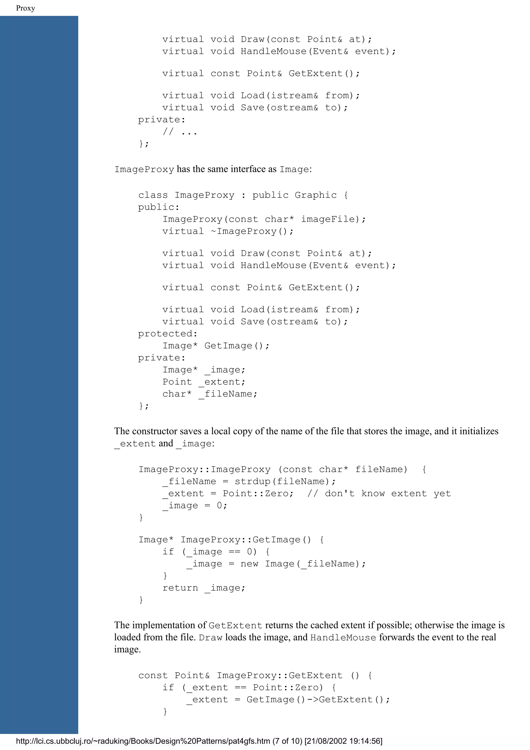 Proxy virtual void Draw(const Point& at); virtual void HandleMouse(Event& event); virtual const Point& GetExtent(); virtual void Load(istream& from); virtual void Save(ostream& to); private: // ... }; ImageProxy has the same interface as Image: class ImageProxy : public Graphic { public: ImageProxy(const char* imageFile); virtual ~ImageProxy(); virtual void Draw(const Point& at); virtual void HandleMouse(Event& event); virtual const Point& GetExtent(); virtual void Load(istream& from); virtual void Save(ostream& to); protected: Image* GetImage(); private: Image* _image; Point _extent; char* _fileName; }; The constructor saves a local copy of the name of the file that stores the image, and it initializes _extent and _image: ImageProxy::ImageProxy (const char* fileName) { _fileName = strdup(fileName); _extent = Point::Zero; // don't know extent yet _image = 0; } Image* ImageProxy::GetImage() { if (_image == 0) { _image = new Image(_fileName); } return _image; } The implementation of GetExtent returns the cached extent if possible; otherwise the image is loaded from the file. Draw loads the image, and HandleMouse forwards the event to the real image. const Point& ImageProxy::GetExtent () { if (_extent == Point::Zero) { _extent = GetImage()->GetExtent(); } http://lci.cs.ubbcluj.ro/~raduking/Books/Design%20Patterns/pat4gfs.htm (7 of 10) [21/08/2002 19:14:56] 