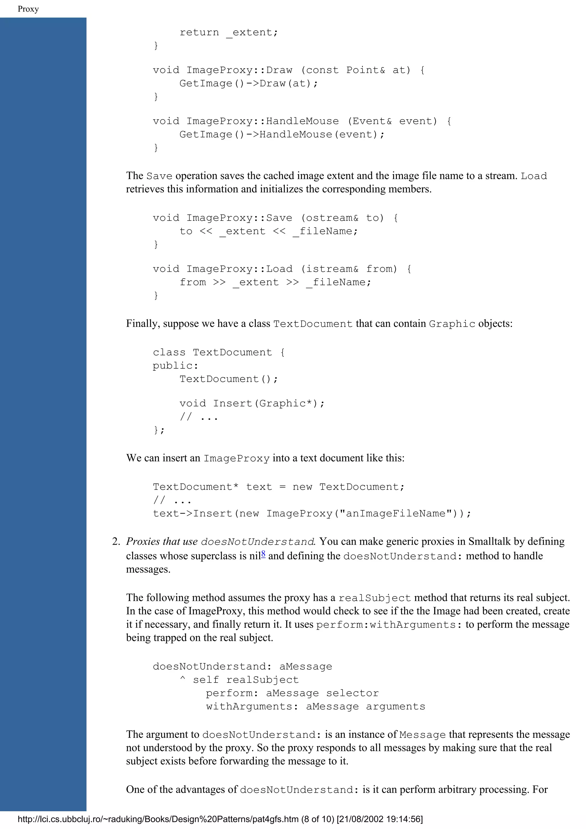 Proxy return _extent; } void ImageProxy::Draw (const Point& at) { GetImage()->Draw(at); } void ImageProxy::HandleMouse (Event& event) { GetImage()->HandleMouse(event); } The Save operation saves the cached image extent and the image file name to a stream. Load retrieves this information and initializes the corresponding members. void ImageProxy::Save (ostream& to) { to << _extent << _fileName; } void ImageProxy::Load (istream& from) { from >> _extent >> _fileName; } Finally, suppose we have a class TextDocument that can contain Graphic objects: class TextDocument { public: TextDocument(); void Insert(Graphic*); // ... }; We can insert an ImageProxy into a text document like this: TextDocument* text = new TextDocument; // ... text->Insert(new ImageProxy("anImageFileName")); 2. Proxies that use doesNotUnderstand. You can make generic proxies in Smalltalk by defining classes whose superclass is nil8 and defining the doesNotUnderstand: method to handle messages. The following method assumes the proxy has a realSubject method that returns its real subject. In the case of ImageProxy, this method would check to see if the the Image had been created, create it if necessary, and finally return it. It uses perform:withArguments: to perform the message being trapped on the real subject. doesNotUnderstand: aMessage ^ self realSubject perform: aMessage selector withArguments: aMessage arguments The argument to doesNotUnderstand: is an instance of Message that represents the message not understood by the proxy. So the proxy responds to all messages by making sure that the real subject exists before forwarding the message to it. One of the advantages of doesNotUnderstand: is it can perform arbitrary processing. For http://lci.cs.ubbcluj.ro/~raduking/Books/Design%20Patterns/pat4gfs.htm (8 of 10) [21/08/2002 19:14:56] 