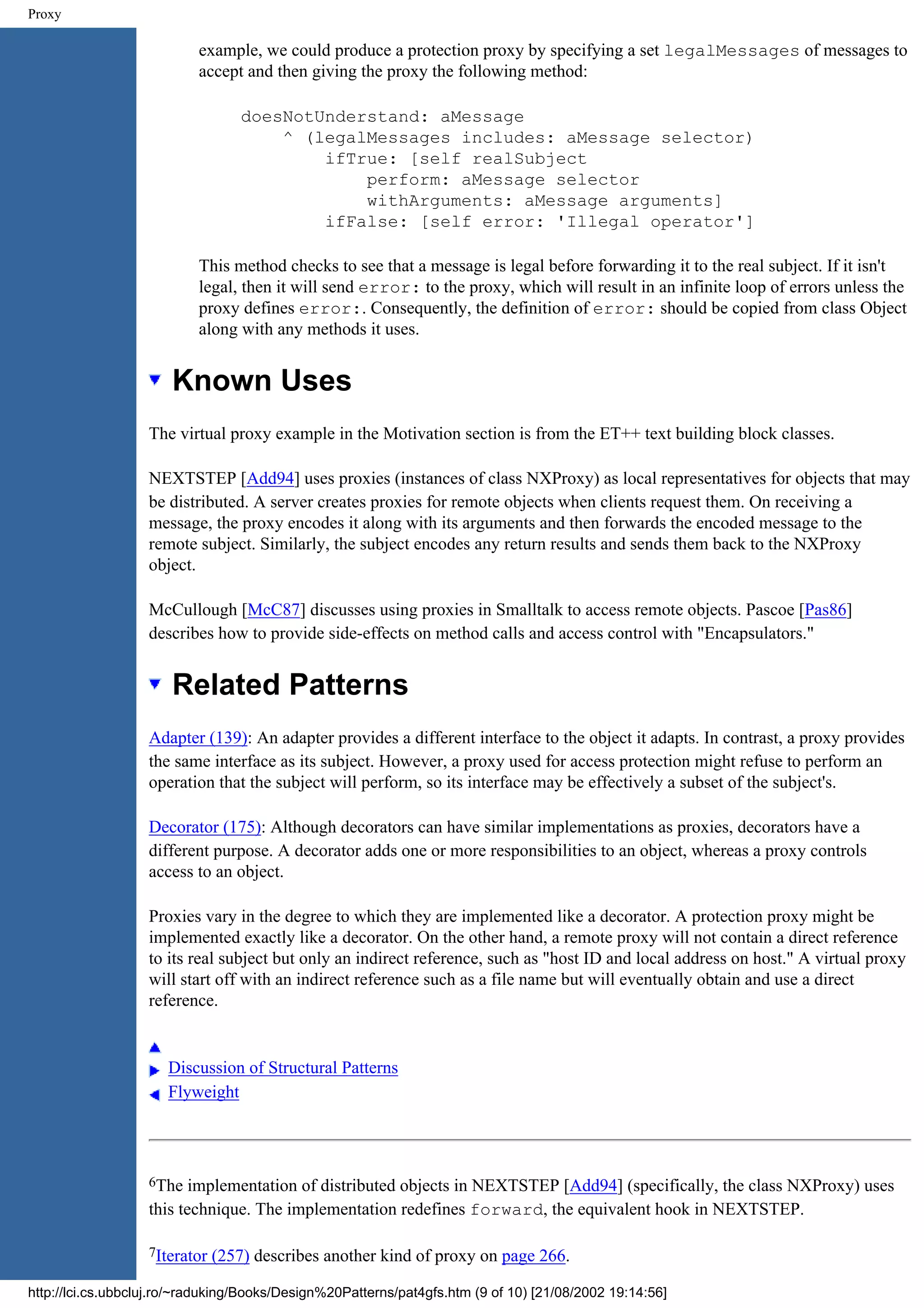 Proxy example, we could produce a protection proxy by specifying a set legalMessages of messages to accept and then giving the proxy the following method: doesNotUnderstand: aMessage ^ (legalMessages includes: aMessage selector) ifTrue: [self realSubject perform: aMessage selector withArguments: aMessage arguments] ifFalse: [self error: 'Illegal operator'] This method checks to see that a message is legal before forwarding it to the real subject. If it isn't legal, then it will send error: to the proxy, which will result in an infinite loop of errors unless the proxy defines error:. Consequently, the definition of error: should be copied from class Object along with any methods it uses. Known Uses The virtual proxy example in the Motivation section is from the ET++ text building block classes. NEXTSTEP [Add94] uses proxies (instances of class NXProxy) as local representatives for objects that may be distributed. A server creates proxies for remote objects when clients request them. On receiving a message, the proxy encodes it along with its arguments and then forwards the encoded message to the remote subject. Similarly, the subject encodes any return results and sends them back to the NXProxy object. McCullough [McC87] discusses using proxies in Smalltalk to access remote objects. Pascoe [Pas86] describes how to provide side-effects on method calls and access control with "Encapsulators." Related Patterns Adapter (139): An adapter provides a different interface to the object it adapts. In contrast, a proxy provides the same interface as its subject. However, a proxy used for access protection might refuse to perform an operation that the subject will perform, so its interface may be effectively a subset of the subject's. Decorator (175): Although decorators can have similar implementations as proxies, decorators have a different purpose. A decorator adds one or more responsibilities to an object, whereas a proxy controls access to an object. Proxies vary in the degree to which they are implemented like a decorator. A protection proxy might be implemented exactly like a decorator. On the other hand, a remote proxy will not contain a direct reference to its real subject but only an indirect reference, such as "host ID and local address on host." A virtual proxy will start off with an indirect reference such as a file name but will eventually obtain and use a direct reference. Discussion of Structural Patterns Flyweight 6The implementation of distributed objects in NEXTSTEP [Add94] (specifically, the class NXProxy) uses this technique. The implementation redefines forward, the equivalent hook in NEXTSTEP. 7Iterator (257) describes another kind of proxy on page 266. http://lci.cs.ubbcluj.ro/~raduking/Books/Design%20Patterns/pat4gfs.htm (9 of 10) [21/08/2002 19:14:56] 