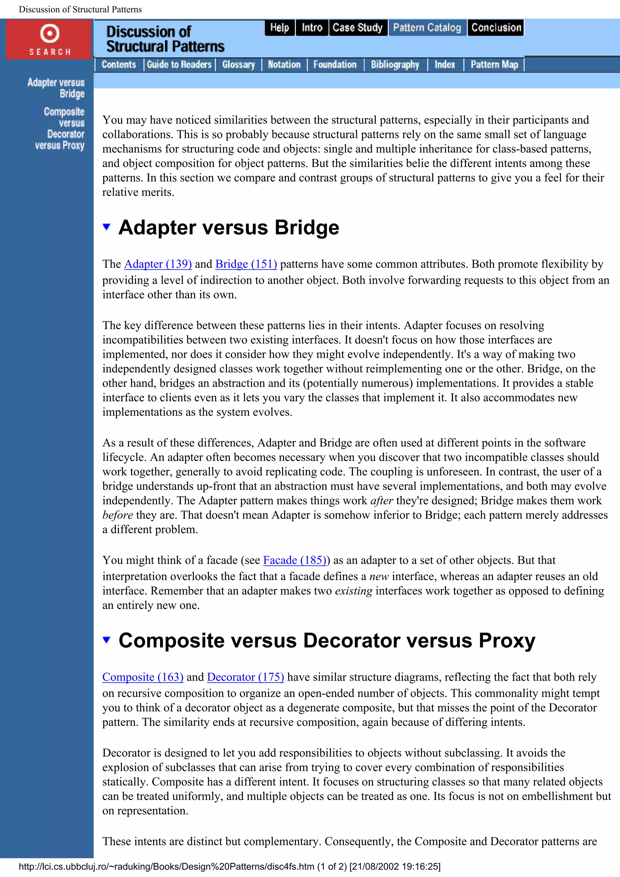 Discussion of Structural Patterns You may have noticed similarities between the structural patterns, especially in their participants and collaborations. This is so probably because structural patterns rely on the same small set of language mechanisms for structuring code and objects: single and multiple inheritance for class-based patterns, and object composition for object patterns. But the similarities belie the different intents among these patterns. In this section we compare and contrast groups of structural patterns to give you a feel for their relative merits. Adapter versus Bridge The Adapter (139) and Bridge (151) patterns have some common attributes. Both promote flexibility by providing a level of indirection to another object. Both involve forwarding requests to this object from an interface other than its own. The key difference between these patterns lies in their intents. Adapter focuses on resolving incompatibilities between two existing interfaces. It doesn't focus on how those interfaces are implemented, nor does it consider how they might evolve independently. It's a way of making two independently designed classes work together without reimplementing one or the other. Bridge, on the other hand, bridges an abstraction and its (potentially numerous) implementations. It provides a stable interface to clients even as it lets you vary the classes that implement it. It also accommodates new implementations as the system evolves. As a result of these differences, Adapter and Bridge are often used at different points in the software lifecycle. An adapter often becomes necessary when you discover that two incompatible classes should work together, generally to avoid replicating code. The coupling is unforeseen. In contrast, the user of a bridge understands up-front that an abstraction must have several implementations, and both may evolve independently. The Adapter pattern makes things work after they're designed; Bridge makes them work before they are. That doesn't mean Adapter is somehow inferior to Bridge; each pattern merely addresses a different problem. You might think of a facade (see Facade (185)) as an adapter to a set of other objects. But that interpretation overlooks the fact that a facade defines a new interface, whereas an adapter reuses an old interface. Remember that an adapter makes two existing interfaces work together as opposed to defining an entirely new one. Composite versus Decorator versus Proxy Composite (163) and Decorator (175) have similar structure diagrams, reflecting the fact that both rely on recursive composition to organize an open-ended number of objects. This commonality might tempt you to think of a decorator object as a degenerate composite, but that misses the point of the Decorator pattern. The similarity ends at recursive composition, again because of differing intents. Decorator is designed to let you add responsibilities to objects without subclassing. It avoids the explosion of subclasses that can arise from trying to cover every combination of responsibilities statically. Composite has a different intent. It focuses on structuring classes so that many related objects can be treated uniformly, and multiple objects can be treated as one. Its focus is not on embellishment but on representation. These intents are distinct but complementary. Consequently, the Composite and Decorator patterns are http://lci.cs.ubbcluj.ro/~raduking/Books/Design%20Patterns/disc4fs.htm (1 of 2) [21/08/2002 19:16:25] 