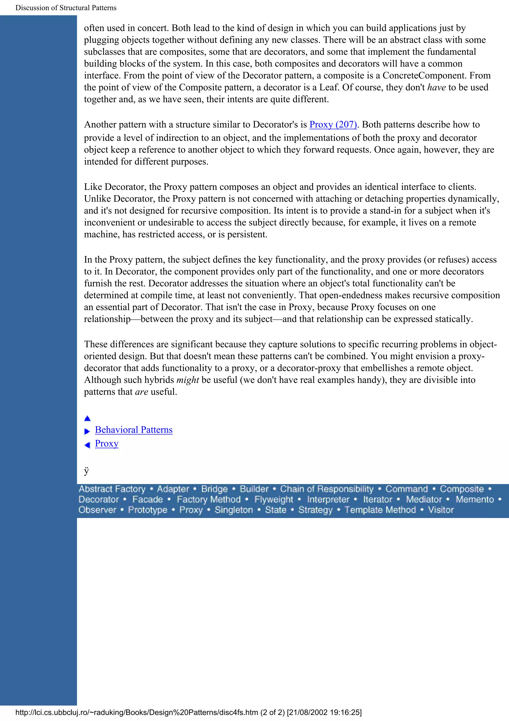 Discussion of Structural Patterns often used in concert. Both lead to the kind of design in which you can build applications just by plugging objects together without defining any new classes. There will be an abstract class with some subclasses that are composites, some that are decorators, and some that implement the fundamental building blocks of the system. In this case, both composites and decorators will have a common interface. From the point of view of the Decorator pattern, a composite is a ConcreteComponent. From the point of view of the Composite pattern, a decorator is a Leaf. Of course, they don't have to be used together and, as we have seen, their intents are quite different. Another pattern with a structure similar to Decorator's is Proxy (207). Both patterns describe how to provide a level of indirection to an object, and the implementations of both the proxy and decorator object keep a reference to another object to which they forward requests. Once again, however, they are intended for different purposes. Like Decorator, the Proxy pattern composes an object and provides an identical interface to clients. Unlike Decorator, the Proxy pattern is not concerned with attaching or detaching properties dynamically, and it's not designed for recursive composition. Its intent is to provide a stand-in for a subject when it's inconvenient or undesirable to access the subject directly because, for example, it lives on a remote machine, has restricted access, or is persistent. In the Proxy pattern, the subject defines the key functionality, and the proxy provides (or refuses) access to it. In Decorator, the component provides only part of the functionality, and one or more decorators furnish the rest. Decorator addresses the situation where an object's total functionality can't be determined at compile time, at least not conveniently. That open-endedness makes recursive composition an essential part of Decorator. That isn't the case in Proxy, because Proxy focuses on one relationship—between the proxy and its subject—and that relationship can be expressed statically. These differences are significant because they capture solutions to specific recurring problems in object- oriented design. But that doesn't mean these patterns can't be combined. You might envision a proxy- decorator that adds functionality to a proxy, or a decorator-proxy that embellishes a remote object. Although such hybrids might be useful (we don't have real examples handy), they are divisible into patterns that are useful. Behavioral Patterns Proxy ÿ http://lci.cs.ubbcluj.ro/~raduking/Books/Design%20Patterns/disc4fs.htm (2 of 2) [21/08/2002 19:16:25] 