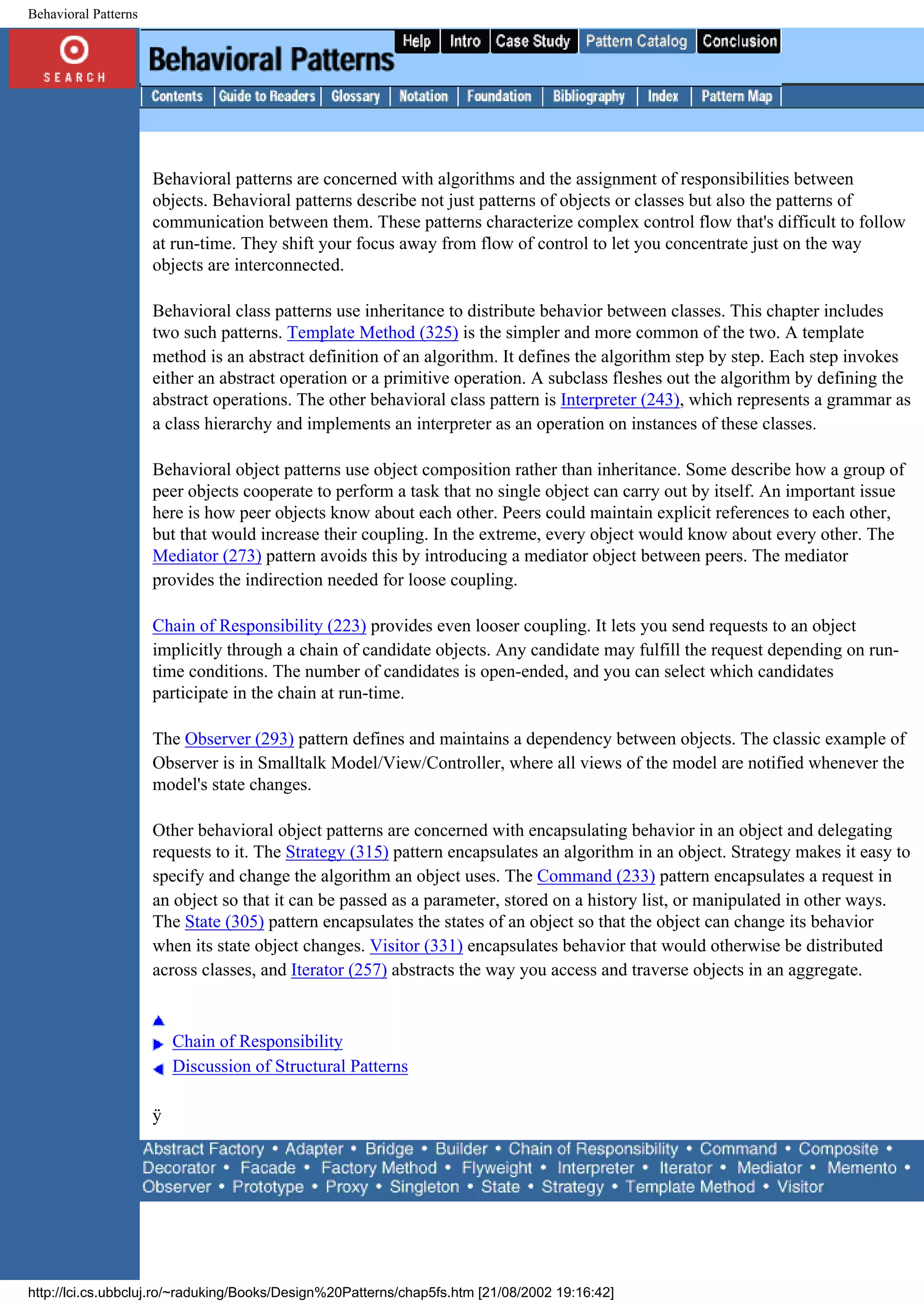 Behavioral Patterns Behavioral patterns are concerned with algorithms and the assignment of responsibilities between objects. Behavioral patterns describe not just patterns of objects or classes but also the patterns of communication between them. These patterns characterize complex control flow that's difficult to follow at run-time. They shift your focus away from flow of control to let you concentrate just on the way objects are interconnected. Behavioral class patterns use inheritance to distribute behavior between classes. This chapter includes two such patterns. Template Method (325) is the simpler and more common of the two. A template method is an abstract definition of an algorithm. It defines the algorithm step by step. Each step invokes either an abstract operation or a primitive operation. A subclass fleshes out the algorithm by defining the abstract operations. The other behavioral class pattern is Interpreter (243), which represents a grammar as a class hierarchy and implements an interpreter as an operation on instances of these classes. Behavioral object patterns use object composition rather than inheritance. Some describe how a group of peer objects cooperate to perform a task that no single object can carry out by itself. An important issue here is how peer objects know about each other. Peers could maintain explicit references to each other, but that would increase their coupling. In the extreme, every object would know about every other. The Mediator (273) pattern avoids this by introducing a mediator object between peers. The mediator provides the indirection needed for loose coupling. Chain of Responsibility (223) provides even looser coupling. It lets you send requests to an object implicitly through a chain of candidate objects. Any candidate may fulfill the request depending on run- time conditions. The number of candidates is open-ended, and you can select which candidates participate in the chain at run-time. The Observer (293) pattern defines and maintains a dependency between objects. The classic example of Observer is in Smalltalk Model/View/Controller, where all views of the model are notified whenever the model's state changes. Other behavioral object patterns are concerned with encapsulating behavior in an object and delegating requests to it. The Strategy (315) pattern encapsulates an algorithm in an object. Strategy makes it easy to specify and change the algorithm an object uses. The Command (233) pattern encapsulates a request in an object so that it can be passed as a parameter, stored on a history list, or manipulated in other ways. The State (305) pattern encapsulates the states of an object so that the object can change its behavior when its state object changes. Visitor (331) encapsulates behavior that would otherwise be distributed across classes, and Iterator (257) abstracts the way you access and traverse objects in an aggregate. Chain of Responsibility Discussion of Structural Patterns ÿ http://lci.cs.ubbcluj.ro/~raduking/Books/Design%20Patterns/chap5fs.htm [21/08/2002 19:16:42] 