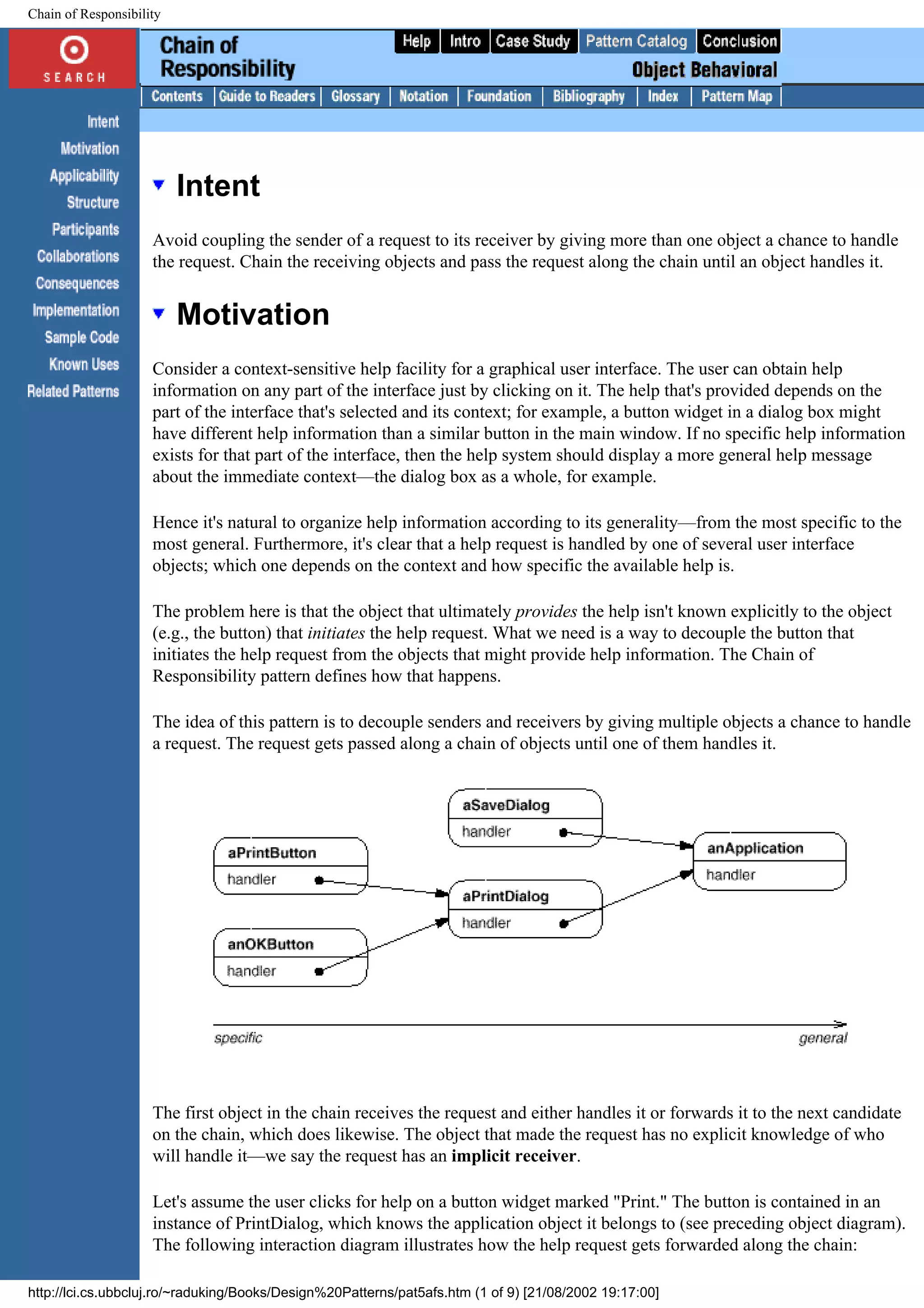 Chain of Responsibility Intent Avoid coupling the sender of a request to its receiver by giving more than one object a chance to handle the request. Chain the receiving objects and pass the request along the chain until an object handles it. Motivation Consider a context-sensitive help facility for a graphical user interface. The user can obtain help information on any part of the interface just by clicking on it. The help that's provided depends on the part of the interface that's selected and its context; for example, a button widget in a dialog box might have different help information than a similar button in the main window. If no specific help information exists for that part of the interface, then the help system should display a more general help message about the immediate context—the dialog box as a whole, for example. Hence it's natural to organize help information according to its generality—from the most specific to the most general. Furthermore, it's clear that a help request is handled by one of several user interface objects; which one depends on the context and how specific the available help is. The problem here is that the object that ultimately provides the help isn't known explicitly to the object (e.g., the button) that initiates the help request. What we need is a way to decouple the button that initiates the help request from the objects that might provide help information. The Chain of Responsibility pattern defines how that happens. The idea of this pattern is to decouple senders and receivers by giving multiple objects a chance to handle a request. The request gets passed along a chain of objects until one of them handles it. The first object in the chain receives the request and either handles it or forwards it to the next candidate on the chain, which does likewise. The object that made the request has no explicit knowledge of who will handle it—we say the request has an implicit receiver. Let's assume the user clicks for help on a button widget marked "Print." The button is contained in an instance of PrintDialog, which knows the application object it belongs to (see preceding object diagram). The following interaction diagram illustrates how the help request gets forwarded along the chain: http://lci.cs.ubbcluj.ro/~raduking/Books/Design%20Patterns/pat5afs.htm (1 of 9) [21/08/2002 19:17:00] 