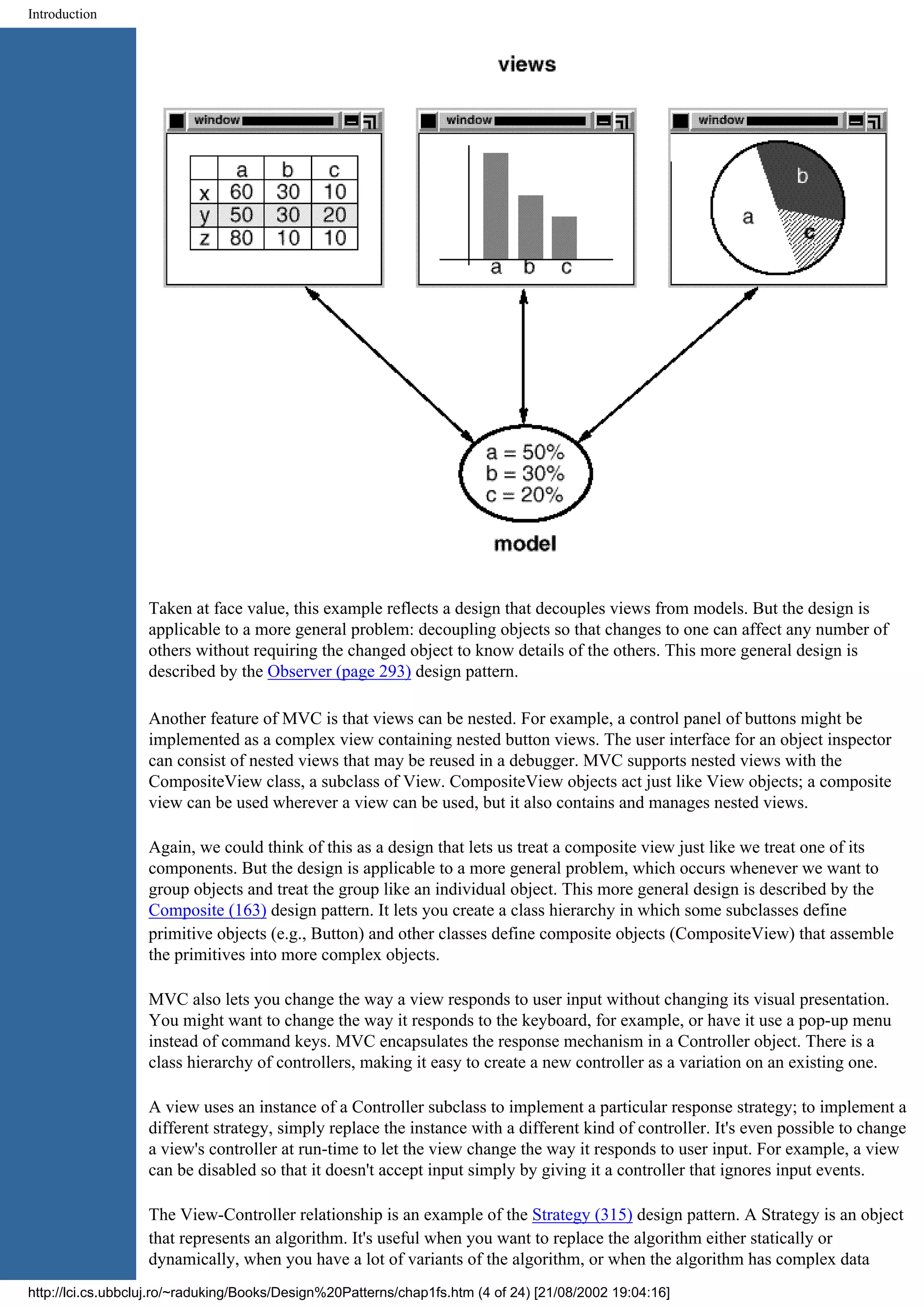 Introduction Taken at face value, this example reflects a design that decouples views from models. But the design is applicable to a more general problem: decoupling objects so that changes to one can affect any number of others without requiring the changed object to know details of the others. This more general design is described by the Observer (page 293) design pattern. Another feature of MVC is that views can be nested. For example, a control panel of buttons might be implemented as a complex view containing nested button views. The user interface for an object inspector can consist of nested views that may be reused in a debugger. MVC supports nested views with the CompositeView class, a subclass of View. CompositeView objects act just like View objects; a composite view can be used wherever a view can be used, but it also contains and manages nested views. Again, we could think of this as a design that lets us treat a composite view just like we treat one of its components. But the design is applicable to a more general problem, which occurs whenever we want to group objects and treat the group like an individual object. This more general design is described by the Composite (163) design pattern. It lets you create a class hierarchy in which some subclasses define primitive objects (e.g., Button) and other classes define composite objects (CompositeView) that assemble the primitives into more complex objects. MVC also lets you change the way a view responds to user input without changing its visual presentation. You might want to change the way it responds to the keyboard, for example, or have it use a pop-up menu instead of command keys. MVC encapsulates the response mechanism in a Controller object. There is a class hierarchy of controllers, making it easy to create a new controller as a variation on an existing one. A view uses an instance of a Controller subclass to implement a particular response strategy; to implement a different strategy, simply replace the instance with a different kind of controller. It's even possible to change a view's controller at run-time to let the view change the way it responds to user input. For example, a view can be disabled so that it doesn't accept input simply by giving it a controller that ignores input events. The View-Controller relationship is an example of the Strategy (315) design pattern. A Strategy is an object that represents an algorithm. It's useful when you want to replace the algorithm either statically or dynamically, when you have a lot of variants of the algorithm, or when the algorithm has complex data http://lci.cs.ubbcluj.ro/~raduking/Books/Design%20Patterns/chap1fs.htm (4 of 24) [21/08/2002 19:04:16] 