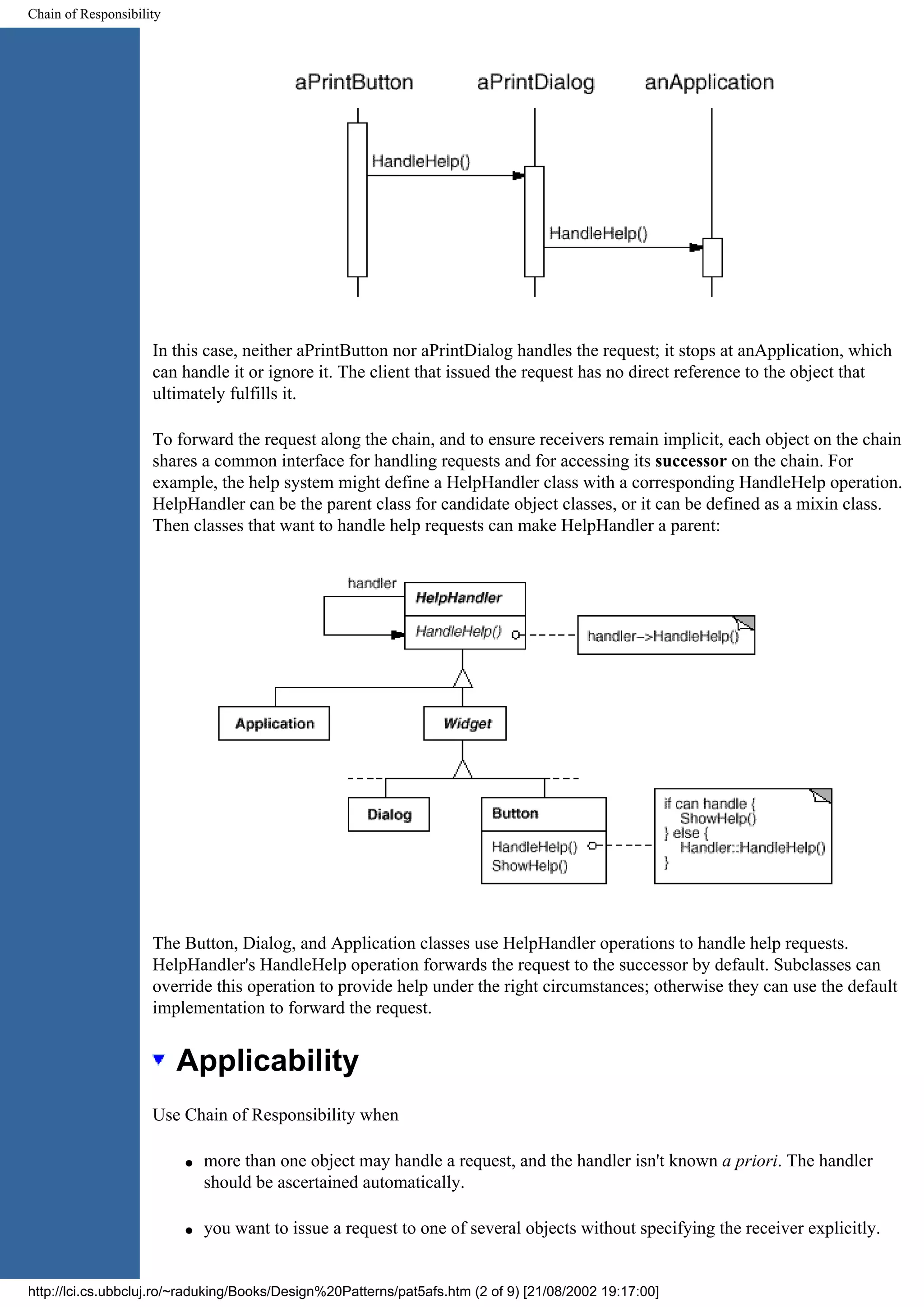 Chain of Responsibility In this case, neither aPrintButton nor aPrintDialog handles the request; it stops at anApplication, which can handle it or ignore it. The client that issued the request has no direct reference to the object that ultimately fulfills it. To forward the request along the chain, and to ensure receivers remain implicit, each object on the chain shares a common interface for handling requests and for accessing its successor on the chain. For example, the help system might define a HelpHandler class with a corresponding HandleHelp operation. HelpHandler can be the parent class for candidate object classes, or it can be defined as a mixin class. Then classes that want to handle help requests can make HelpHandler a parent: The Button, Dialog, and Application classes use HelpHandler operations to handle help requests. HelpHandler's HandleHelp operation forwards the request to the successor by default. Subclasses can override this operation to provide help under the right circumstances; otherwise they can use the default implementation to forward the request. Applicability Use Chain of Responsibility when q more than one object may handle a request, and the handler isn't known a priori. The handler should be ascertained automatically. q you want to issue a request to one of several objects without specifying the receiver explicitly. http://lci.cs.ubbcluj.ro/~raduking/Books/Design%20Patterns/pat5afs.htm (2 of 9) [21/08/2002 19:17:00] 