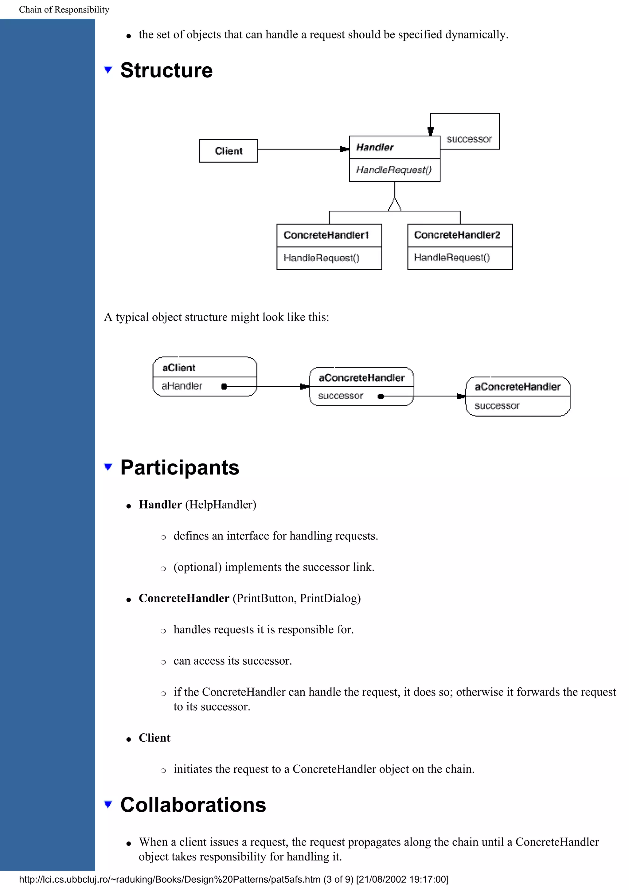 Chain of Responsibility q the set of objects that can handle a request should be specified dynamically. Structure A typical object structure might look like this: Participants q Handler (HelpHandler) r defines an interface for handling requests. r (optional) implements the successor link. q ConcreteHandler (PrintButton, PrintDialog) r handles requests it is responsible for. r can access its successor. r if the ConcreteHandler can handle the request, it does so; otherwise it forwards the request to its successor. q Client r initiates the request to a ConcreteHandler object on the chain. Collaborations q When a client issues a request, the request propagates along the chain until a ConcreteHandler object takes responsibility for handling it. http://lci.cs.ubbcluj.ro/~raduking/Books/Design%20Patterns/pat5afs.htm (3 of 9) [21/08/2002 19:17:00] 