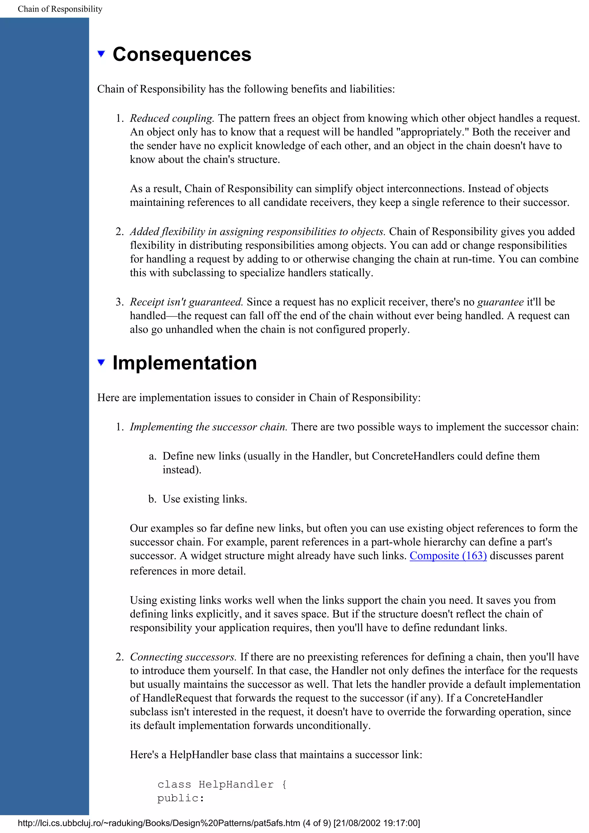Chain of Responsibility Consequences Chain of Responsibility has the following benefits and liabilities: 1. Reduced coupling. The pattern frees an object from knowing which other object handles a request. An object only has to know that a request will be handled "appropriately." Both the receiver and the sender have no explicit knowledge of each other, and an object in the chain doesn't have to know about the chain's structure. As a result, Chain of Responsibility can simplify object interconnections. Instead of objects maintaining references to all candidate receivers, they keep a single reference to their successor. 2. Added flexibility in assigning responsibilities to objects. Chain of Responsibility gives you added flexibility in distributing responsibilities among objects. You can add or change responsibilities for handling a request by adding to or otherwise changing the chain at run-time. You can combine this with subclassing to specialize handlers statically. 3. Receipt isn't guaranteed. Since a request has no explicit receiver, there's no guarantee it'll be handled—the request can fall off the end of the chain without ever being handled. A request can also go unhandled when the chain is not configured properly. Implementation Here are implementation issues to consider in Chain of Responsibility: 1. Implementing the successor chain. There are two possible ways to implement the successor chain: a. Define new links (usually in the Handler, but ConcreteHandlers could define them instead). b. Use existing links. Our examples so far define new links, but often you can use existing object references to form the successor chain. For example, parent references in a part-whole hierarchy can define a part's successor. A widget structure might already have such links. Composite (163) discusses parent references in more detail. Using existing links works well when the links support the chain you need. It saves you from defining links explicitly, and it saves space. But if the structure doesn't reflect the chain of responsibility your application requires, then you'll have to define redundant links. 2. Connecting successors. If there are no preexisting references for defining a chain, then you'll have to introduce them yourself. In that case, the Handler not only defines the interface for the requests but usually maintains the successor as well. That lets the handler provide a default implementation of HandleRequest that forwards the request to the successor (if any). If a ConcreteHandler subclass isn't interested in the request, it doesn't have to override the forwarding operation, since its default implementation forwards unconditionally. Here's a HelpHandler base class that maintains a successor link: class HelpHandler { public: http://lci.cs.ubbcluj.ro/~raduking/Books/Design%20Patterns/pat5afs.htm (4 of 9) [21/08/2002 19:17:00] 