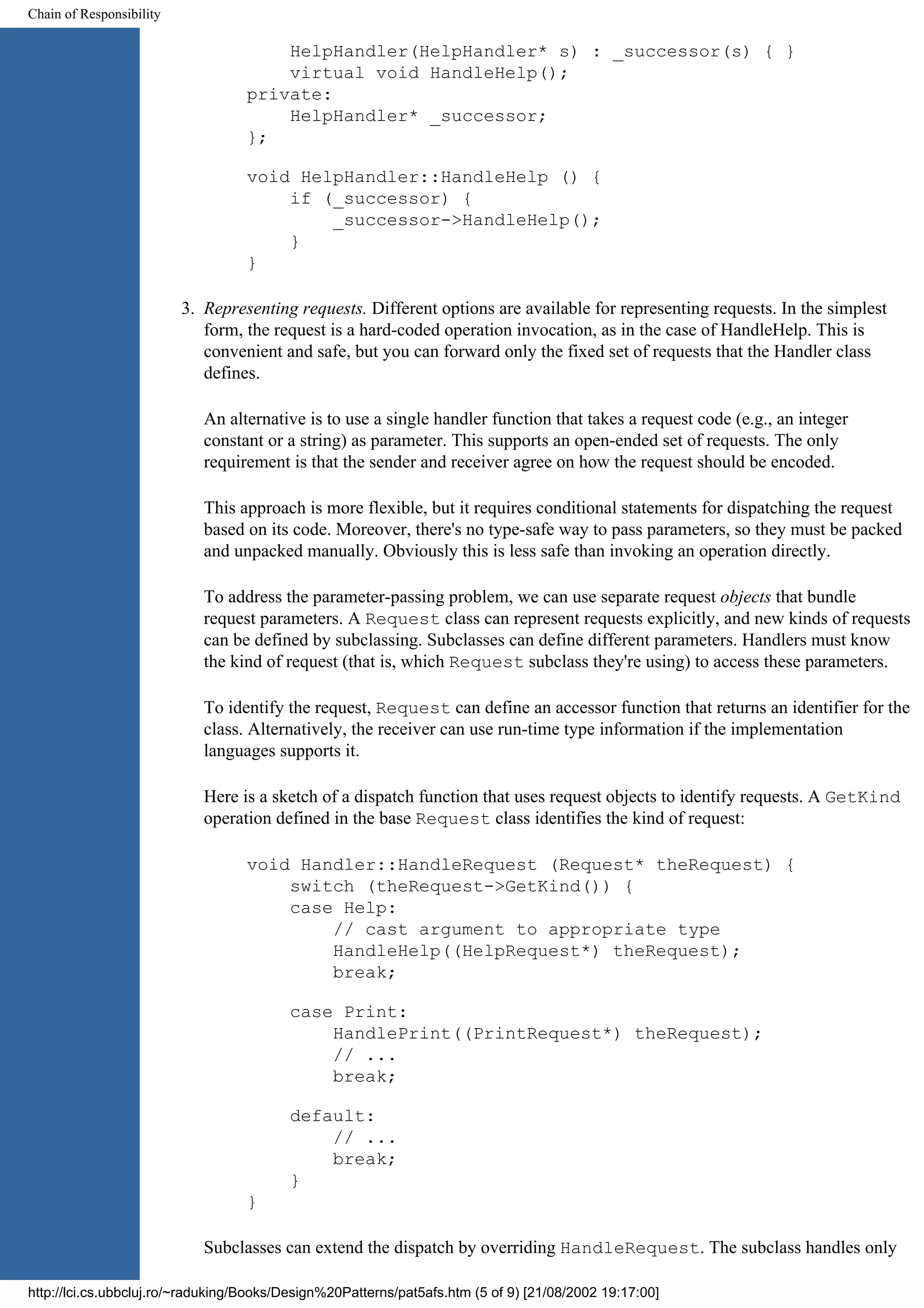 Chain of Responsibility HelpHandler(HelpHandler* s) : _successor(s) { } virtual void HandleHelp(); private: HelpHandler* _successor; }; void HelpHandler::HandleHelp () { if (_successor) { _successor->HandleHelp(); } } 3. Representing requests. Different options are available for representing requests. In the simplest form, the request is a hard-coded operation invocation, as in the case of HandleHelp. This is convenient and safe, but you can forward only the fixed set of requests that the Handler class defines. An alternative is to use a single handler function that takes a request code (e.g., an integer constant or a string) as parameter. This supports an open-ended set of requests. The only requirement is that the sender and receiver agree on how the request should be encoded. This approach is more flexible, but it requires conditional statements for dispatching the request based on its code. Moreover, there's no type-safe way to pass parameters, so they must be packed and unpacked manually. Obviously this is less safe than invoking an operation directly. To address the parameter-passing problem, we can use separate request objects that bundle request parameters. A Request class can represent requests explicitly, and new kinds of requests can be defined by subclassing. Subclasses can define different parameters. Handlers must know the kind of request (that is, which Request subclass they're using) to access these parameters. To identify the request, Request can define an accessor function that returns an identifier for the class. Alternatively, the receiver can use run-time type information if the implementation languages supports it. Here is a sketch of a dispatch function that uses request objects to identify requests. A GetKind operation defined in the base Request class identifies the kind of request: void Handler::HandleRequest (Request* theRequest) { switch (theRequest->GetKind()) { case Help: // cast argument to appropriate type HandleHelp((HelpRequest*) theRequest); break; case Print: HandlePrint((PrintRequest*) theRequest); // ... break; default: // ... break; } } Subclasses can extend the dispatch by overriding HandleRequest. The subclass handles only http://lci.cs.ubbcluj.ro/~raduking/Books/Design%20Patterns/pat5afs.htm (5 of 9) [21/08/2002 19:17:00] 