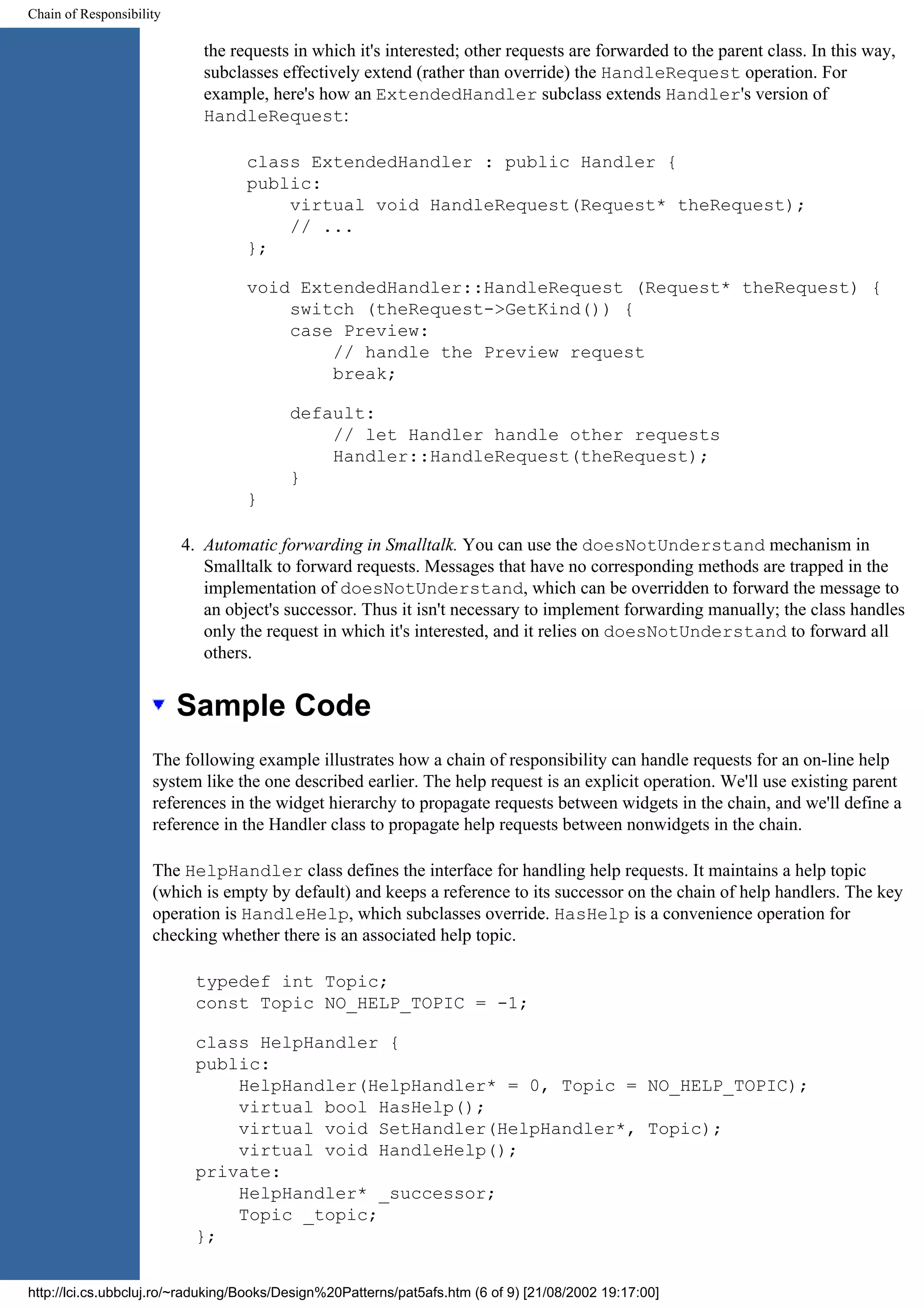 Chain of Responsibility the requests in which it's interested; other requests are forwarded to the parent class. In this way, subclasses effectively extend (rather than override) the HandleRequest operation. For example, here's how an ExtendedHandler subclass extends Handler's version of HandleRequest: class ExtendedHandler : public Handler { public: virtual void HandleRequest(Request* theRequest); // ... }; void ExtendedHandler::HandleRequest (Request* theRequest) { switch (theRequest->GetKind()) { case Preview: // handle the Preview request break; default: // let Handler handle other requests Handler::HandleRequest(theRequest); } } 4. Automatic forwarding in Smalltalk. You can use the doesNotUnderstand mechanism in Smalltalk to forward requests. Messages that have no corresponding methods are trapped in the implementation of doesNotUnderstand, which can be overridden to forward the message to an object's successor. Thus it isn't necessary to implement forwarding manually; the class handles only the request in which it's interested, and it relies on doesNotUnderstand to forward all others. Sample Code The following example illustrates how a chain of responsibility can handle requests for an on-line help system like the one described earlier. The help request is an explicit operation. We'll use existing parent references in the widget hierarchy to propagate requests between widgets in the chain, and we'll define a reference in the Handler class to propagate help requests between nonwidgets in the chain. The HelpHandler class defines the interface for handling help requests. It maintains a help topic (which is empty by default) and keeps a reference to its successor on the chain of help handlers. The key operation is HandleHelp, which subclasses override. HasHelp is a convenience operation for checking whether there is an associated help topic. typedef int Topic; const Topic NO_HELP_TOPIC = -1; class HelpHandler { public: HelpHandler(HelpHandler* = 0, Topic = NO_HELP_TOPIC); virtual bool HasHelp(); virtual void SetHandler(HelpHandler*, Topic); virtual void HandleHelp(); private: HelpHandler* _successor; Topic _topic; }; http://lci.cs.ubbcluj.ro/~raduking/Books/Design%20Patterns/pat5afs.htm (6 of 9) [21/08/2002 19:17:00] 