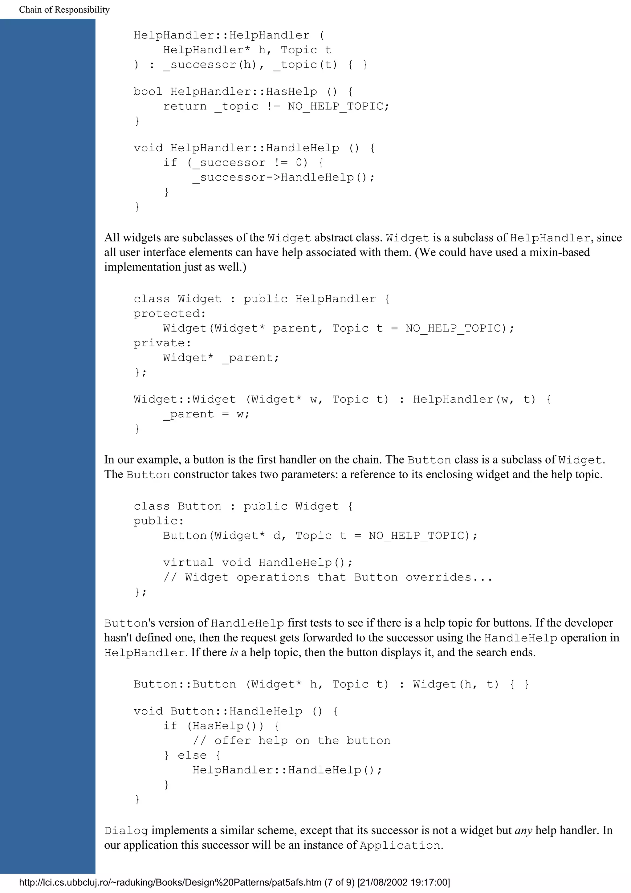 Chain of Responsibility HelpHandler::HelpHandler ( HelpHandler* h, Topic t ) : _successor(h), _topic(t) { } bool HelpHandler::HasHelp () { return _topic != NO_HELP_TOPIC; } void HelpHandler::HandleHelp () { if (_successor != 0) { _successor->HandleHelp(); } } All widgets are subclasses of the Widget abstract class. Widget is a subclass of HelpHandler, since all user interface elements can have help associated with them. (We could have used a mixin-based implementation just as well.) class Widget : public HelpHandler { protected: Widget(Widget* parent, Topic t = NO_HELP_TOPIC); private: Widget* _parent; }; Widget::Widget (Widget* w, Topic t) : HelpHandler(w, t) { _parent = w; } In our example, a button is the first handler on the chain. The Button class is a subclass of Widget. The Button constructor takes two parameters: a reference to its enclosing widget and the help topic. class Button : public Widget { public: Button(Widget* d, Topic t = NO_HELP_TOPIC); virtual void HandleHelp(); // Widget operations that Button overrides... }; Button's version of HandleHelp first tests to see if there is a help topic for buttons. If the developer hasn't defined one, then the request gets forwarded to the successor using the HandleHelp operation in HelpHandler. If there is a help topic, then the button displays it, and the search ends. Button::Button (Widget* h, Topic t) : Widget(h, t) { } void Button::HandleHelp () { if (HasHelp()) { // offer help on the button } else { HelpHandler::HandleHelp(); } } Dialog implements a similar scheme, except that its successor is not a widget but any help handler. In our application this successor will be an instance of Application. http://lci.cs.ubbcluj.ro/~raduking/Books/Design%20Patterns/pat5afs.htm (7 of 9) [21/08/2002 19:17:00] 