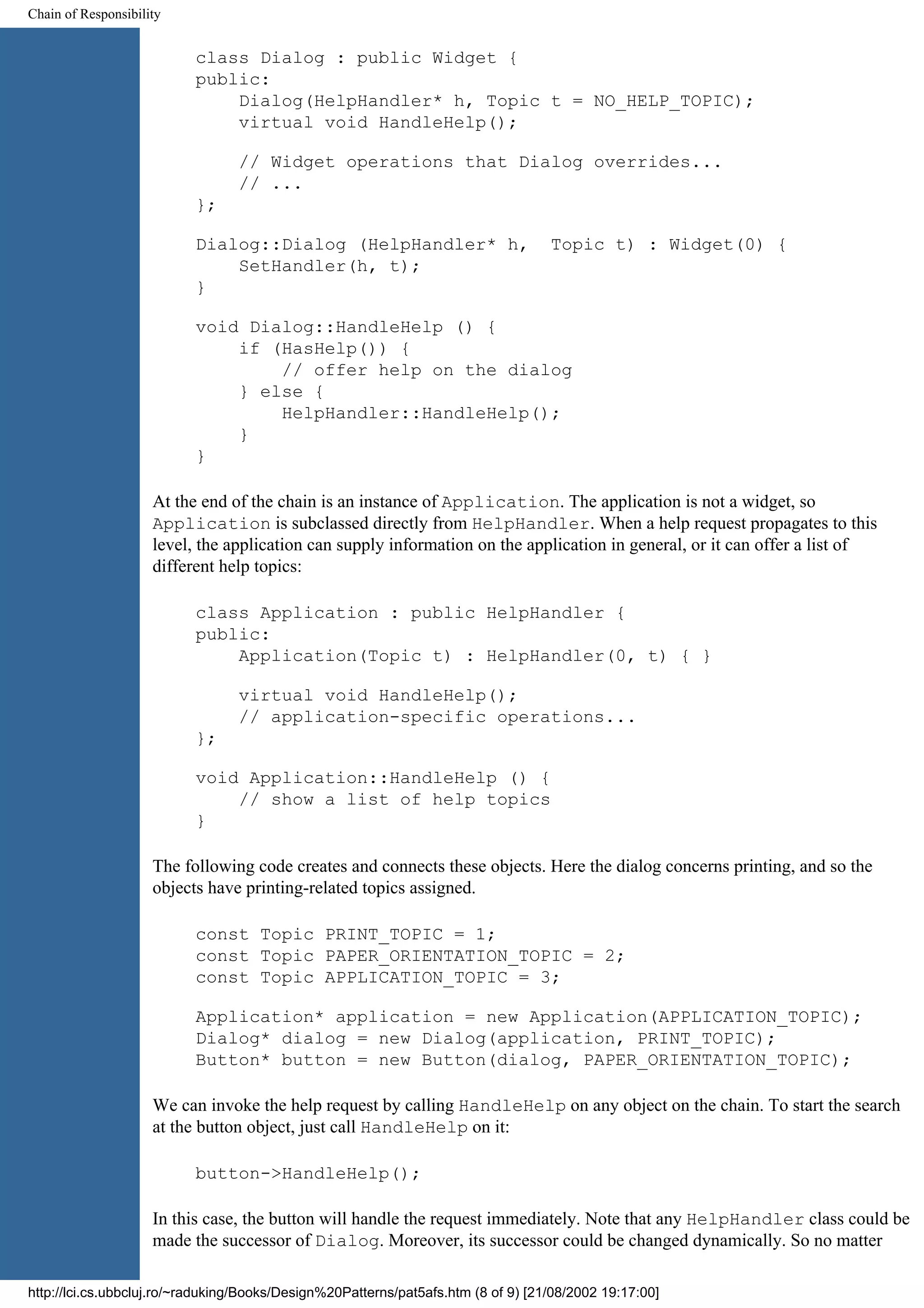 Chain of Responsibility class Dialog : public Widget { public: Dialog(HelpHandler* h, Topic t = NO_HELP_TOPIC); virtual void HandleHelp(); // Widget operations that Dialog overrides... // ... }; Dialog::Dialog (HelpHandler* h, Topic t) : Widget(0) { SetHandler(h, t); } void Dialog::HandleHelp () { if (HasHelp()) { // offer help on the dialog } else { HelpHandler::HandleHelp(); } } At the end of the chain is an instance of Application. The application is not a widget, so Application is subclassed directly from HelpHandler. When a help request propagates to this level, the application can supply information on the application in general, or it can offer a list of different help topics: class Application : public HelpHandler { public: Application(Topic t) : HelpHandler(0, t) { } virtual void HandleHelp(); // application-specific operations... }; void Application::HandleHelp () { // show a list of help topics } The following code creates and connects these objects. Here the dialog concerns printing, and so the objects have printing-related topics assigned. const Topic PRINT_TOPIC = 1; const Topic PAPER_ORIENTATION_TOPIC = 2; const Topic APPLICATION_TOPIC = 3; Application* application = new Application(APPLICATION_TOPIC); Dialog* dialog = new Dialog(application, PRINT_TOPIC); Button* button = new Button(dialog, PAPER_ORIENTATION_TOPIC); We can invoke the help request by calling HandleHelp on any object on the chain. To start the search at the button object, just call HandleHelp on it: button->HandleHelp(); In this case, the button will handle the request immediately. Note that any HelpHandler class could be made the successor of Dialog. Moreover, its successor could be changed dynamically. So no matter http://lci.cs.ubbcluj.ro/~raduking/Books/Design%20Patterns/pat5afs.htm (8 of 9) [21/08/2002 19:17:00] 