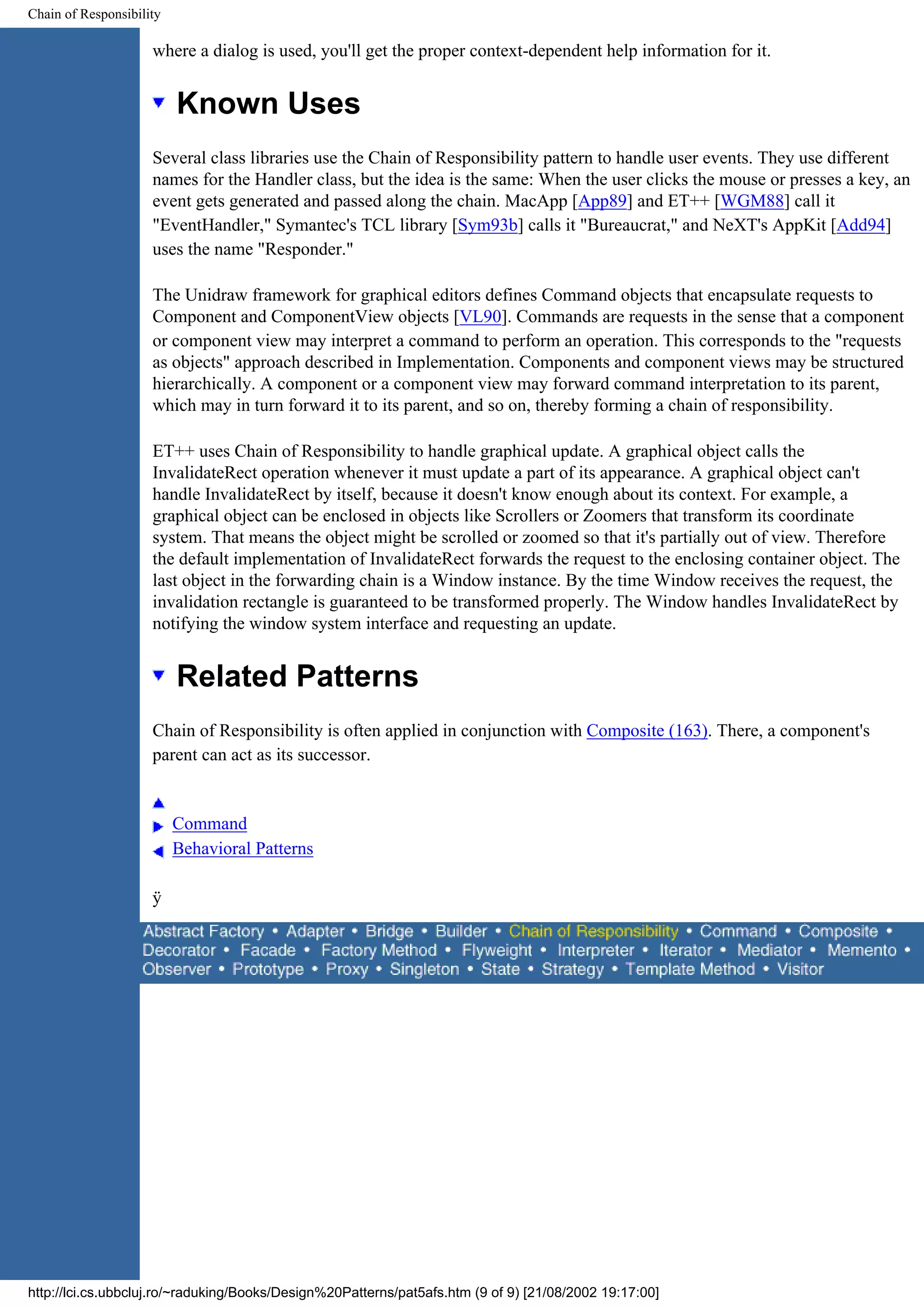 Chain of Responsibility where a dialog is used, you'll get the proper context-dependent help information for it. Known Uses Several class libraries use the Chain of Responsibility pattern to handle user events. They use different names for the Handler class, but the idea is the same: When the user clicks the mouse or presses a key, an event gets generated and passed along the chain. MacApp [App89] and ET++ [WGM88] call it "EventHandler," Symantec's TCL library [Sym93b] calls it "Bureaucrat," and NeXT's AppKit [Add94] uses the name "Responder." The Unidraw framework for graphical editors defines Command objects that encapsulate requests to Component and ComponentView objects [VL90]. Commands are requests in the sense that a component or component view may interpret a command to perform an operation. This corresponds to the "requests as objects" approach described in Implementation. Components and component views may be structured hierarchically. A component or a component view may forward command interpretation to its parent, which may in turn forward it to its parent, and so on, thereby forming a chain of responsibility. ET++ uses Chain of Responsibility to handle graphical update. A graphical object calls the InvalidateRect operation whenever it must update a part of its appearance. A graphical object can't handle InvalidateRect by itself, because it doesn't know enough about its context. For example, a graphical object can be enclosed in objects like Scrollers or Zoomers that transform its coordinate system. That means the object might be scrolled or zoomed so that it's partially out of view. Therefore the default implementation of InvalidateRect forwards the request to the enclosing container object. The last object in the forwarding chain is a Window instance. By the time Window receives the request, the invalidation rectangle is guaranteed to be transformed properly. The Window handles InvalidateRect by notifying the window system interface and requesting an update. Related Patterns Chain of Responsibility is often applied in conjunction with Composite (163). There, a component's parent can act as its successor. Command Behavioral Patterns ÿ http://lci.cs.ubbcluj.ro/~raduking/Books/Design%20Patterns/pat5afs.htm (9 of 9) [21/08/2002 19:17:00] 