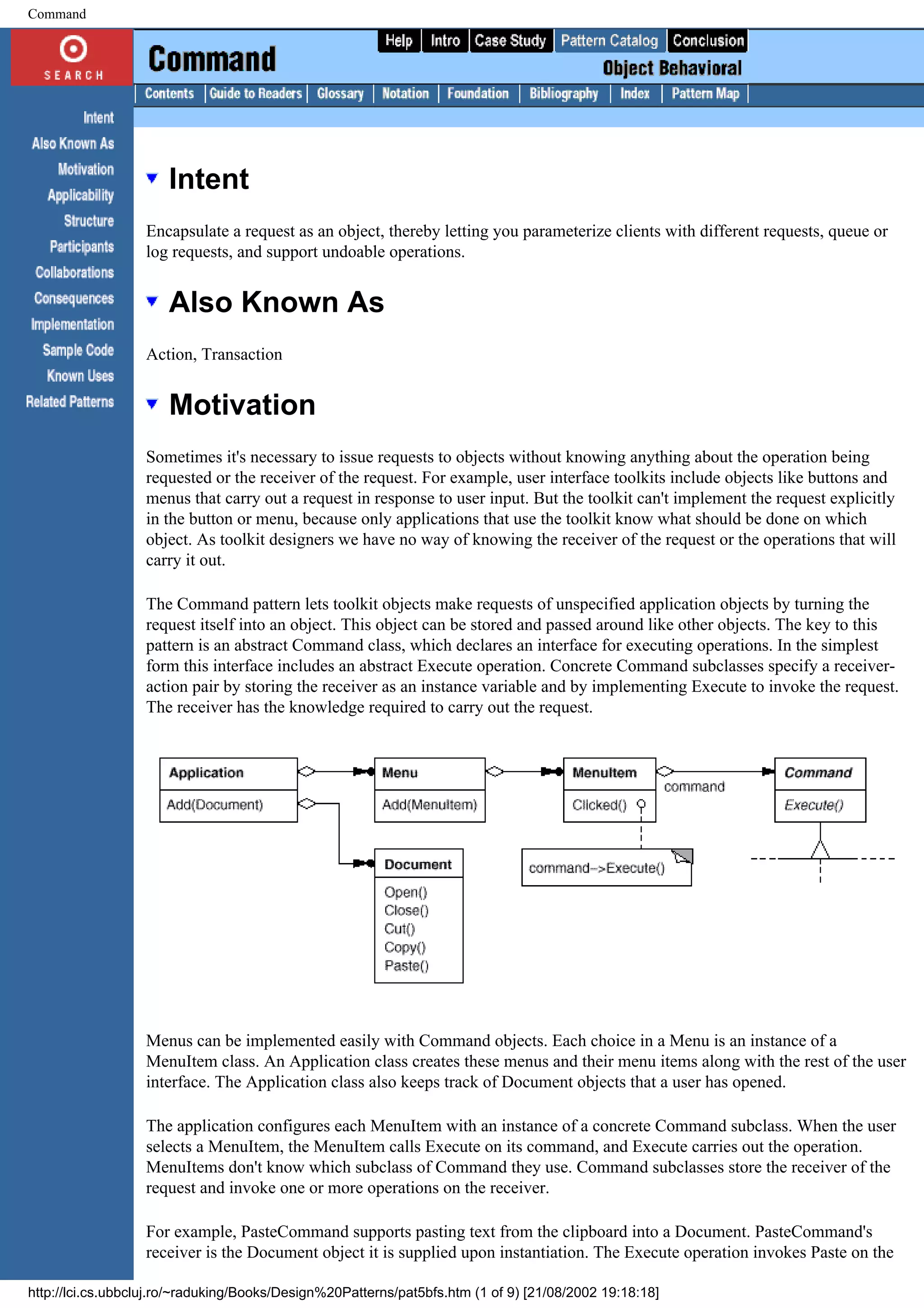 Command Intent Encapsulate a request as an object, thereby letting you parameterize clients with different requests, queue or log requests, and support undoable operations. Also Known As Action, Transaction Motivation Sometimes it's necessary to issue requests to objects without knowing anything about the operation being requested or the receiver of the request. For example, user interface toolkits include objects like buttons and menus that carry out a request in response to user input. But the toolkit can't implement the request explicitly in the button or menu, because only applications that use the toolkit know what should be done on which object. As toolkit designers we have no way of knowing the receiver of the request or the operations that will carry it out. The Command pattern lets toolkit objects make requests of unspecified application objects by turning the request itself into an object. This object can be stored and passed around like other objects. The key to this pattern is an abstract Command class, which declares an interface for executing operations. In the simplest form this interface includes an abstract Execute operation. Concrete Command subclasses specify a receiver- action pair by storing the receiver as an instance variable and by implementing Execute to invoke the request. The receiver has the knowledge required to carry out the request. Menus can be implemented easily with Command objects. Each choice in a Menu is an instance of a MenuItem class. An Application class creates these menus and their menu items along with the rest of the user interface. The Application class also keeps track of Document objects that a user has opened. The application configures each MenuItem with an instance of a concrete Command subclass. When the user selects a MenuItem, the MenuItem calls Execute on its command, and Execute carries out the operation. MenuItems don't know which subclass of Command they use. Command subclasses store the receiver of the request and invoke one or more operations on the receiver. For example, PasteCommand supports pasting text from the clipboard into a Document. PasteCommand's receiver is the Document object it is supplied upon instantiation. The Execute operation invokes Paste on the http://lci.cs.ubbcluj.ro/~raduking/Books/Design%20Patterns/pat5bfs.htm (1 of 9) [21/08/2002 19:18:18] 