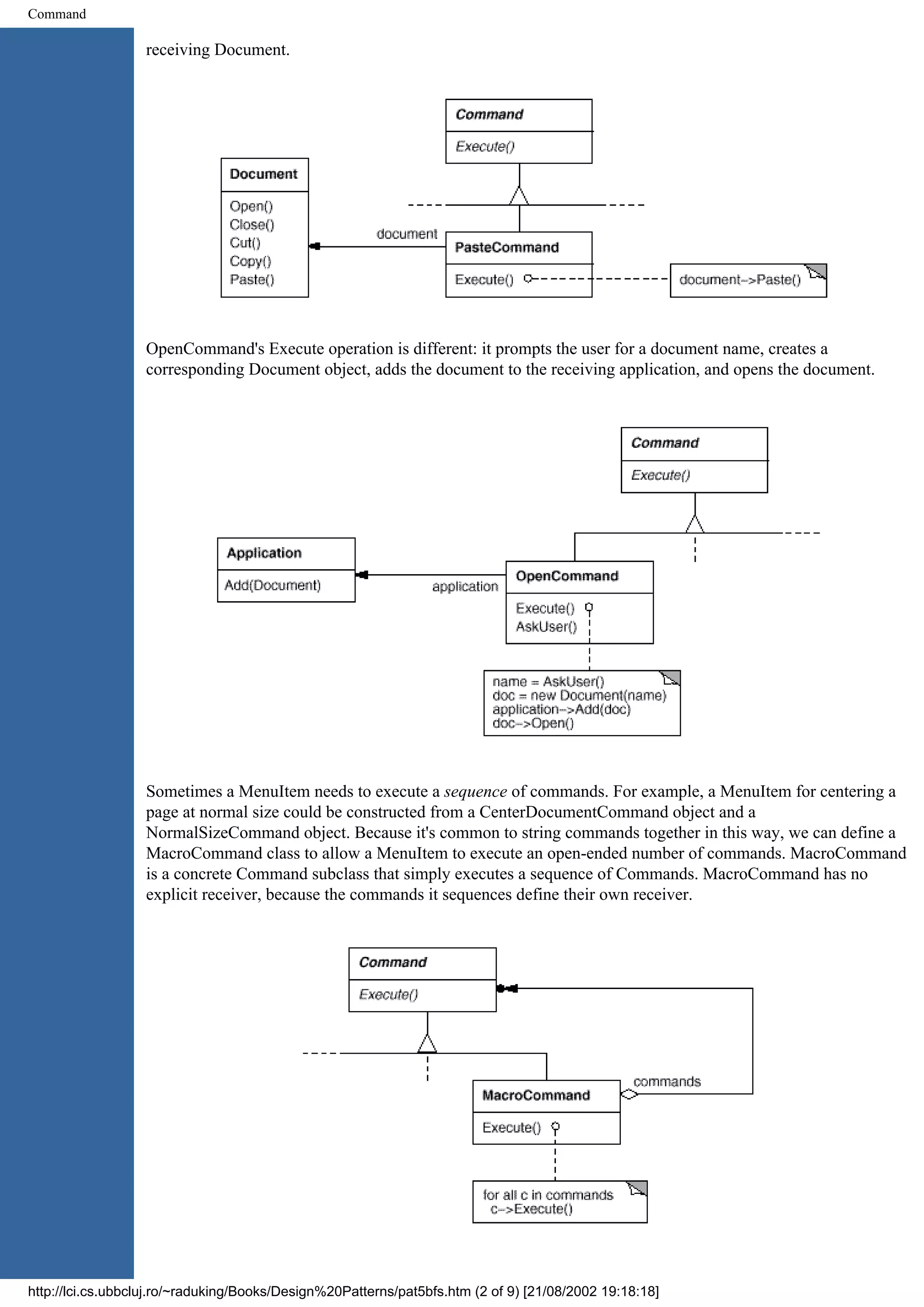 Command receiving Document. OpenCommand's Execute operation is different: it prompts the user for a document name, creates a corresponding Document object, adds the document to the receiving application, and opens the document. Sometimes a MenuItem needs to execute a sequence of commands. For example, a MenuItem for centering a page at normal size could be constructed from a CenterDocumentCommand object and a NormalSizeCommand object. Because it's common to string commands together in this way, we can define a MacroCommand class to allow a MenuItem to execute an open-ended number of commands. MacroCommand is a concrete Command subclass that simply executes a sequence of Commands. MacroCommand has no explicit receiver, because the commands it sequences define their own receiver. http://lci.cs.ubbcluj.ro/~raduking/Books/Design%20Patterns/pat5bfs.htm (2 of 9) [21/08/2002 19:18:18] 