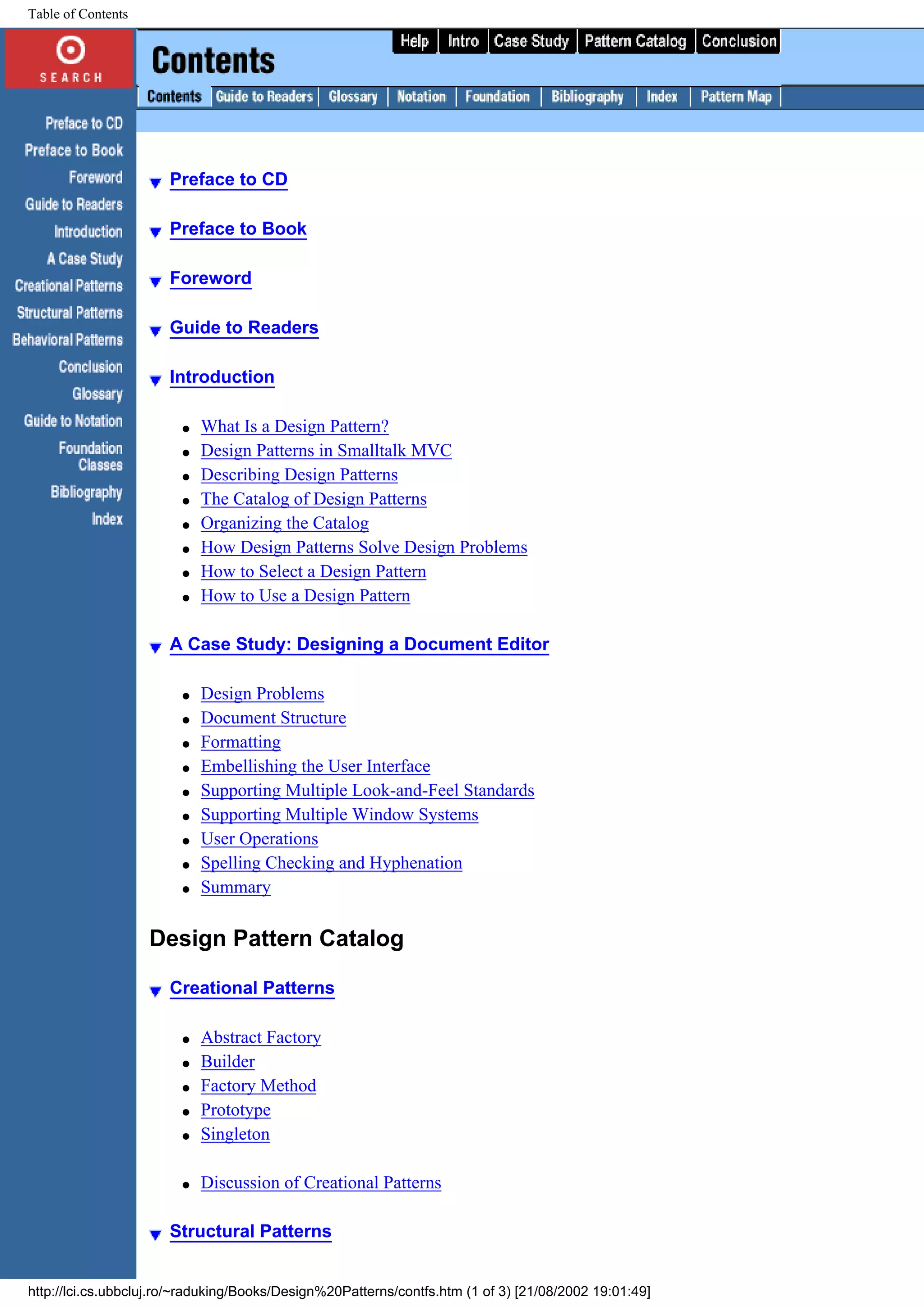 Table of Contents Preface to CD Preface to Book Foreword Guide to Readers Introduction q What Is a Design Pattern? q Design Patterns in Smalltalk MVC q Describing Design Patterns q The Catalog of Design Patterns q Organizing the Catalog q How Design Patterns Solve Design Problems q How to Select a Design Pattern q How to Use a Design Pattern A Case Study: Designing a Document Editor q Design Problems q Document Structure q Formatting q Embellishing the User Interface q Supporting Multiple Look-and-Feel Standards q Supporting Multiple Window Systems q User Operations q Spelling Checking and Hyphenation q Summary Design Pattern Catalog Creational Patterns q Abstract Factory q Builder q Factory Method q Prototype q Singleton q Discussion of Creational Patterns Structural Patterns http://lci.cs.ubbcluj.ro/~raduking/Books/Design%20Patterns/contfs.htm (1 of 3) [21/08/2002 19:01:49] 
