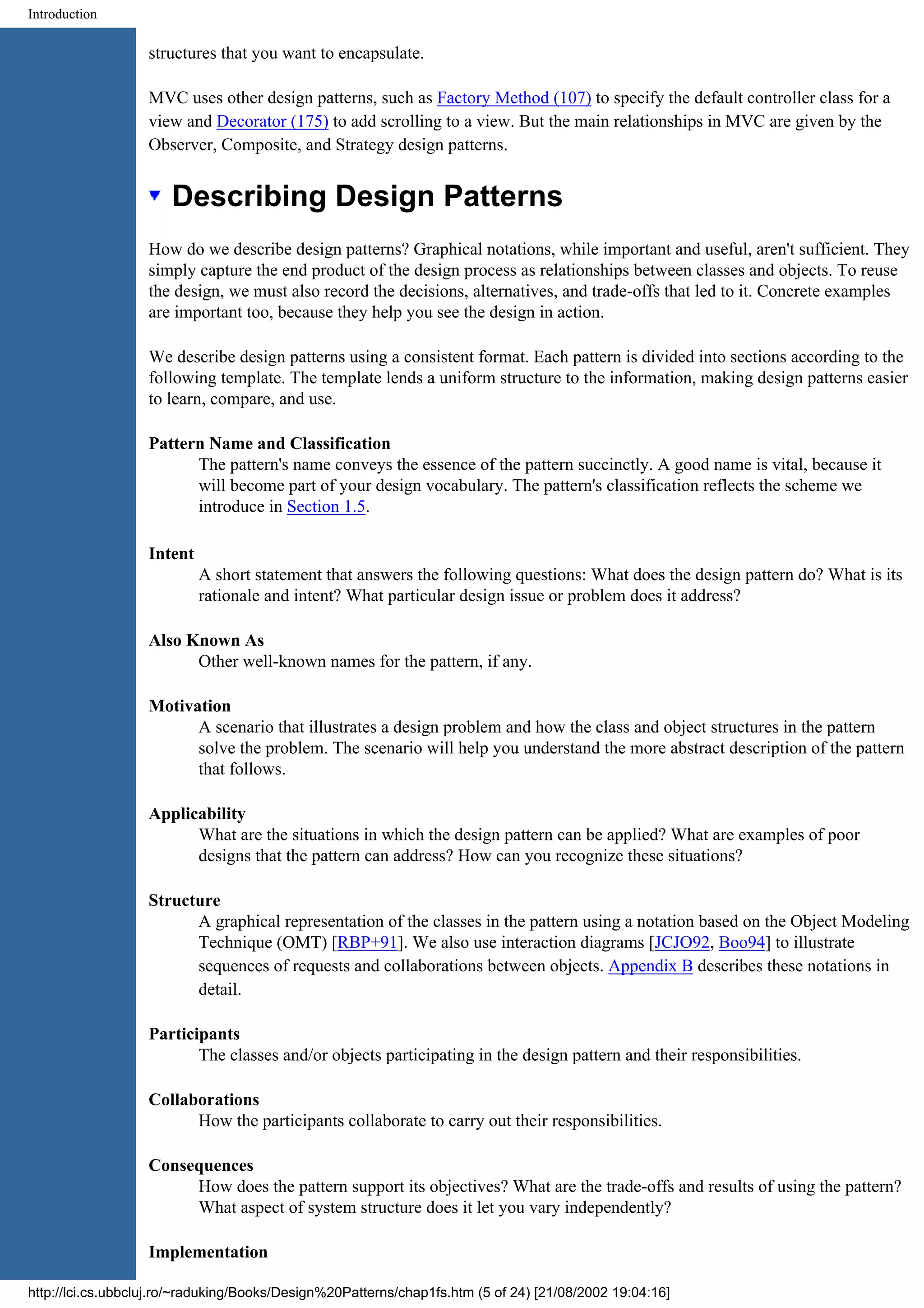 Introduction structures that you want to encapsulate. MVC uses other design patterns, such as Factory Method (107) to specify the default controller class for a view and Decorator (175) to add scrolling to a view. But the main relationships in MVC are given by the Observer, Composite, and Strategy design patterns. Describing Design Patterns How do we describe design patterns? Graphical notations, while important and useful, aren't sufficient. They simply capture the end product of the design process as relationships between classes and objects. To reuse the design, we must also record the decisions, alternatives, and trade-offs that led to it. Concrete examples are important too, because they help you see the design in action. We describe design patterns using a consistent format. Each pattern is divided into sections according to the following template. The template lends a uniform structure to the information, making design patterns easier to learn, compare, and use. Pattern Name and Classification The pattern's name conveys the essence of the pattern succinctly. A good name is vital, because it will become part of your design vocabulary. The pattern's classification reflects the scheme we introduce in Section 1.5. Intent A short statement that answers the following questions: What does the design pattern do? What is its rationale and intent? What particular design issue or problem does it address? Also Known As Other well-known names for the pattern, if any. Motivation A scenario that illustrates a design problem and how the class and object structures in the pattern solve the problem. The scenario will help you understand the more abstract description of the pattern that follows. Applicability What are the situations in which the design pattern can be applied? What are examples of poor designs that the pattern can address? How can you recognize these situations? Structure A graphical representation of the classes in the pattern using a notation based on the Object Modeling Technique (OMT) [RBP+91]. We also use interaction diagrams [JCJO92, Boo94] to illustrate sequences of requests and collaborations between objects. Appendix B describes these notations in detail. Participants The classes and/or objects participating in the design pattern and their responsibilities. Collaborations How the participants collaborate to carry out their responsibilities. Consequences How does the pattern support its objectives? What are the trade-offs and results of using the pattern? What aspect of system structure does it let you vary independently? Implementation http://lci.cs.ubbcluj.ro/~raduking/Books/Design%20Patterns/chap1fs.htm (5 of 24) [21/08/2002 19:04:16] 