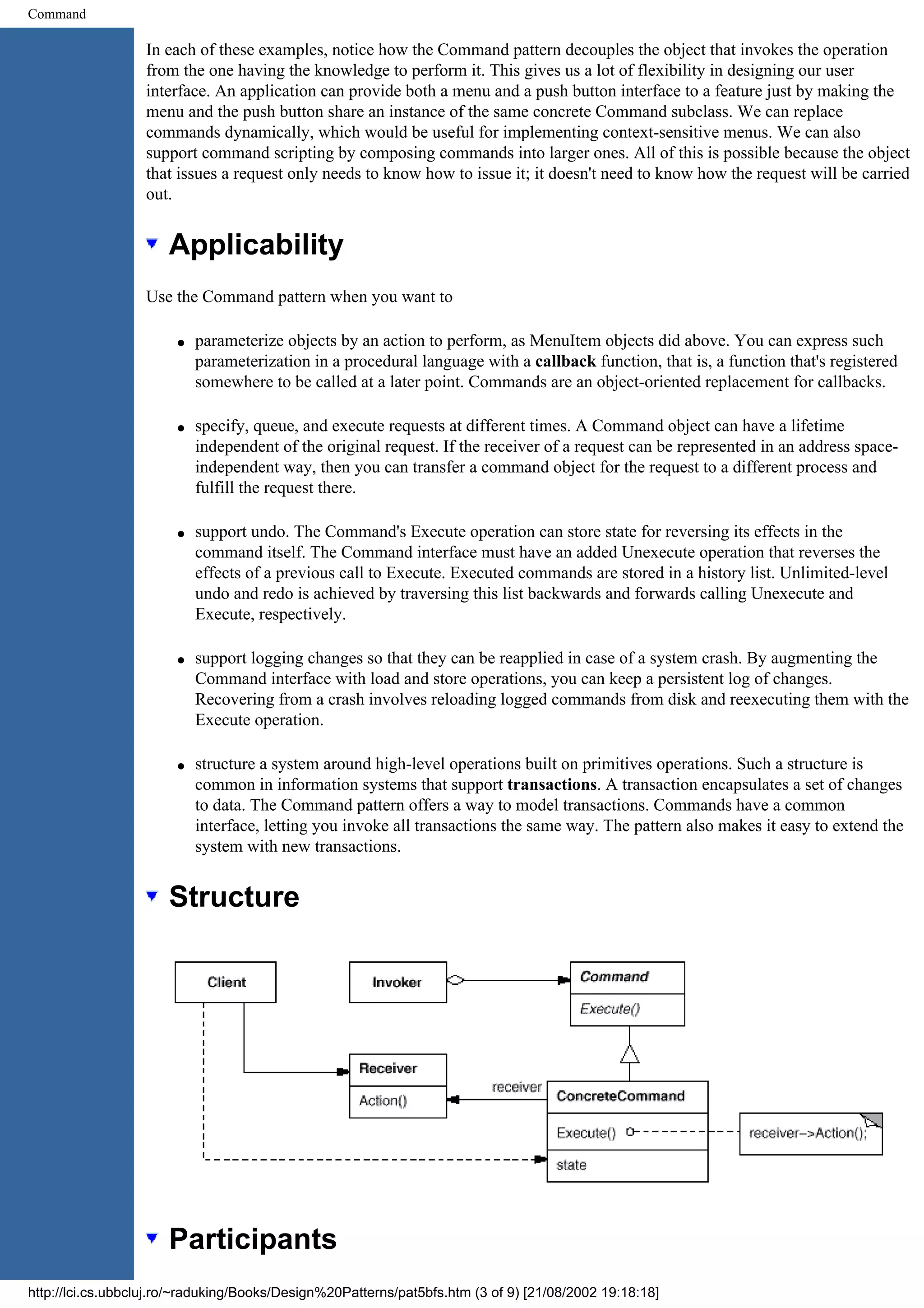 Command In each of these examples, notice how the Command pattern decouples the object that invokes the operation from the one having the knowledge to perform it. This gives us a lot of flexibility in designing our user interface. An application can provide both a menu and a push button interface to a feature just by making the menu and the push button share an instance of the same concrete Command subclass. We can replace commands dynamically, which would be useful for implementing context-sensitive menus. We can also support command scripting by composing commands into larger ones. All of this is possible because the object that issues a request only needs to know how to issue it; it doesn't need to know how the request will be carried out. Applicability Use the Command pattern when you want to q parameterize objects by an action to perform, as MenuItem objects did above. You can express such parameterization in a procedural language with a callback function, that is, a function that's registered somewhere to be called at a later point. Commands are an object-oriented replacement for callbacks. q specify, queue, and execute requests at different times. A Command object can have a lifetime independent of the original request. If the receiver of a request can be represented in an address space- independent way, then you can transfer a command object for the request to a different process and fulfill the request there. q support undo. The Command's Execute operation can store state for reversing its effects in the command itself. The Command interface must have an added Unexecute operation that reverses the effects of a previous call to Execute. Executed commands are stored in a history list. Unlimited-level undo and redo is achieved by traversing this list backwards and forwards calling Unexecute and Execute, respectively. q support logging changes so that they can be reapplied in case of a system crash. By augmenting the Command interface with load and store operations, you can keep a persistent log of changes. Recovering from a crash involves reloading logged commands from disk and reexecuting them with the Execute operation. q structure a system around high-level operations built on primitives operations. Such a structure is common in information systems that support transactions. A transaction encapsulates a set of changes to data. The Command pattern offers a way to model transactions. Commands have a common interface, letting you invoke all transactions the same way. The pattern also makes it easy to extend the system with new transactions. Structure Participants http://lci.cs.ubbcluj.ro/~raduking/Books/Design%20Patterns/pat5bfs.htm (3 of 9) [21/08/2002 19:18:18] 