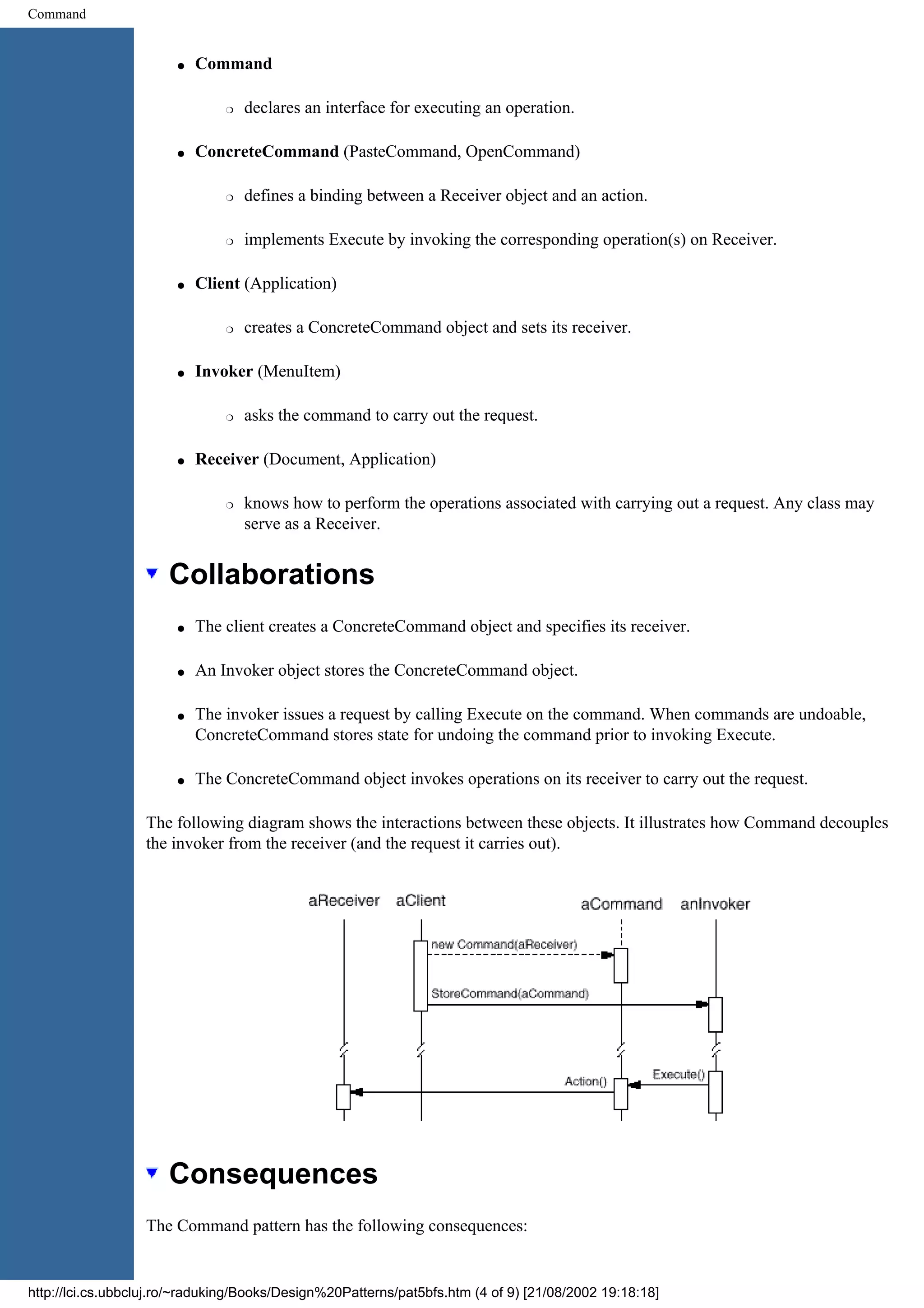Command q Command r declares an interface for executing an operation. q ConcreteCommand (PasteCommand, OpenCommand) r defines a binding between a Receiver object and an action. r implements Execute by invoking the corresponding operation(s) on Receiver. q Client (Application) r creates a ConcreteCommand object and sets its receiver. q Invoker (MenuItem) r asks the command to carry out the request. q Receiver (Document, Application) r knows how to perform the operations associated with carrying out a request. Any class may serve as a Receiver. Collaborations q The client creates a ConcreteCommand object and specifies its receiver. q An Invoker object stores the ConcreteCommand object. q The invoker issues a request by calling Execute on the command. When commands are undoable, ConcreteCommand stores state for undoing the command prior to invoking Execute. q The ConcreteCommand object invokes operations on its receiver to carry out the request. The following diagram shows the interactions between these objects. It illustrates how Command decouples the invoker from the receiver (and the request it carries out). Consequences The Command pattern has the following consequences: http://lci.cs.ubbcluj.ro/~raduking/Books/Design%20Patterns/pat5bfs.htm (4 of 9) [21/08/2002 19:18:18] 
