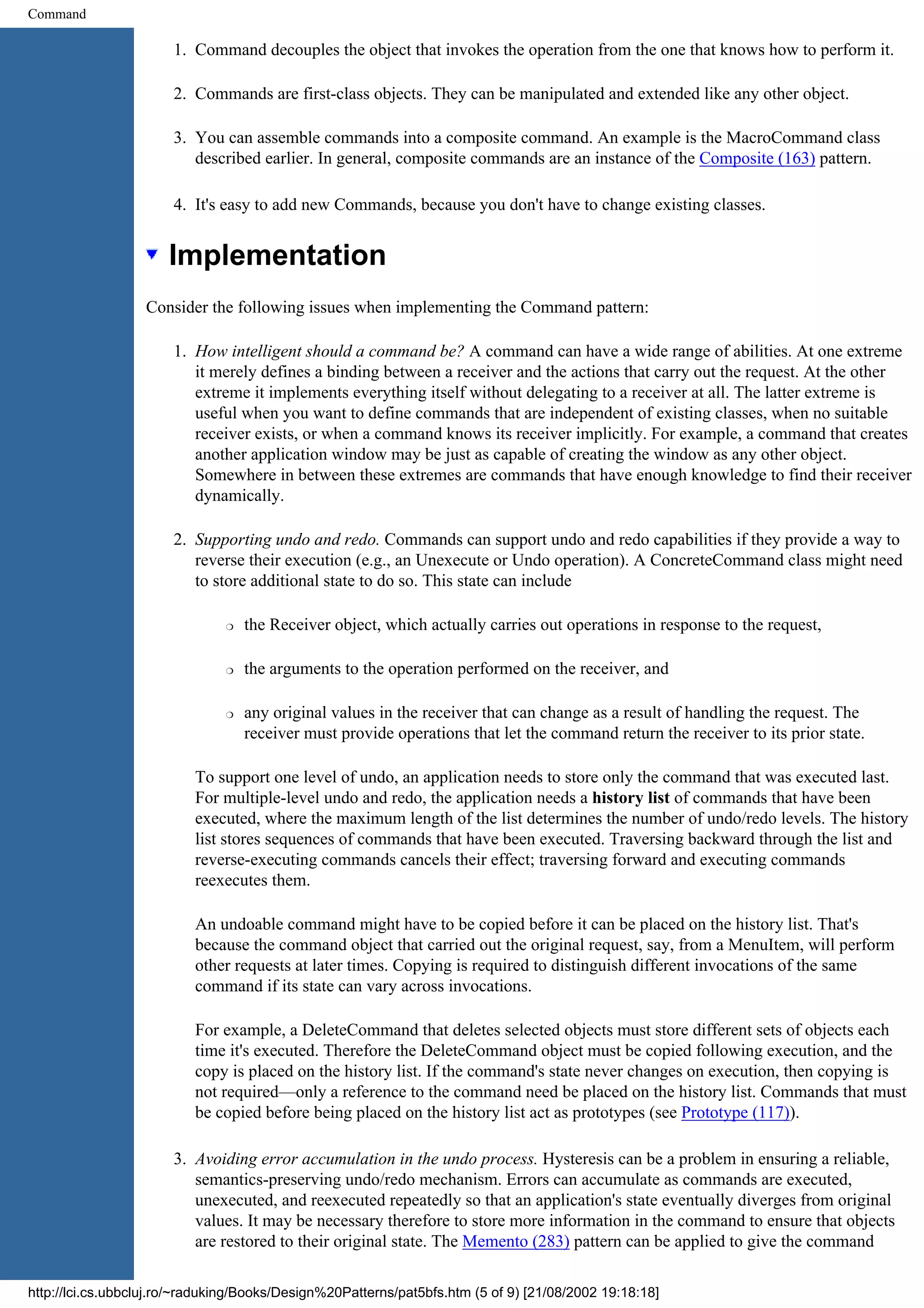 Command 1. Command decouples the object that invokes the operation from the one that knows how to perform it. 2. Commands are first-class objects. They can be manipulated and extended like any other object. 3. You can assemble commands into a composite command. An example is the MacroCommand class described earlier. In general, composite commands are an instance of the Composite (163) pattern. 4. It's easy to add new Commands, because you don't have to change existing classes. Implementation Consider the following issues when implementing the Command pattern: 1. How intelligent should a command be? A command can have a wide range of abilities. At one extreme it merely defines a binding between a receiver and the actions that carry out the request. At the other extreme it implements everything itself without delegating to a receiver at all. The latter extreme is useful when you want to define commands that are independent of existing classes, when no suitable receiver exists, or when a command knows its receiver implicitly. For example, a command that creates another application window may be just as capable of creating the window as any other object. Somewhere in between these extremes are commands that have enough knowledge to find their receiver dynamically. 2. Supporting undo and redo. Commands can support undo and redo capabilities if they provide a way to reverse their execution (e.g., an Unexecute or Undo operation). A ConcreteCommand class might need to store additional state to do so. This state can include r the Receiver object, which actually carries out operations in response to the request, r the arguments to the operation performed on the receiver, and r any original values in the receiver that can change as a result of handling the request. The receiver must provide operations that let the command return the receiver to its prior state. To support one level of undo, an application needs to store only the command that was executed last. For multiple-level undo and redo, the application needs a history list of commands that have been executed, where the maximum length of the list determines the number of undo/redo levels. The history list stores sequences of commands that have been executed. Traversing backward through the list and reverse-executing commands cancels their effect; traversing forward and executing commands reexecutes them. An undoable command might have to be copied before it can be placed on the history list. That's because the command object that carried out the original request, say, from a MenuItem, will perform other requests at later times. Copying is required to distinguish different invocations of the same command if its state can vary across invocations. For example, a DeleteCommand that deletes selected objects must store different sets of objects each time it's executed. Therefore the DeleteCommand object must be copied following execution, and the copy is placed on the history list. If the command's state never changes on execution, then copying is not required—only a reference to the command need be placed on the history list. Commands that must be copied before being placed on the history list act as prototypes (see Prototype (117)). 3. Avoiding error accumulation in the undo process. Hysteresis can be a problem in ensuring a reliable, semantics-preserving undo/redo mechanism. Errors can accumulate as commands are executed, unexecuted, and reexecuted repeatedly so that an application's state eventually diverges from original values. It may be necessary therefore to store more information in the command to ensure that objects are restored to their original state. The Memento (283) pattern can be applied to give the command http://lci.cs.ubbcluj.ro/~raduking/Books/Design%20Patterns/pat5bfs.htm (5 of 9) [21/08/2002 19:18:18] 