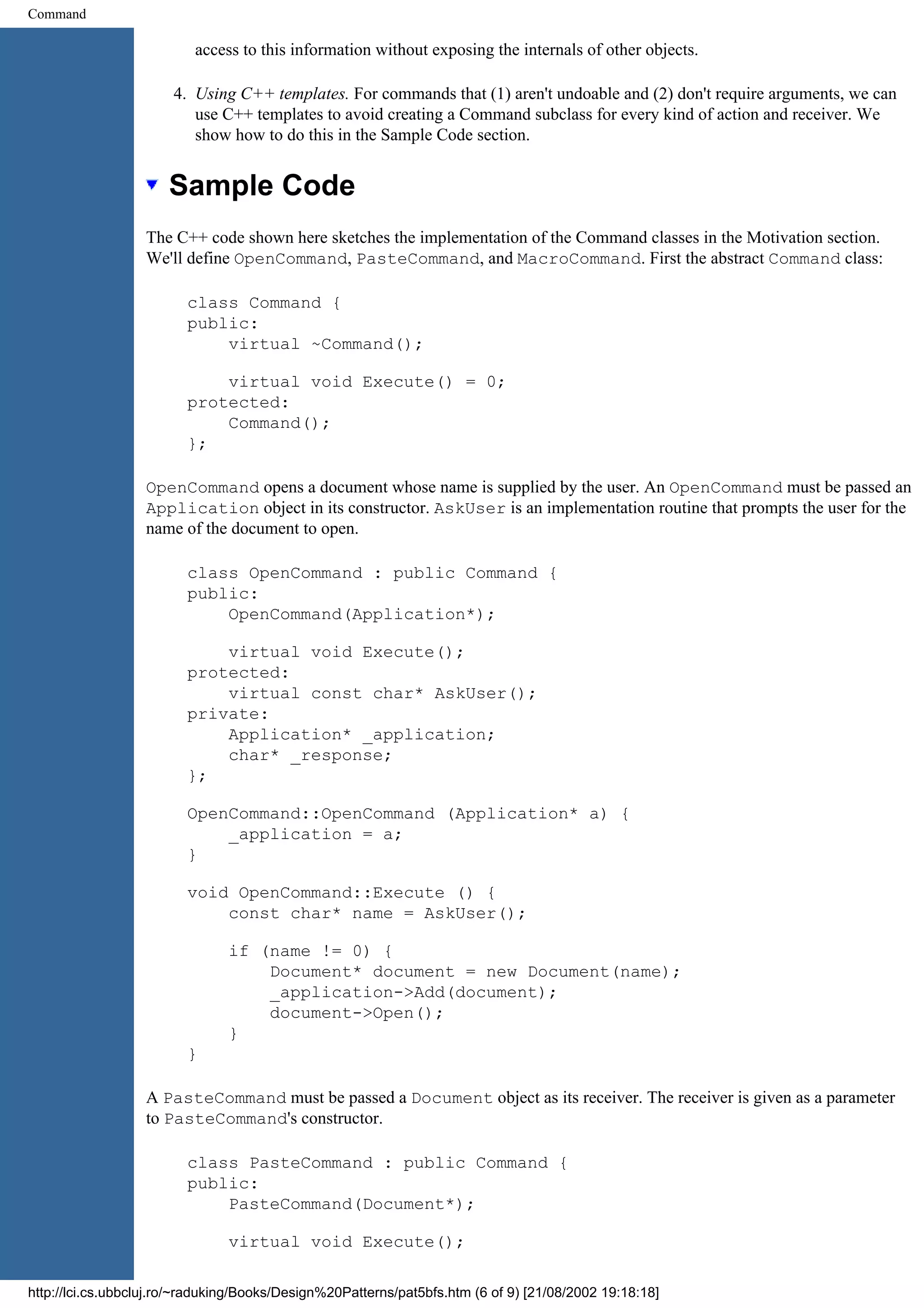 Command access to this information without exposing the internals of other objects. 4. Using C++ templates. For commands that (1) aren't undoable and (2) don't require arguments, we can use C++ templates to avoid creating a Command subclass for every kind of action and receiver. We show how to do this in the Sample Code section. Sample Code The C++ code shown here sketches the implementation of the Command classes in the Motivation section. We'll define OpenCommand, PasteCommand, and MacroCommand. First the abstract Command class: class Command { public: virtual ~Command(); virtual void Execute() = 0; protected: Command(); }; OpenCommand opens a document whose name is supplied by the user. An OpenCommand must be passed an Application object in its constructor. AskUser is an implementation routine that prompts the user for the name of the document to open. class OpenCommand : public Command { public: OpenCommand(Application*); virtual void Execute(); protected: virtual const char* AskUser(); private: Application* _application; char* _response; }; OpenCommand::OpenCommand (Application* a) { _application = a; } void OpenCommand::Execute () { const char* name = AskUser(); if (name != 0) { Document* document = new Document(name); _application->Add(document); document->Open(); } } A PasteCommand must be passed a Document object as its receiver. The receiver is given as a parameter to PasteCommand's constructor. class PasteCommand : public Command { public: PasteCommand(Document*); virtual void Execute(); http://lci.cs.ubbcluj.ro/~raduking/Books/Design%20Patterns/pat5bfs.htm (6 of 9) [21/08/2002 19:18:18] 