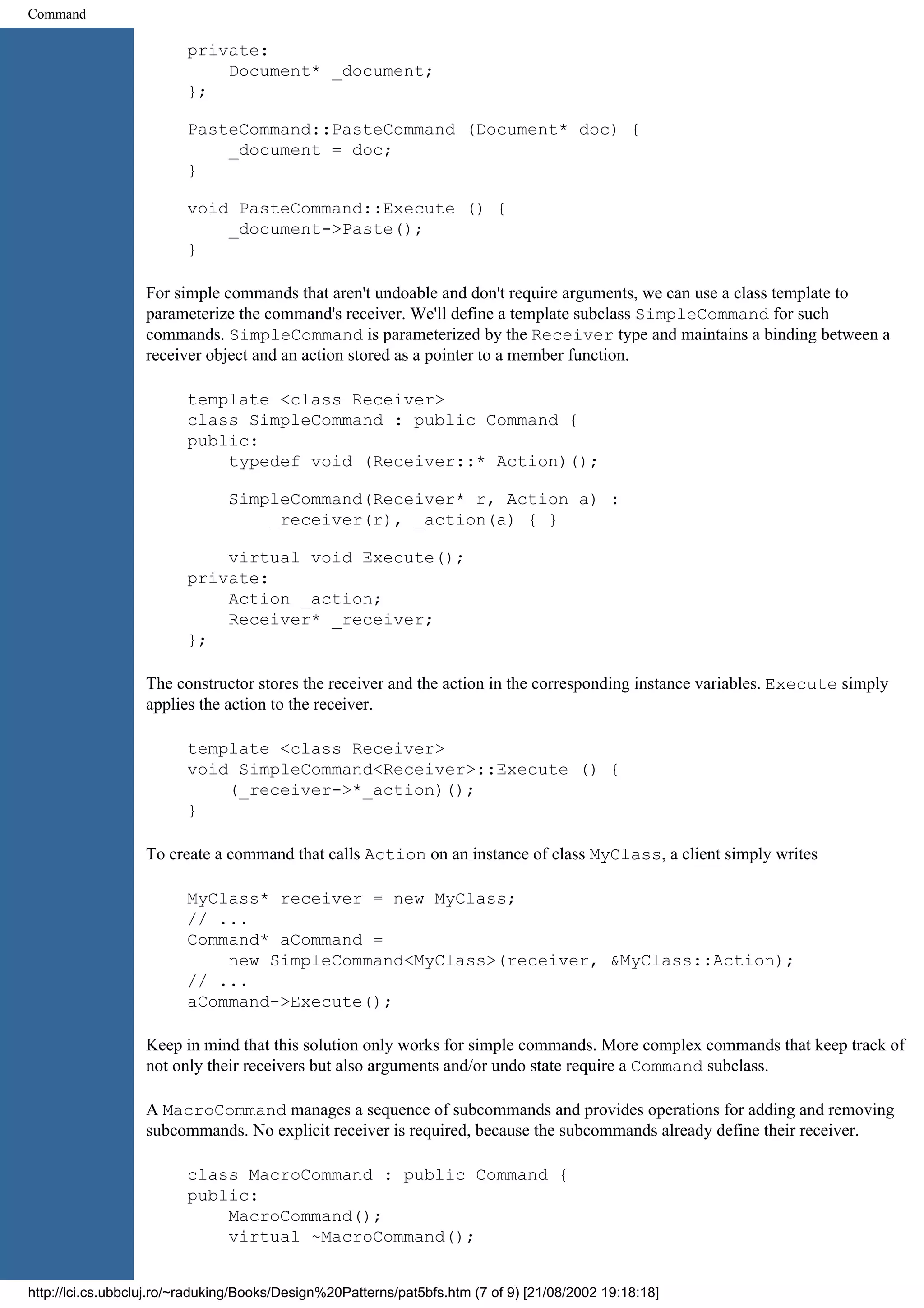 Command private: Document* _document; }; PasteCommand::PasteCommand (Document* doc) { _document = doc; } void PasteCommand::Execute () { _document->Paste(); } For simple commands that aren't undoable and don't require arguments, we can use a class template to parameterize the command's receiver. We'll define a template subclass SimpleCommand for such commands. SimpleCommand is parameterized by the Receiver type and maintains a binding between a receiver object and an action stored as a pointer to a member function. template <class Receiver> class SimpleCommand : public Command { public: typedef void (Receiver::* Action)(); SimpleCommand(Receiver* r, Action a) : _receiver(r), _action(a) { } virtual void Execute(); private: Action _action; Receiver* _receiver; }; The constructor stores the receiver and the action in the corresponding instance variables. Execute simply applies the action to the receiver. template <class Receiver> void SimpleCommand<Receiver>::Execute () { (_receiver->*_action)(); } To create a command that calls Action on an instance of class MyClass, a client simply writes MyClass* receiver = new MyClass; // ... Command* aCommand = new SimpleCommand<MyClass>(receiver, &MyClass::Action); // ... aCommand->Execute(); Keep in mind that this solution only works for simple commands. More complex commands that keep track of not only their receivers but also arguments and/or undo state require a Command subclass. A MacroCommand manages a sequence of subcommands and provides operations for adding and removing subcommands. No explicit receiver is required, because the subcommands already define their receiver. class MacroCommand : public Command { public: MacroCommand(); virtual ~MacroCommand(); http://lci.cs.ubbcluj.ro/~raduking/Books/Design%20Patterns/pat5bfs.htm (7 of 9) [21/08/2002 19:18:18] 