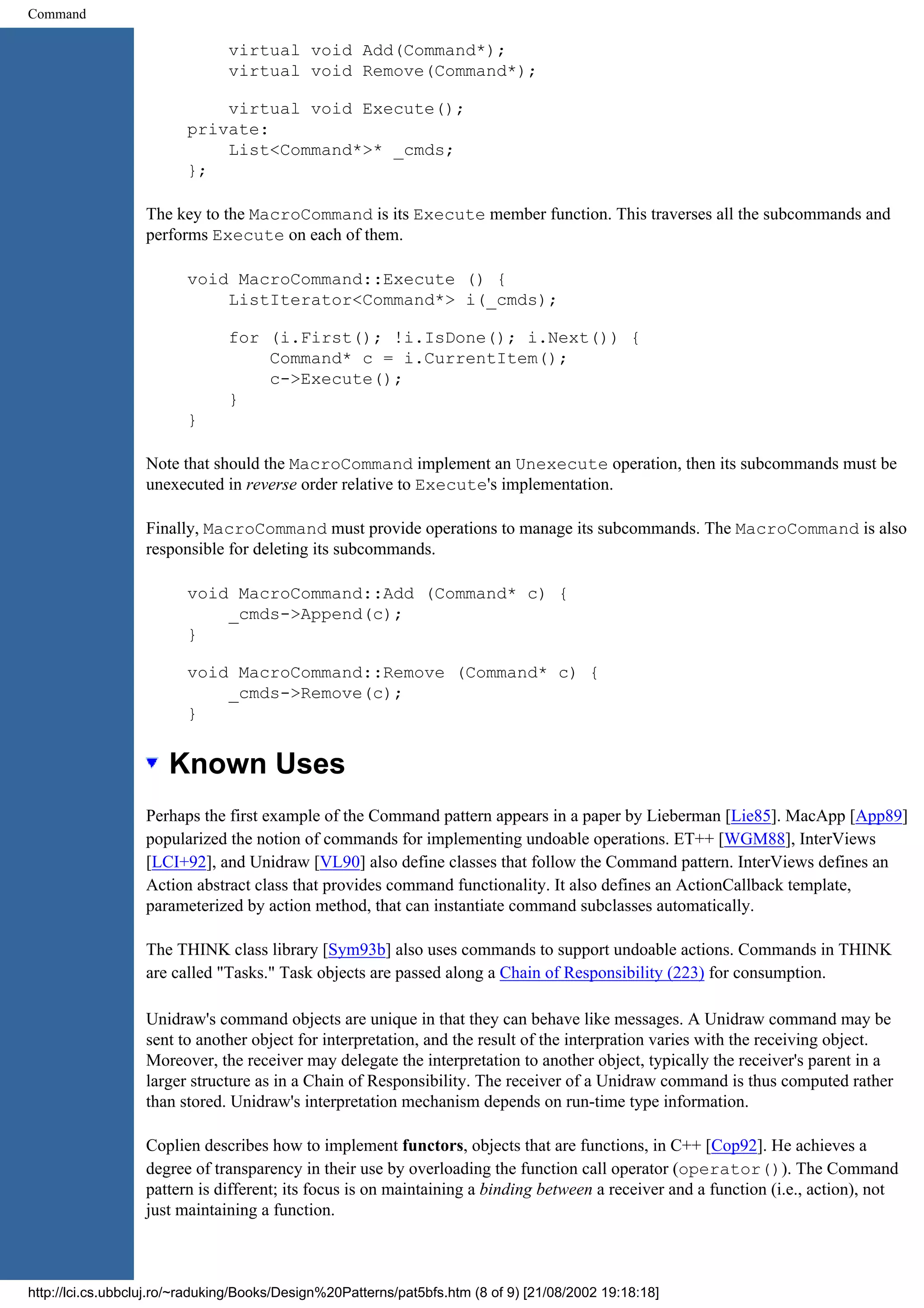 Command virtual void Add(Command*); virtual void Remove(Command*); virtual void Execute(); private: List<Command*>* _cmds; }; The key to the MacroCommand is its Execute member function. This traverses all the subcommands and performs Execute on each of them. void MacroCommand::Execute () { ListIterator<Command*> i(_cmds); for (i.First(); !i.IsDone(); i.Next()) { Command* c = i.CurrentItem(); c->Execute(); } } Note that should the MacroCommand implement an Unexecute operation, then its subcommands must be unexecuted in reverse order relative to Execute's implementation. Finally, MacroCommand must provide operations to manage its subcommands. The MacroCommand is also responsible for deleting its subcommands. void MacroCommand::Add (Command* c) { _cmds->Append(c); } void MacroCommand::Remove (Command* c) { _cmds->Remove(c); } Known Uses Perhaps the first example of the Command pattern appears in a paper by Lieberman [Lie85]. MacApp [App89] popularized the notion of commands for implementing undoable operations. ET++ [WGM88], InterViews [LCI+92], and Unidraw [VL90] also define classes that follow the Command pattern. InterViews defines an Action abstract class that provides command functionality. It also defines an ActionCallback template, parameterized by action method, that can instantiate command subclasses automatically. The THINK class library [Sym93b] also uses commands to support undoable actions. Commands in THINK are called "Tasks." Task objects are passed along a Chain of Responsibility (223) for consumption. Unidraw's command objects are unique in that they can behave like messages. A Unidraw command may be sent to another object for interpretation, and the result of the interpration varies with the receiving object. Moreover, the receiver may delegate the interpretation to another object, typically the receiver's parent in a larger structure as in a Chain of Responsibility. The receiver of a Unidraw command is thus computed rather than stored. Unidraw's interpretation mechanism depends on run-time type information. Coplien describes how to implement functors, objects that are functions, in C++ [Cop92]. He achieves a degree of transparency in their use by overloading the function call operator (operator()). The Command pattern is different; its focus is on maintaining a binding between a receiver and a function (i.e., action), not just maintaining a function. http://lci.cs.ubbcluj.ro/~raduking/Books/Design%20Patterns/pat5bfs.htm (8 of 9) [21/08/2002 19:18:18] 
