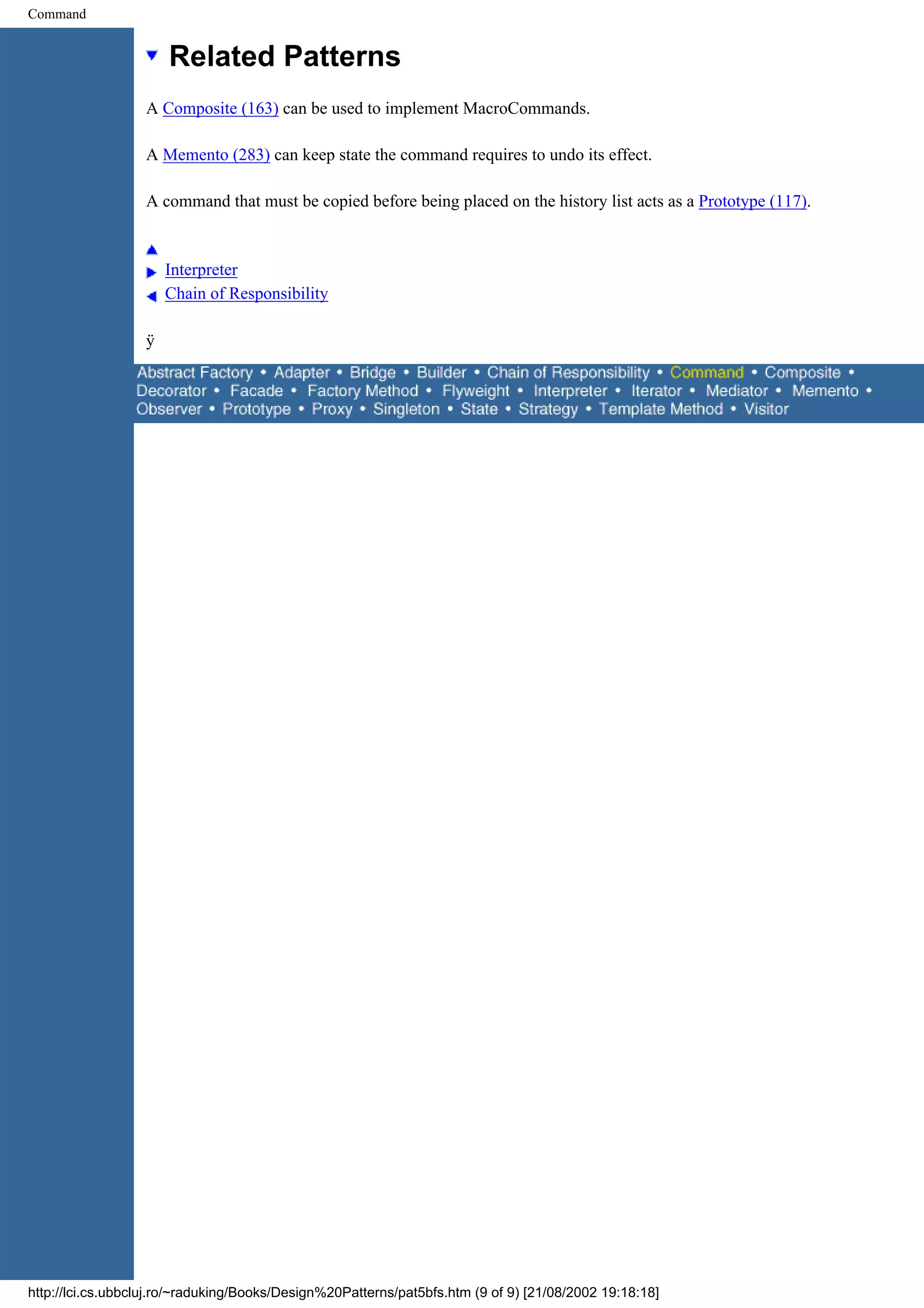 Command Related Patterns A Composite (163) can be used to implement MacroCommands. A Memento (283) can keep state the command requires to undo its effect. A command that must be copied before being placed on the history list acts as a Prototype (117). Interpreter Chain of Responsibility ÿ http://lci.cs.ubbcluj.ro/~raduking/Books/Design%20Patterns/pat5bfs.htm (9 of 9) [21/08/2002 19:18:18] 