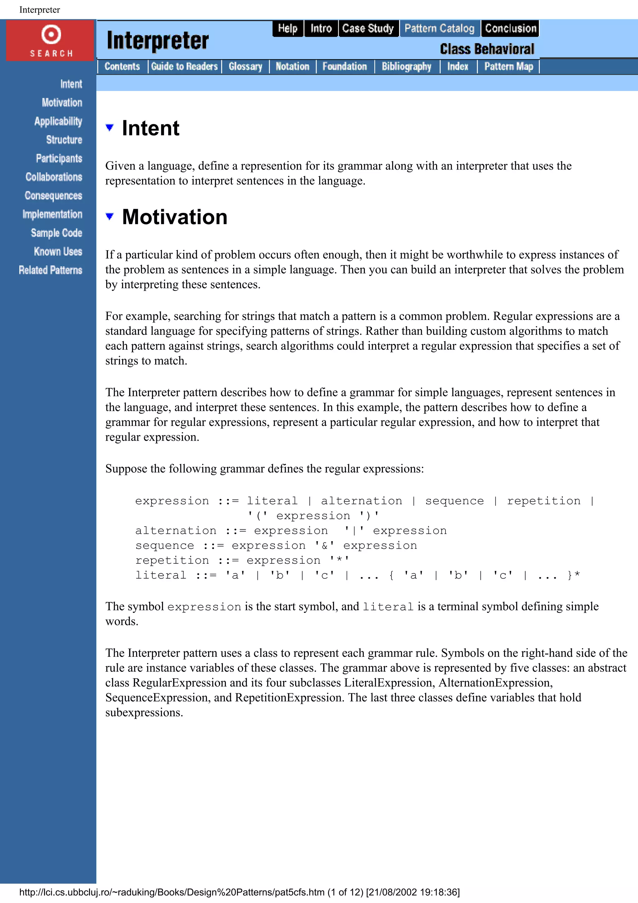 Interpreter Intent Given a language, define a represention for its grammar along with an interpreter that uses the representation to interpret sentences in the language. Motivation If a particular kind of problem occurs often enough, then it might be worthwhile to express instances of the problem as sentences in a simple language. Then you can build an interpreter that solves the problem by interpreting these sentences. For example, searching for strings that match a pattern is a common problem. Regular expressions are a standard language for specifying patterns of strings. Rather than building custom algorithms to match each pattern against strings, search algorithms could interpret a regular expression that specifies a set of strings to match. The Interpreter pattern describes how to define a grammar for simple languages, represent sentences in the language, and interpret these sentences. In this example, the pattern describes how to define a grammar for regular expressions, represent a particular regular expression, and how to interpret that regular expression. Suppose the following grammar defines the regular expressions: expression ::= literal | alternation | sequence | repetition | '(' expression ')' alternation ::= expression '|' expression sequence ::= expression '&' expression repetition ::= expression '*' literal ::= 'a' | 'b' | 'c' | ... { 'a' | 'b' | 'c' | ... }* The symbol expression is the start symbol, and literal is a terminal symbol defining simple words. The Interpreter pattern uses a class to represent each grammar rule. Symbols on the right-hand side of the rule are instance variables of these classes. The grammar above is represented by five classes: an abstract class RegularExpression and its four subclasses LiteralExpression, AlternationExpression, SequenceExpression, and RepetitionExpression. The last three classes define variables that hold subexpressions. http://lci.cs.ubbcluj.ro/~raduking/Books/Design%20Patterns/pat5cfs.htm (1 of 12) [21/08/2002 19:18:36] 