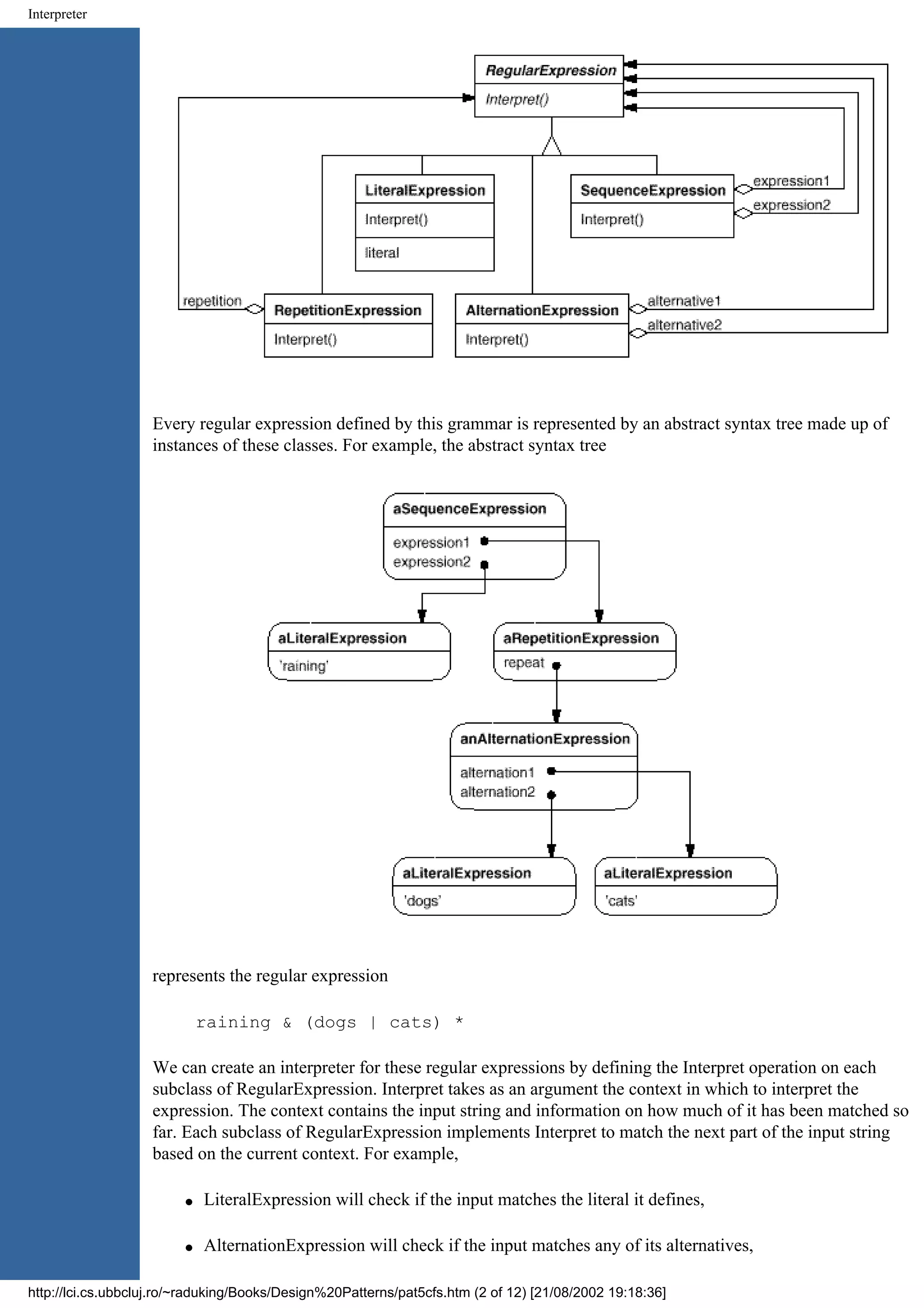 Interpreter Every regular expression defined by this grammar is represented by an abstract syntax tree made up of instances of these classes. For example, the abstract syntax tree represents the regular expression raining & (dogs | cats) * We can create an interpreter for these regular expressions by defining the Interpret operation on each subclass of RegularExpression. Interpret takes as an argument the context in which to interpret the expression. The context contains the input string and information on how much of it has been matched so far. Each subclass of RegularExpression implements Interpret to match the next part of the input string based on the current context. For example, q LiteralExpression will check if the input matches the literal it defines, q AlternationExpression will check if the input matches any of its alternatives, http://lci.cs.ubbcluj.ro/~raduking/Books/Design%20Patterns/pat5cfs.htm (2 of 12) [21/08/2002 19:18:36] 