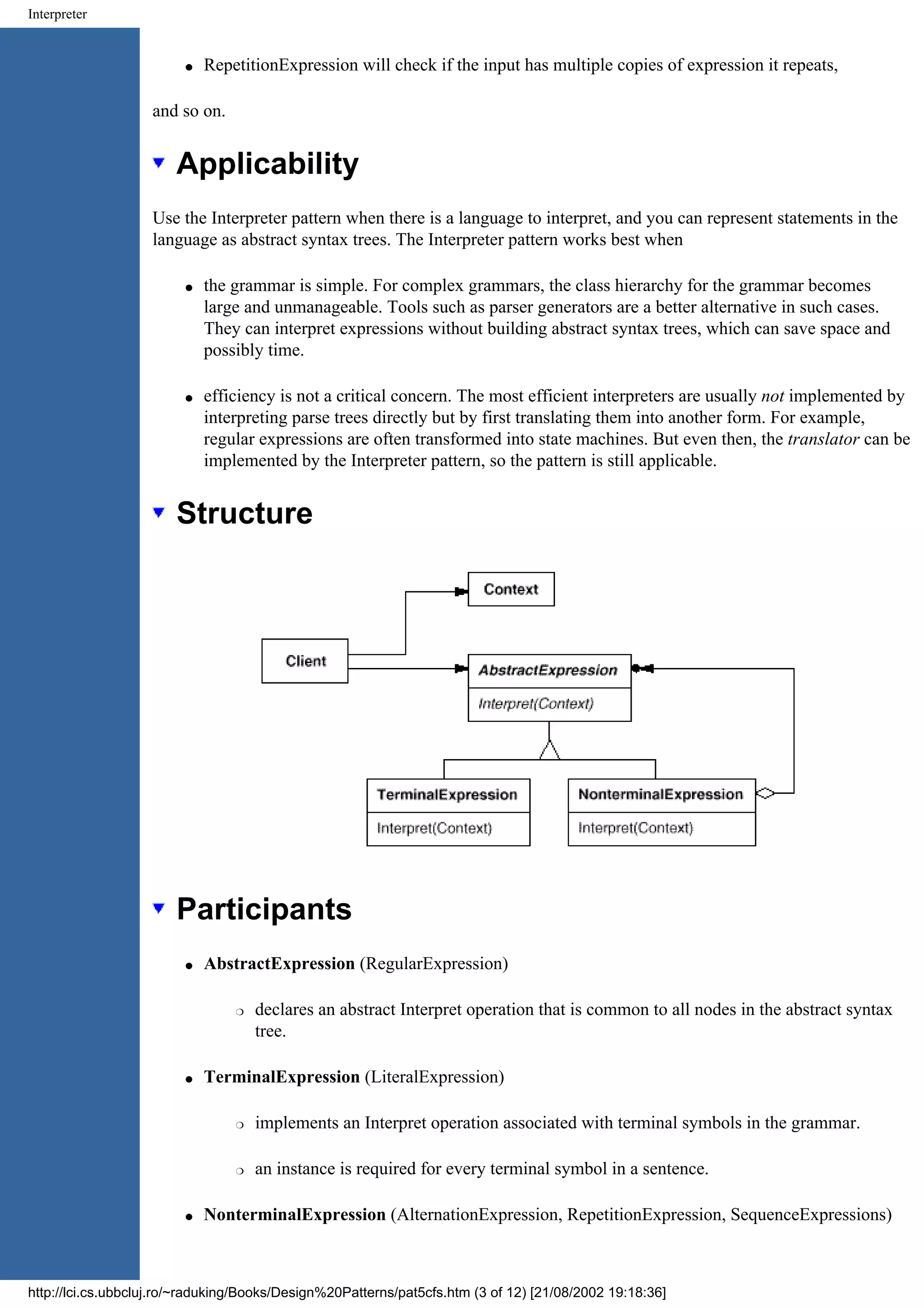 Interpreter q RepetitionExpression will check if the input has multiple copies of expression it repeats, and so on. Applicability Use the Interpreter pattern when there is a language to interpret, and you can represent statements in the language as abstract syntax trees. The Interpreter pattern works best when q the grammar is simple. For complex grammars, the class hierarchy for the grammar becomes large and unmanageable. Tools such as parser generators are a better alternative in such cases. They can interpret expressions without building abstract syntax trees, which can save space and possibly time. q efficiency is not a critical concern. The most efficient interpreters are usually not implemented by interpreting parse trees directly but by first translating them into another form. For example, regular expressions are often transformed into state machines. But even then, the translator can be implemented by the Interpreter pattern, so the pattern is still applicable. Structure Participants q AbstractExpression (RegularExpression) r declares an abstract Interpret operation that is common to all nodes in the abstract syntax tree. q TerminalExpression (LiteralExpression) r implements an Interpret operation associated with terminal symbols in the grammar. r an instance is required for every terminal symbol in a sentence. q NonterminalExpression (AlternationExpression, RepetitionExpression, SequenceExpressions) http://lci.cs.ubbcluj.ro/~raduking/Books/Design%20Patterns/pat5cfs.htm (3 of 12) [21/08/2002 19:18:36] 