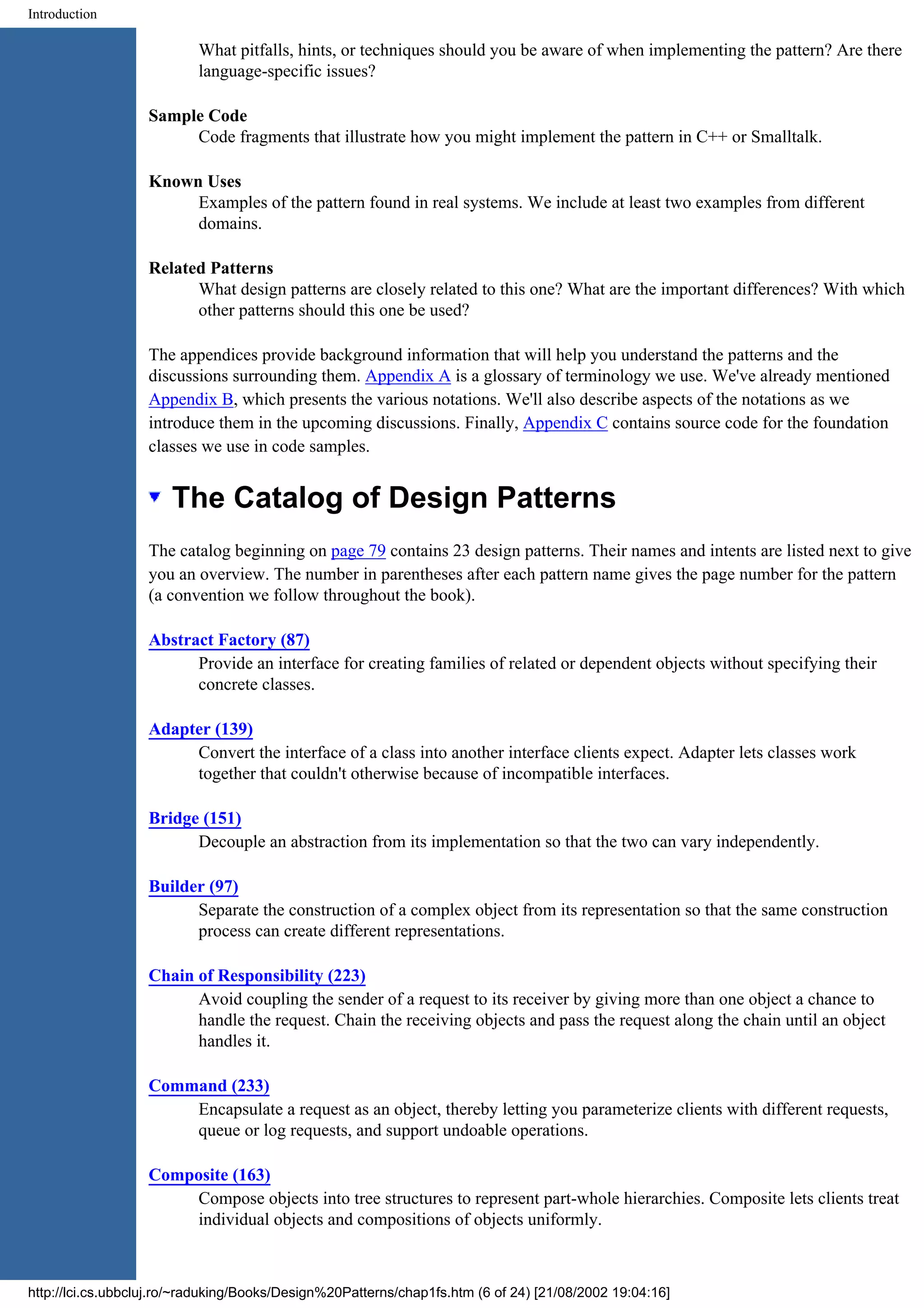 Introduction What pitfalls, hints, or techniques should you be aware of when implementing the pattern? Are there language-specific issues? Sample Code Code fragments that illustrate how you might implement the pattern in C++ or Smalltalk. Known Uses Examples of the pattern found in real systems. We include at least two examples from different domains. Related Patterns What design patterns are closely related to this one? What are the important differences? With which other patterns should this one be used? The appendices provide background information that will help you understand the patterns and the discussions surrounding them. Appendix A is a glossary of terminology we use. We've already mentioned Appendix B, which presents the various notations. We'll also describe aspects of the notations as we introduce them in the upcoming discussions. Finally, Appendix C contains source code for the foundation classes we use in code samples. The Catalog of Design Patterns The catalog beginning on page 79 contains 23 design patterns. Their names and intents are listed next to give you an overview. The number in parentheses after each pattern name gives the page number for the pattern (a convention we follow throughout the book). Abstract Factory (87) Provide an interface for creating families of related or dependent objects without specifying their concrete classes. Adapter (139) Convert the interface of a class into another interface clients expect. Adapter lets classes work together that couldn't otherwise because of incompatible interfaces. Bridge (151) Decouple an abstraction from its implementation so that the two can vary independently. Builder (97) Separate the construction of a complex object from its representation so that the same construction process can create different representations. Chain of Responsibility (223) Avoid coupling the sender of a request to its receiver by giving more than one object a chance to handle the request. Chain the receiving objects and pass the request along the chain until an object handles it. Command (233) Encapsulate a request as an object, thereby letting you parameterize clients with different requests, queue or log requests, and support undoable operations. Composite (163) Compose objects into tree structures to represent part-whole hierarchies. Composite lets clients treat individual objects and compositions of objects uniformly. http://lci.cs.ubbcluj.ro/~raduking/Books/Design%20Patterns/chap1fs.htm (6 of 24) [21/08/2002 19:04:16] 