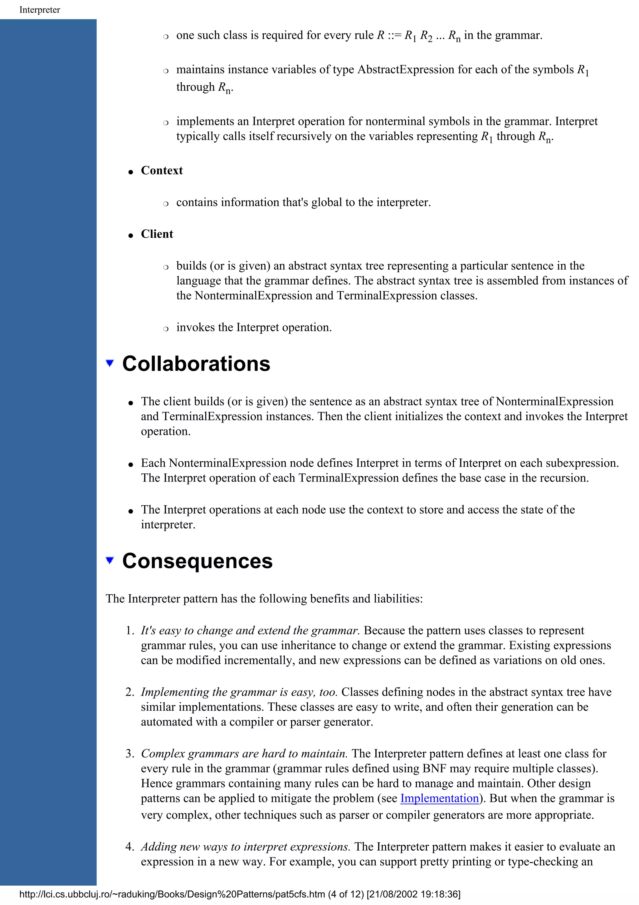 Interpreter r one such class is required for every rule R ::= R1 R2 ... Rn in the grammar. r maintains instance variables of type AbstractExpression for each of the symbols R1 through Rn. r implements an Interpret operation for nonterminal symbols in the grammar. Interpret typically calls itself recursively on the variables representing R1 through Rn. q Context r contains information that's global to the interpreter. q Client r builds (or is given) an abstract syntax tree representing a particular sentence in the language that the grammar defines. The abstract syntax tree is assembled from instances of the NonterminalExpression and TerminalExpression classes. r invokes the Interpret operation. Collaborations q The client builds (or is given) the sentence as an abstract syntax tree of NonterminalExpression and TerminalExpression instances. Then the client initializes the context and invokes the Interpret operation. q Each NonterminalExpression node defines Interpret in terms of Interpret on each subexpression. The Interpret operation of each TerminalExpression defines the base case in the recursion. q The Interpret operations at each node use the context to store and access the state of the interpreter. Consequences The Interpreter pattern has the following benefits and liabilities: 1. It's easy to change and extend the grammar. Because the pattern uses classes to represent grammar rules, you can use inheritance to change or extend the grammar. Existing expressions can be modified incrementally, and new expressions can be defined as variations on old ones. 2. Implementing the grammar is easy, too. Classes defining nodes in the abstract syntax tree have similar implementations. These classes are easy to write, and often their generation can be automated with a compiler or parser generator. 3. Complex grammars are hard to maintain. The Interpreter pattern defines at least one class for every rule in the grammar (grammar rules defined using BNF may require multiple classes). Hence grammars containing many rules can be hard to manage and maintain. Other design patterns can be applied to mitigate the problem (see Implementation). But when the grammar is very complex, other techniques such as parser or compiler generators are more appropriate. 4. Adding new ways to interpret expressions. The Interpreter pattern makes it easier to evaluate an expression in a new way. For example, you can support pretty printing or type-checking an http://lci.cs.ubbcluj.ro/~raduking/Books/Design%20Patterns/pat5cfs.htm (4 of 12) [21/08/2002 19:18:36] 