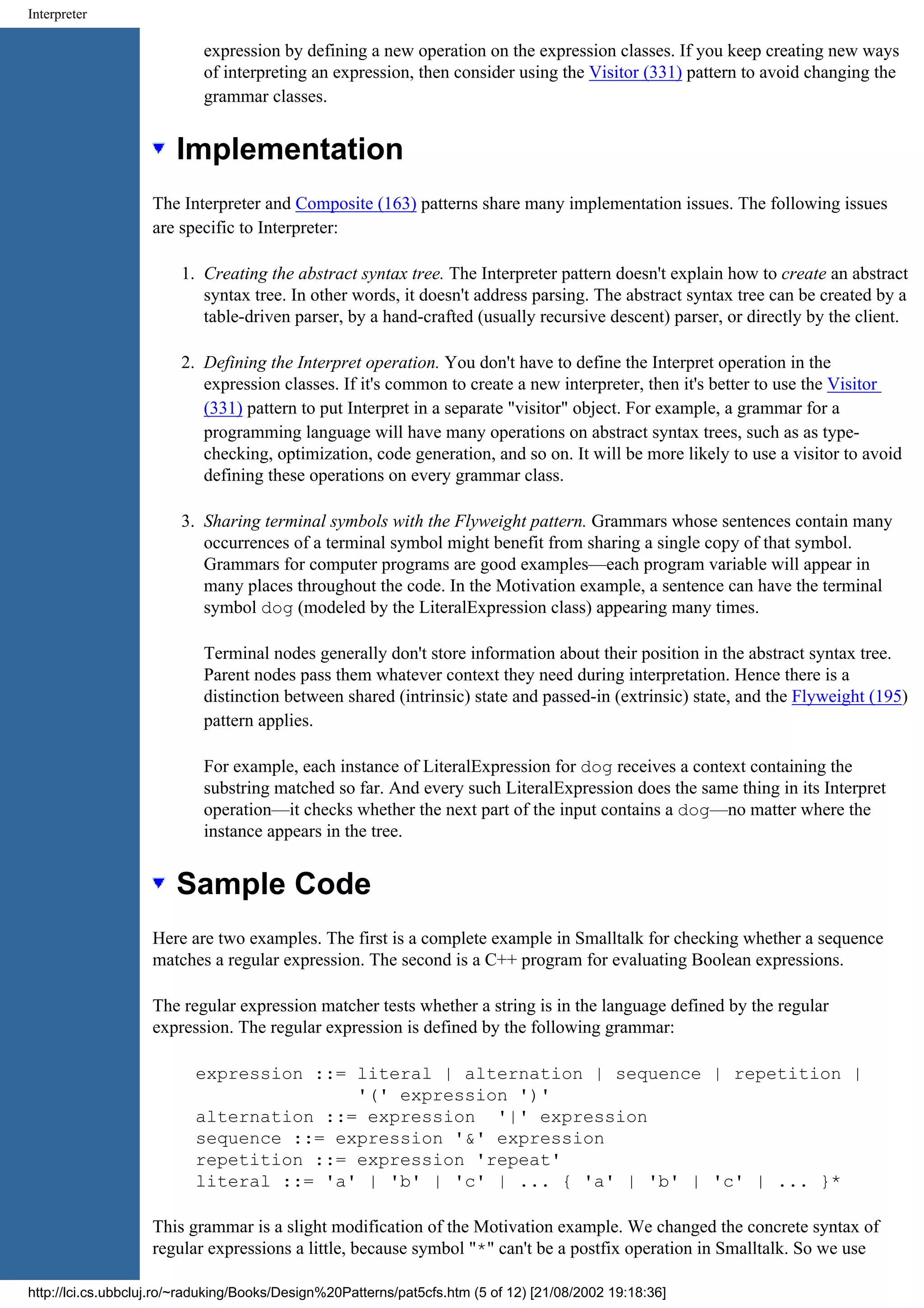 Interpreter expression by defining a new operation on the expression classes. If you keep creating new ways of interpreting an expression, then consider using the Visitor (331) pattern to avoid changing the grammar classes. Implementation The Interpreter and Composite (163) patterns share many implementation issues. The following issues are specific to Interpreter: 1. Creating the abstract syntax tree. The Interpreter pattern doesn't explain how to create an abstract syntax tree. In other words, it doesn't address parsing. The abstract syntax tree can be created by a table-driven parser, by a hand-crafted (usually recursive descent) parser, or directly by the client. 2. Defining the Interpret operation. You don't have to define the Interpret operation in the expression classes. If it's common to create a new interpreter, then it's better to use the Visitor (331) pattern to put Interpret in a separate "visitor" object. For example, a grammar for a programming language will have many operations on abstract syntax trees, such as as type- checking, optimization, code generation, and so on. It will be more likely to use a visitor to avoid defining these operations on every grammar class. 3. Sharing terminal symbols with the Flyweight pattern. Grammars whose sentences contain many occurrences of a terminal symbol might benefit from sharing a single copy of that symbol. Grammars for computer programs are good examples—each program variable will appear in many places throughout the code. In the Motivation example, a sentence can have the terminal symbol dog (modeled by the LiteralExpression class) appearing many times. Terminal nodes generally don't store information about their position in the abstract syntax tree. Parent nodes pass them whatever context they need during interpretation. Hence there is a distinction between shared (intrinsic) state and passed-in (extrinsic) state, and the Flyweight (195) pattern applies. For example, each instance of LiteralExpression for dog receives a context containing the substring matched so far. And every such LiteralExpression does the same thing in its Interpret operation—it checks whether the next part of the input contains a dog—no matter where the instance appears in the tree. Sample Code Here are two examples. The first is a complete example in Smalltalk for checking whether a sequence matches a regular expression. The second is a C++ program for evaluating Boolean expressions. The regular expression matcher tests whether a string is in the language defined by the regular expression. The regular expression is defined by the following grammar: expression ::= literal | alternation | sequence | repetition | '(' expression ')' alternation ::= expression '|' expression sequence ::= expression '&' expression repetition ::= expression 'repeat' literal ::= 'a' | 'b' | 'c' | ... { 'a' | 'b' | 'c' | ... }* This grammar is a slight modification of the Motivation example. We changed the concrete syntax of regular expressions a little, because symbol "*" can't be a postfix operation in Smalltalk. So we use http://lci.cs.ubbcluj.ro/~raduking/Books/Design%20Patterns/pat5cfs.htm (5 of 12) [21/08/2002 19:18:36] 
