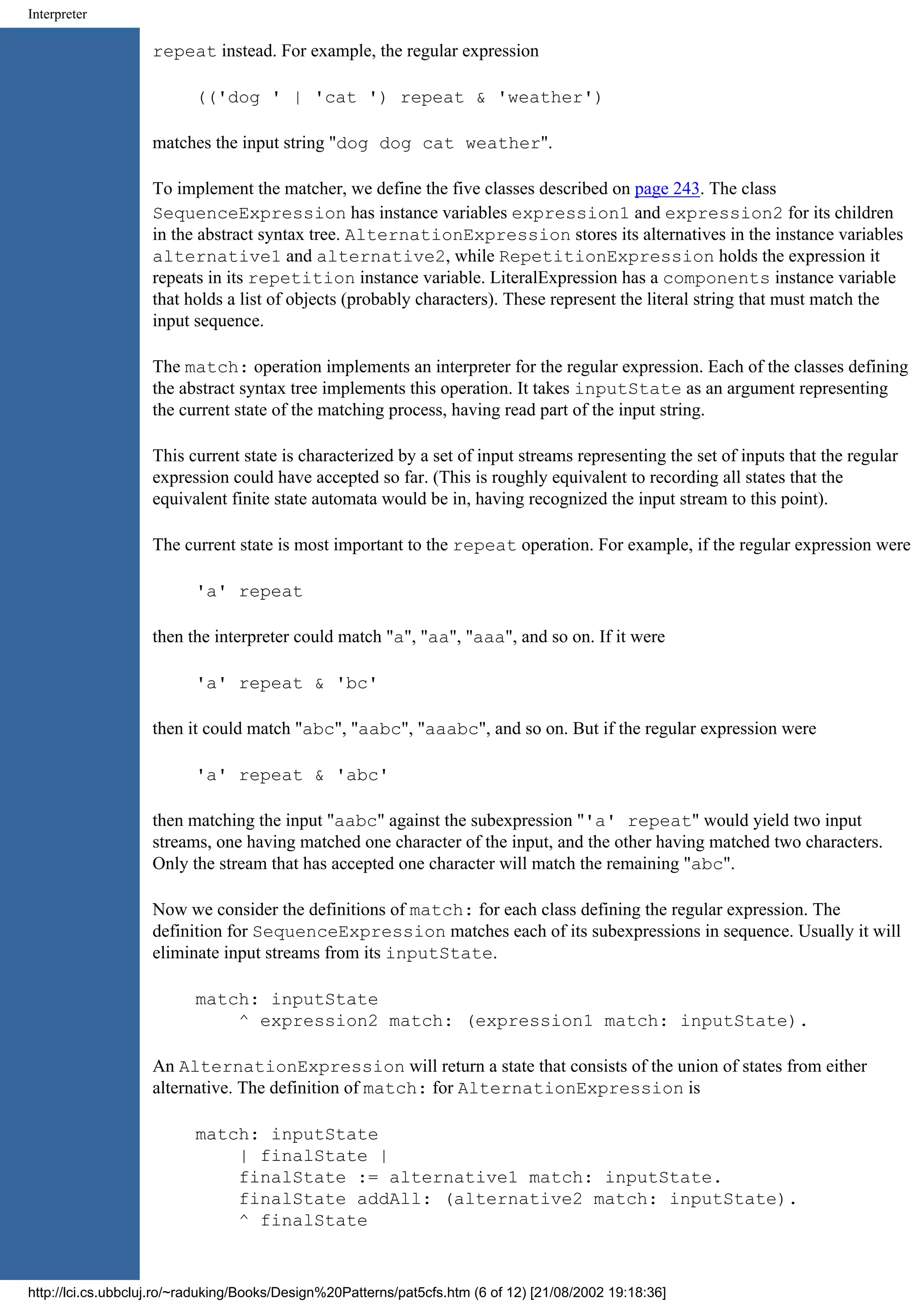 Interpreter repeat instead. For example, the regular expression (('dog ' | 'cat ') repeat & 'weather') matches the input string "dog dog cat weather". To implement the matcher, we define the five classes described on page 243. The class SequenceExpression has instance variables expression1 and expression2 for its children in the abstract syntax tree. AlternationExpression stores its alternatives in the instance variables alternative1 and alternative2, while RepetitionExpression holds the expression it repeats in its repetition instance variable. LiteralExpression has a components instance variable that holds a list of objects (probably characters). These represent the literal string that must match the input sequence. The match: operation implements an interpreter for the regular expression. Each of the classes defining the abstract syntax tree implements this operation. It takes inputState as an argument representing the current state of the matching process, having read part of the input string. This current state is characterized by a set of input streams representing the set of inputs that the regular expression could have accepted so far. (This is roughly equivalent to recording all states that the equivalent finite state automata would be in, having recognized the input stream to this point). The current state is most important to the repeat operation. For example, if the regular expression were 'a' repeat then the interpreter could match "a", "aa", "aaa", and so on. If it were 'a' repeat & 'bc' then it could match "abc", "aabc", "aaabc", and so on. But if the regular expression were 'a' repeat & 'abc' then matching the input "aabc" against the subexpression "'a' repeat" would yield two input streams, one having matched one character of the input, and the other having matched two characters. Only the stream that has accepted one character will match the remaining "abc". Now we consider the definitions of match: for each class defining the regular expression. The definition for SequenceExpression matches each of its subexpressions in sequence. Usually it will eliminate input streams from its inputState. match: inputState ^ expression2 match: (expression1 match: inputState). An AlternationExpression will return a state that consists of the union of states from either alternative. The definition of match: for AlternationExpression is match: inputState | finalState | finalState := alternative1 match: inputState. finalState addAll: (alternative2 match: inputState). ^ finalState http://lci.cs.ubbcluj.ro/~raduking/Books/Design%20Patterns/pat5cfs.htm (6 of 12) [21/08/2002 19:18:36] 