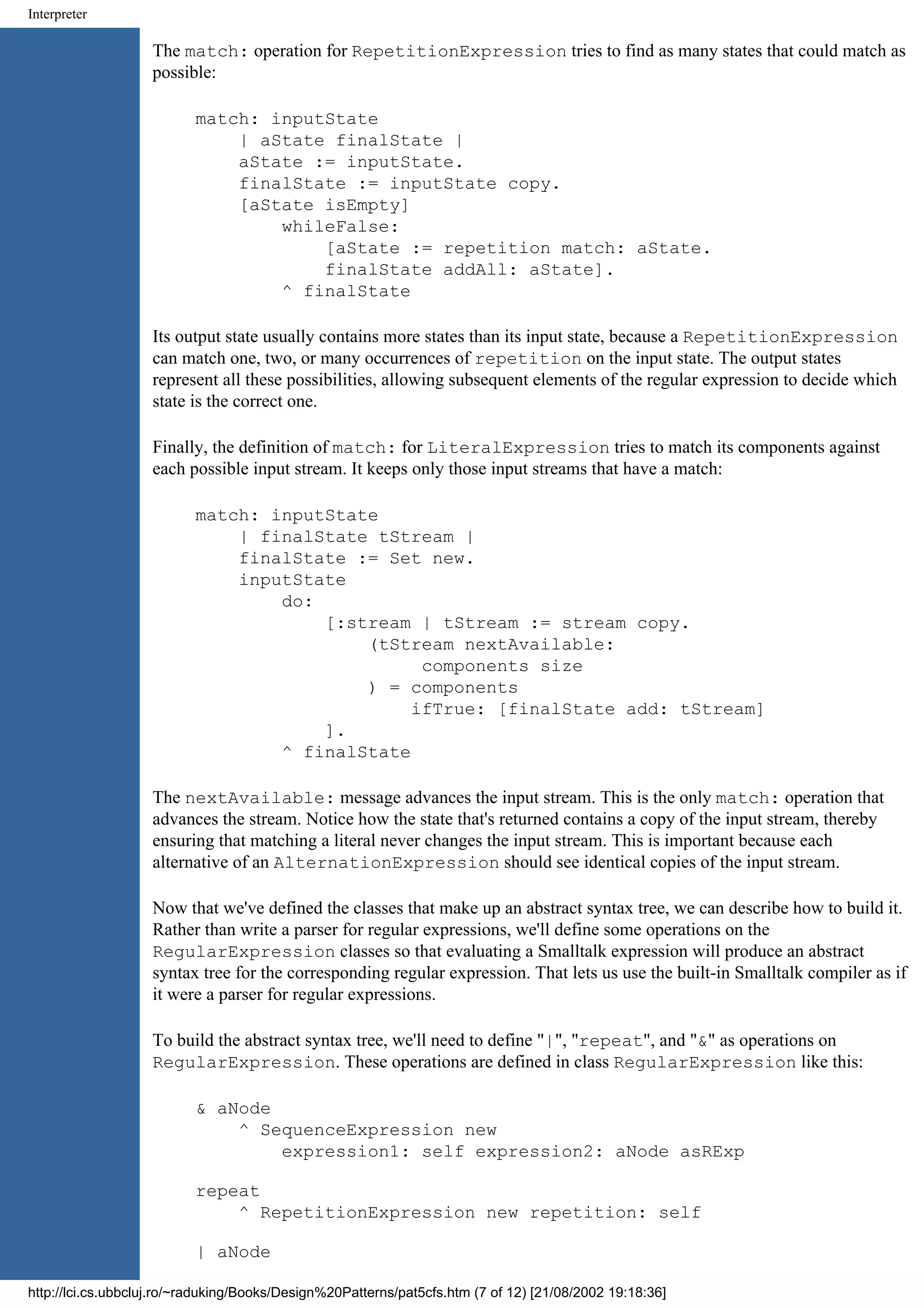 Interpreter The match: operation for RepetitionExpression tries to find as many states that could match as possible: match: inputState | aState finalState | aState := inputState. finalState := inputState copy. [aState isEmpty] whileFalse: [aState := repetition match: aState. finalState addAll: aState]. ^ finalState Its output state usually contains more states than its input state, because a RepetitionExpression can match one, two, or many occurrences of repetition on the input state. The output states represent all these possibilities, allowing subsequent elements of the regular expression to decide which state is the correct one. Finally, the definition of match: for LiteralExpression tries to match its components against each possible input stream. It keeps only those input streams that have a match: match: inputState | finalState tStream | finalState := Set new. inputState do: [:stream | tStream := stream copy. (tStream nextAvailable: components size ) = components ifTrue: [finalState add: tStream] ]. ^ finalState The nextAvailable: message advances the input stream. This is the only match: operation that advances the stream. Notice how the state that's returned contains a copy of the input stream, thereby ensuring that matching a literal never changes the input stream. This is important because each alternative of an AlternationExpression should see identical copies of the input stream. Now that we've defined the classes that make up an abstract syntax tree, we can describe how to build it. Rather than write a parser for regular expressions, we'll define some operations on the RegularExpression classes so that evaluating a Smalltalk expression will produce an abstract syntax tree for the corresponding regular expression. That lets us use the built-in Smalltalk compiler as if it were a parser for regular expressions. To build the abstract syntax tree, we'll need to define "|", "repeat", and "&" as operations on RegularExpression. These operations are defined in class RegularExpression like this: & aNode ^ SequenceExpression new expression1: self expression2: aNode asRExp repeat ^ RepetitionExpression new repetition: self | aNode http://lci.cs.ubbcluj.ro/~raduking/Books/Design%20Patterns/pat5cfs.htm (7 of 12) [21/08/2002 19:18:36] 