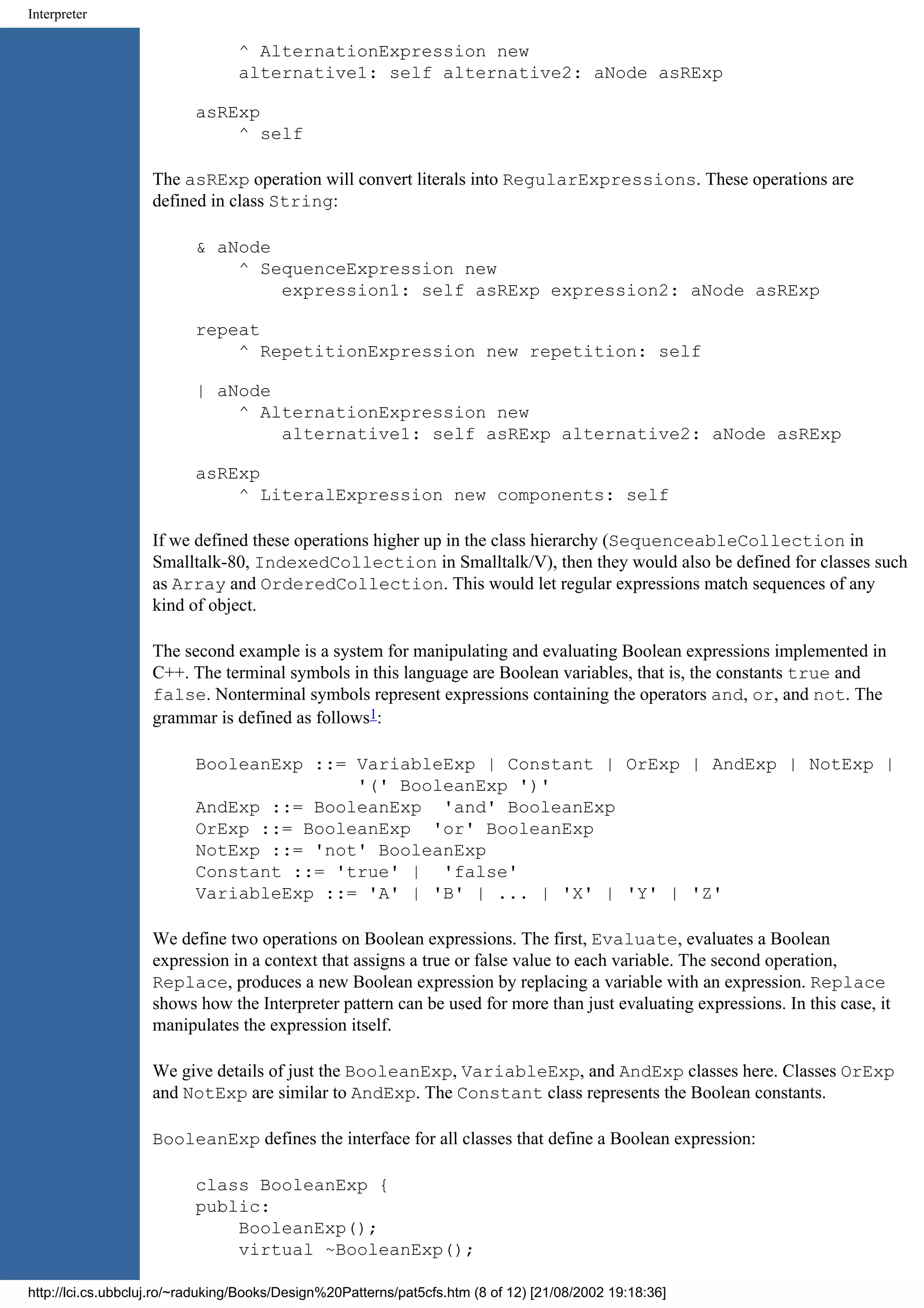 Interpreter ^ AlternationExpression new alternative1: self alternative2: aNode asRExp asRExp ^ self The asRExp operation will convert literals into RegularExpressions. These operations are defined in class String: & aNode ^ SequenceExpression new expression1: self asRExp expression2: aNode asRExp repeat ^ RepetitionExpression new repetition: self | aNode ^ AlternationExpression new alternative1: self asRExp alternative2: aNode asRExp asRExp ^ LiteralExpression new components: self If we defined these operations higher up in the class hierarchy (SequenceableCollection in Smalltalk-80, IndexedCollection in Smalltalk/V), then they would also be defined for classes such as Array and OrderedCollection. This would let regular expressions match sequences of any kind of object. The second example is a system for manipulating and evaluating Boolean expressions implemented in C++. The terminal symbols in this language are Boolean variables, that is, the constants true and false. Nonterminal symbols represent expressions containing the operators and, or, and not. The grammar is defined as follows1: BooleanExp ::= VariableExp | Constant | OrExp | AndExp | NotExp | '(' BooleanExp ')' AndExp ::= BooleanExp 'and' BooleanExp OrExp ::= BooleanExp 'or' BooleanExp NotExp ::= 'not' BooleanExp Constant ::= 'true' | 'false' VariableExp ::= 'A' | 'B' | ... | 'X' | 'Y' | 'Z' We define two operations on Boolean expressions. The first, Evaluate, evaluates a Boolean expression in a context that assigns a true or false value to each variable. The second operation, Replace, produces a new Boolean expression by replacing a variable with an expression. Replace shows how the Interpreter pattern can be used for more than just evaluating expressions. In this case, it manipulates the expression itself. We give details of just the BooleanExp, VariableExp, and AndExp classes here. Classes OrExp and NotExp are similar to AndExp. The Constant class represents the Boolean constants. BooleanExp defines the interface for all classes that define a Boolean expression: class BooleanExp { public: BooleanExp(); virtual ~BooleanExp(); http://lci.cs.ubbcluj.ro/~raduking/Books/Design%20Patterns/pat5cfs.htm (8 of 12) [21/08/2002 19:18:36] 